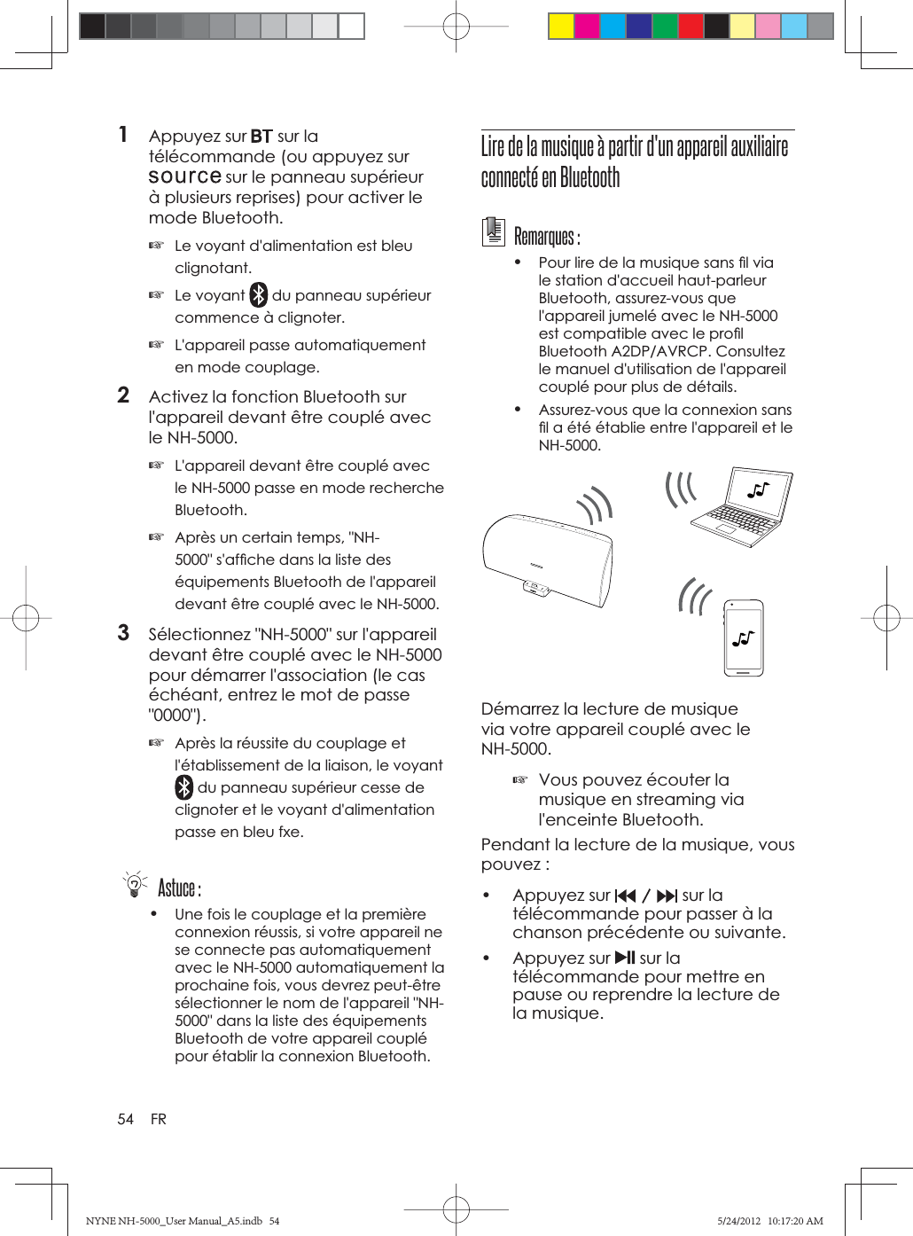 54 FR1Appuyez sur   sur la télécommande (ou appuyez sur  sur le panneau supérieur à plusieurs reprises) pour activer le mode Bluetooth.☞Le voyant d&apos;alimentation est bleu clignotant.☞Le voyant   du panneau supérieur commence à clignoter.☞L&apos;appareil passe automatiquement en mode couplage.2Activez la fonction Bluetooth sur l&apos;appareil devant être couplé avec le NH-5000.☞L&apos;appareil devant être couplé avec le NH-5000 passe en mode recherche Bluetooth.☞Après un certain temps, &quot;NH-5000&quot; s&apos;afﬁ che dans la liste des équipements Bluetooth de l&apos;appareil devant être couplé avec le NH-5000.3Sélectionnez &quot;NH-5000&quot; sur l&apos;appareil devant être couplé avec le NH-5000 pour démarrer l&apos;association (le cas échéant, entrez le mot de passe &quot;0000&quot;).☞Après la réussite du couplage et l&apos;établissement de la liaison, le voyant  du panneau supérieur cesse de clignoter et le voyant d&apos;alimentation passe en bleu fxe. Astuce :•Une fois le couplage et la première connexion réussis, si votre appareil ne se connecte pas automatiquement avec le NH-5000 automatiquement la prochaine fois, vous devrez peut-être sélectionner le nom de l&apos;appareil &quot;NH-5000&quot; dans la liste des équipements Bluetooth de votre appareil couplé pour établir la connexion Bluetooth.Lire de la musique à partir d&apos;un appareil auxiliaire connecté en Bluetooth Remarques :•Pour lire de la musique sans ﬁ l via le station d&apos;accueil haut-parleur Bluetooth, assurez-vous que l&apos;appareil jumelé avec le NH-5000 est compatible avec le proﬁ l Bluetooth A2DP/AVRCP. Consultez le manuel d&apos;utilisation de l&apos;appareil couplé pour plus de détails.•Assurez-vous que la connexion sans ﬁ l a été établie entre l&apos;appareil et le NH-5000.Démarrez la lecture de musique via votre appareil couplé avec le NH-5000.☞Vous pouvez écouter la musique en streaming via l&apos;enceinte Bluetooth.Pendant la lecture de la musique, vous pouvez :• Appuyez sur  sur la télécommande pour passer à la chanson précédente ou suivante.• Appuyez sur  sur la télécommande pour mettre en pause ou reprendre la lecture de la musique.NYNE NH-5000_User Manual_A5.indb   54NYNE NH-5000_User Manual_A5.indb   545/24/2012   10:17:20 AM5/24/2012   10:17:20 AM