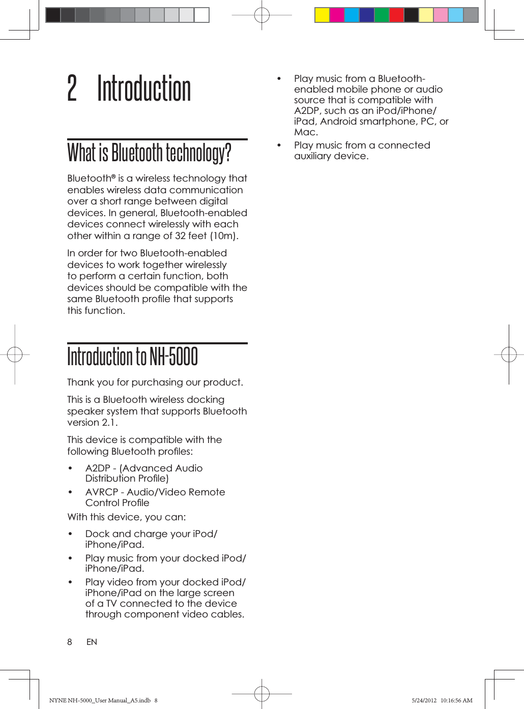 8EN2 Introduction What is Bluetooth technology?Bluetooth® is a wireless technology that enables wireless data communication over a short range between digital devices. In general, Bluetooth-enabled devices connect wirelessly with each other within a range of 32 feet (10m). In order for two Bluetooth-enabled devices to work together wirelessly to perform a certain function, both devices should be compatible with the same Bluetooth proﬁ le that supports this function.Introduction to NH-5000Thank you for purchasing our product.This is a Bluetooth wireless docking speaker system that supports Bluetooth version 2.1.This device is compatible with the following Bluetooth proﬁ les:•  A2DP - (Advanced Audio Distribution Proﬁ le)•  AVRCP - Audio/Video Remote Control Proﬁ leWith this device, you can:•  Dock and charge your iPod/iPhone/iPad.•  Play music from your docked iPod/iPhone/iPad.•  Play video from your docked iPod/iPhone/iPad on the large screen of a TV connected to the device through component video cables.•  Play music from a Bluetooth-enabled mobile phone or audio source that is compatible with A2DP, such as an iPod/iPhone/iPad, Android smartphone, PC, or Mac.•  Play music from a connected auxiliary device. NYNE NH-5000_User Manual_A5.indb   8NYNE NH-5000_User Manual_A5.indb   85/24/2012   10:16:56 AM5/24/2012   10:16:56 AM