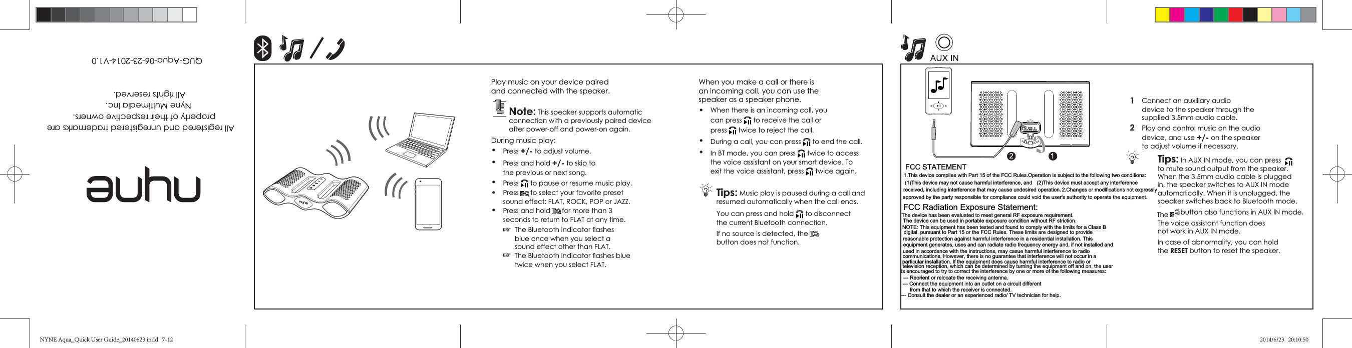 1  Connect an auxiliary audio device to the speaker through the 2  device, and use +/- on the speaker Tips:The The voice assistant function does the RESET button to reset the speaker.and connected with the speaker.Note:connection with a previously paired device  Press +/- Press and hold +/- to skip to the previous or next song. Press  Press to select your favorite preset  Press and hold  ☞blue once when you select a  ☞All registered and unregistered trademarks areproperty of their respective owners.Nyne Multimedia Inc. All rights reserved. QUG-Aqua-06-23-2014-V1.0speaker as a speaker phone. can press to receive the call or press twice to reject the call. During a call, you can press to end the call.  twice to access exit the voice assistant, press twice again.Tips: Music play is paused during a call and You can press and hold to disconnect the current Bluetooth connection.If no source is detected, thebutton does not function.21NYNE Aqua_Quick User Guide_20140623.indd   7-12 2014/6/23   20:10:50FCC STATEMENT1.This device complies with Part 15 of the FCC Rules.Operation is subject to the following two conditions:(1)This device may not cause harmful interference, and (2)This device must accept any interference received, including interference that may cause undesired operation. 2.Changes or modifications not expresslyapproved by the party responsible for compliance could void the user&apos;s authority to operate the equipment.FCC Radiation Exposure Statement:The device has been evaluated to meet general RF exposure requirement.The device can be used in portable exposure condition without RF striction.NOTE: This equipment has been tested and found to comply with the limits for a Class Bdigital, pursuant to Part 15 or the FCC Rules. These limits are designed to providereasonable protection against harmful interference in a residential installation. This equipment generates, uses and can radiate radio frequency energy and, if not installed and used in accordance with the instructions, may casue harmful interference to radiocommunications, However, there is no guarantee that interference will not occur in a particular installation. If the equipment does cause harmful interference to radio or television reception, which can be determined by turning the equipment off and on, the user is encouraged to try to correct the interference by one or more of the following measures:--- Reorient or relocate the receiving antenna.--- Connect the equipment into an outlet on a circuit differentfrom that to which the receiver is connected.--- Consult the dealer or an experienced radio/ TV technician for help.