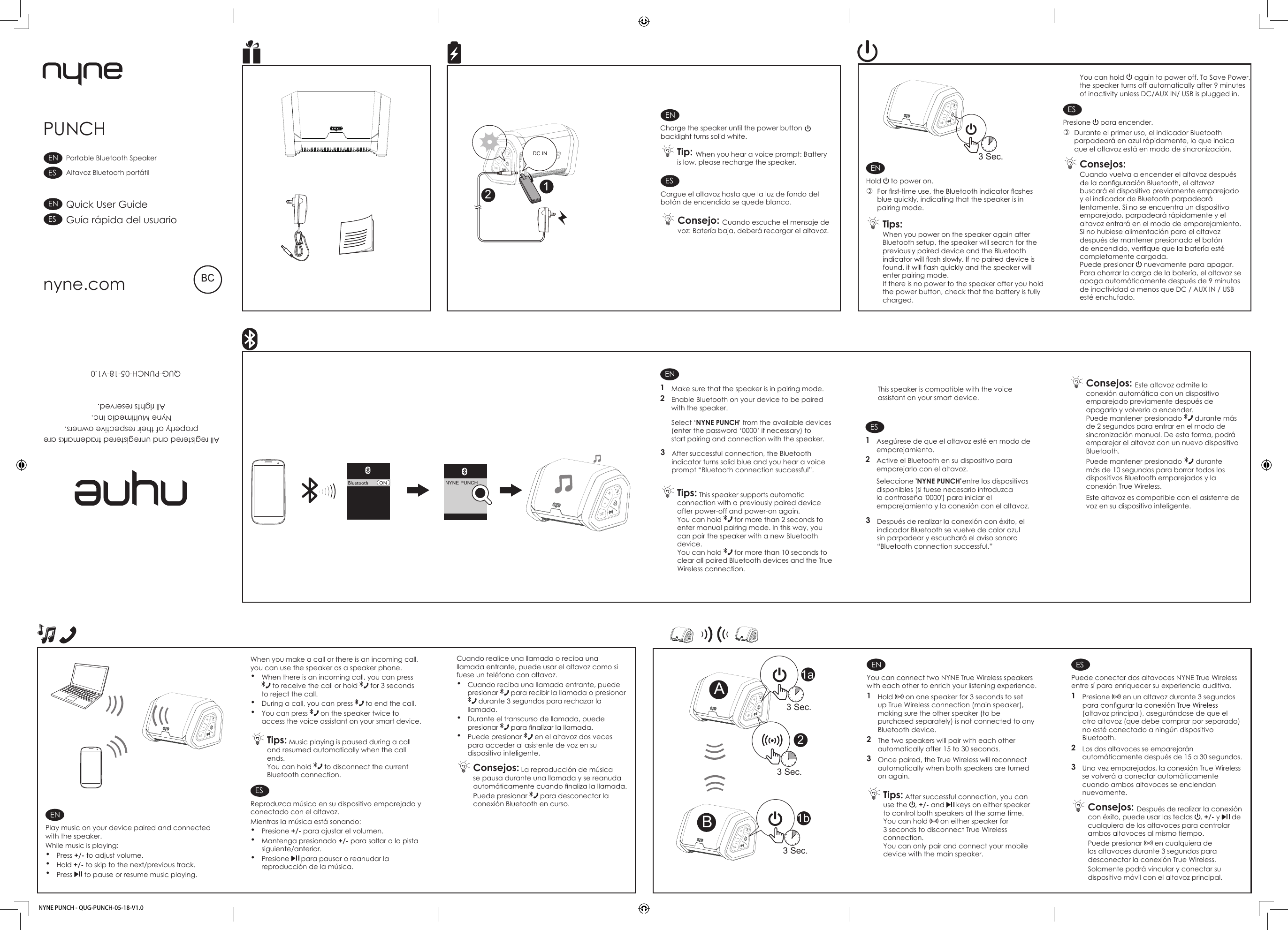 ENCharge the speaker until the power button   backlight turns solid white. Tip: When you hear a voice prompt: Battery is low, please recharge the speaker.ESCargue el altavoz hasta que la luz de fondo del botón de encendido se quede blanca.  Consejo: Cuando escuche el mensaje de voz: Batería baja, deberá recargar el altavoz.ENHold   to power on. blue quickly, indicating that the speaker is in pairing mode. Tips: When you power on the speaker again after Bluetooth setup, the speaker will search for the previously paired device and the Bluetooth enter pairing mode.If there is no power to the speaker after you hold the power button, check that the battery is fully charged.You can hold   again to power off. To Save Power,the speaker turns off automatically after 9 minutes of inactivity unless DC/AUX IN/ USB is plugged in.ESPresione   para encender. Durante el primer uso, el indicador Bluetooth parpadeará en azul rápidamente, lo que indica que el altavoz está en modo de sincronización. Consejos: Cuando vuelva a encender el altavoz después buscará el dispositivo previamente emparejado y el indicador de Bluetooth parpadeará lentamente. Si no se encuentra un dispositivo emparejado, parpadeará rápidamente y el altavoz entrará en el modo de emparejamiento.Si no hubiese alimentación para el altavoz después de mantener presionado el botón completamente cargada.Puede presionar   nuevamente para apagar.Para ahorrar la carga de la batería, el altavoz se apaga automáticamente después de 9 minutos de inactividad a menos que DC / AUX IN / USB esté enchufado.EN1  Make sure that the speaker is in pairing mode.2  Enable Bluetooth on your device to be paired with the speaker. Select ‘NYNE PUNCH  ’ from the available devices (enter the password ‘0000’ if necessary) to start pairing and connection with the speaker.3  After successful connection, the Bluetooth indicator turns solid blue and you hear a voice prompt “Bluetooth connection successful”. Tips: This speaker supports automatic connection with a previously paired device after power-off and power-on again. You can hold   for more than 2 seconds to enter manual pairing mode. In this way, you can pair the speaker with a new Bluetooth device.You can hold   for more than 10 seconds to clear all paired Bluetooth devices and the True Wireless connection.This speaker is compatible with the voice assistant on your smart device.ES1  Asegúrese de que el altavoz esté en modo de emparejamiento.2  Active el Bluetooth en su dispositivo para emparejarlo con el altavoz. Seleccione &apos;NYNE PUNCH&apos; entre los dispositivos disponibles (si fuese necesario introduzca la contraseña &apos;0000&apos;) para iniciar el emparejamiento y la conexión con el altavoz.3  Después de realizar la conexión con éxito, elindicador Bluetooth se vuelve de color azul sin parpadear y escuchará el aviso sonoro“Bluetooth connection successful.”  Consejos: Este altavoz admite la conexión automática con un dispositivo emparejado previamente después de apagarlo y volverlo a encender.Puede mantener presionado   durante más de 2 segundos para entrar en el modo de sincronización manual. De esta forma, podrá emparejar el altavoz con un nuevo dispositivo Bluetooth.Puede mantener presionado   durante más de 10 segundos para borrar todos los dispositivos Bluetooth emparejados y la conexión True Wireless.  Este altavoz es compatible con el asistente de voz en su dispositivo inteligente.When you make a call or there is an incoming call, you can use the speaker as a speaker phone.• When there is an incoming call, you can press  to receive the call or hold   for 3 seconds to reject the call.• During a call, you can press   to end the call.• You can press   on the speaker twice to access the voice assistant on your smart device. Tips: Music playing is paused during a call and resumed automatically when the call ends. You can hold   to disconnect the current Bluetooth connection. ESReproduzca música en su dispositivo emparejado y conectado con el altavoz.Mientras la música está sonando: • Presione +/- para ajustar el volumen.• Mantenga presionado +/- para saltar a la pista siguiente/anterior.• Presione   para pausar o reanudar la reproducción de la música.ENPlay music on your device paired and connected with the speaker.While music is playing: • Press +/- to adjust volume.• Hold +/- to skip to the next/previous track.• Press   to pause or resume music playing.Cuando realice una llamada o reciba una llamada entrante, puede usar el altavoz como si fuese un teléfono con altavoz.• Cuando reciba una llamada entrante, puede presionar   para recibir la llamada o presionar  durante 3 segundos para rechazar la llamada.• Durante el transcurso de llamada, puede presionar • Puede presionar   en el altavoz dos veces para acceder al asistente de voz en su dispositivo inteligente. Consejos: La reproducción de música se pausa durante una llamada y se reanuda Puede presionar   para desconectar la conexión Bluetooth en curso.PUNCHAll registered and unregistered trademarks areproperty of their respective owners.Nyne Multimedia Inc. All rights reserved. QUG-PUNCH-05-18-V1.0nyne.comQuick User GuideGuía rápida del usuarioPortable Bluetooth SpeakerAltavoz Bluetooth portátilESENESENAENYou can connect two NYNE True Wireless speakers with each other to enrich your listening experience.1  Hold   on one speaker for 3 seconds to set up True Wireless connection (main speaker), making sure the other speaker (to be purchased separately) is not connected to any Bluetooth device.2  The two speakers will pair with each other automatically after 15 to 30 seconds. 3  Once paired, the True Wireless will reconnect automatically when both speakers are turned on again. Tips: After successful connection, you can use the  , +/- and   keys on either speaker to control both speakers at the same time. You can hold   on either speaker for 3 seconds to disconnect True Wireless connection. You can only pair and connect your mobile device with the main speaker. ESPuede conectar dos altavoces NYNE True Wireless entre sí para enriquecer su experiencia auditiva.1  Presione   en un altavoz durante 3 segundos (altavoz principal), asegurándose de que el otro altavoz (que debe comprar por separado) no esté conectado a ningún dispositivo Bluetooth.2  Los dos altavoces se emparejarán automáticamente después de 15 a 30 segundos. 3  Una vez emparejados, la conexión True Wireless se volverá a conectar automáticamente cuando ambos altavoces se enciendan nuevamente. Consejos: Después de realizar la conexión con éxito, puede usar las teclas  , +/- y   de cualquiera de los altavoces para controlar ambos altavoces al mismo tiempo.Puede presionar   en cualquiera de los altavoces durante 3 segundos para desconectar la conexión True Wireless.Solamente podrá vincular y conectar su dispositivo móvil con el altavoz principal.21a3 Sec. 3 Sec.NYNE PUNCH - QUG-PUNCH-05-18-V1.0NYNE PUNCH  3 Sec.1b 3 Sec.12ABDC IN