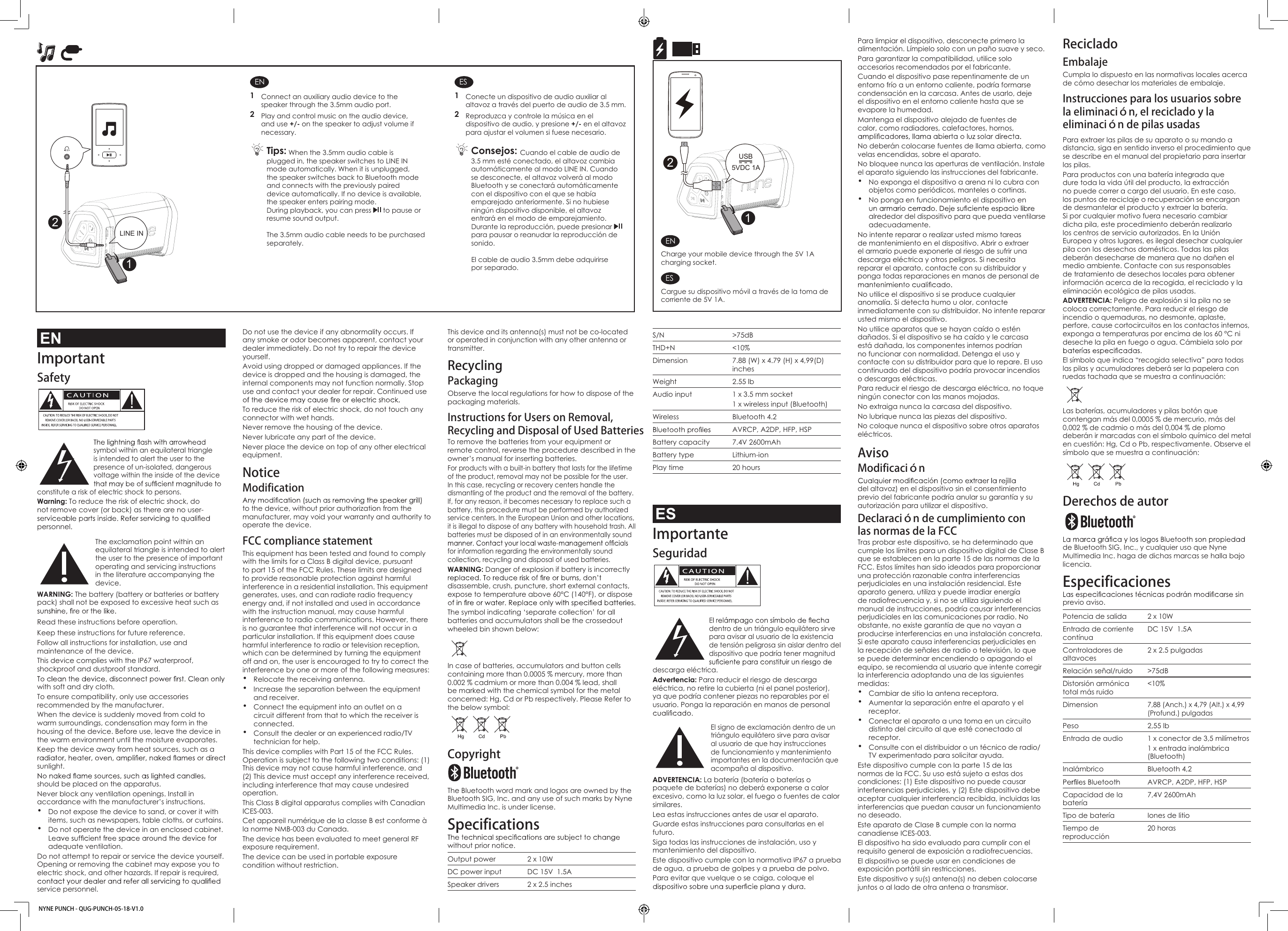Do not use the device if any abnormality occurs. If any smoke or odor becomes apparent, contact your dealer immediately. Do not try to repair the device yourself. Avoid using dropped or damaged appliances. If the device is dropped and the housing is damaged, the internal components may not function normally. Stop use and contact your dealer for repair. Continued use To reduce the risk of electric shock, do not touch any connector with wet hands.Never remove the housing of the device.Never lubricate any part of the device.Never place the device on top of any other electrical equipment. NoticeModificationto the device, without prior authorization from the manufacturer, may void your warranty and authority to operate the device.FCC compliance statement This equipment has been tested and found to comply with the limits for a Class B digital device, pursuant to part 15 of the FCC Rules. These limits are designed to provide reasonable protection against harmful interference in a residential installation. This equipment generates, uses, and can radiate radio frequency energy and, if not installed and used in accordance with the instruction manual, may cause harmful interference to radio communications. However, there is no guarantee that interference will not occur in a particular installation. If this equipment does cause harmful interference to radio or television reception, which can be determined by turning the equipment off and on, the user is encouraged to try to correct the interference by one or more of the following measures:• Relocate the receiving antenna.• Increase the separation between the equipment and receiver.• Connect the equipment into an outlet on a circuit different from that to which the receiver is connected.• Consult the dealer or an experienced radio/TV technician for help. This device complies with Part 15 of the FCC Rules. Operation is subject to the following two conditions: (1) This device may not cause harmful interference, and (2) This device must accept any interference received, including interference that may cause undesired operation.This Class B digital apparatus complies with Canadian ICES-003.Cet appareil numérique de la classe B est conforme à la norme NMB-003 du Canada.The device has been evaluated to meet general RF exposure requirement. The device can be used in portable exposure condition without restriction.This device and its antenna(s) must not be co-located or operated in conjunction with any other antenna or transmitter.Recycling PackagingObserve the local regulations for how to dispose of the packaging materials.Instructions for Users on Removal, Recycling and Disposal of Used Batteries To remove the batteries from your equipment or remote control, reverse the procedure described in the owner’s manual for inserting batteries.For products with a built-in battery that lasts for the lifetime of the product, removal may not be possible for the user. In this case, recycling or recovery centers handle the dismantling of the product and the removal of the battery. If, for any reason, it becomes necessary to replace such a battery, this procedure must be performed by authorized service centers. In the European Union and other locations, it is illegal to dispose of any battery with household trash. All batteries must be disposed of in an environmentally sound for information regarding the environmentally sound collection, recycling and disposal of used batteries.WARNING: Danger of explosion if battery is incorrectly disassemble, crush, puncture, short external contacts, expose to temperature above 60°C (140°F), or dispose The symbol indicating ‘separate collection’ for all batteries and accumulators shall be the crossedout wheeled bin shown below:In case of batteries, accumulators and button cells containing more than 0.0005 % mercury, more than 0.002 % cadmium or more than 0.004 % lead, shall be marked with the chemical symbol for the metal concerned: Hg, Cd or Pb respectively. Please Refer to the below symbol:Copyright The Bluetooth word mark and logos are owned by the Bluetooth SIG, Inc. and any use of such marks by Nyne Multimedia Inc. is under license.Specificationswithout prior notice.Output power 2 x 10WDC power input DC 15V  1.5ASpeaker drivers 2 x 2.5 inchesPara limpiar el dispositivo, desconecte primero la alimentación. Límpielo solo con un paño suave y seco. Para garantizar la compatibilidad, utilice solo accesorios recomendados por el fabricante.Cuando el dispositivo pase repentinamente de un entorno frío a un entorno caliente, podría formarse condensación en la carcasa. Antes de usarlo, deje el dispositivo en el entorno caliente hasta que se evapore la humedad.Mantenga el dispositivo alejado de fuentes de calor, como radiadores, calefactores, hornos, No deberán colocarse fuentes de llama abierta, como velas encendidas, sobre el aparato.No bloquee nunca las aperturas de ventilación. Instale el aparato siguiendo las instrucciones del fabricante.• No exponga el dispositivo a arena ni lo cubra con objetos como periódicos, manteles o cortinas.• No ponga en funcionamiento el dispositivo en alrededor del dispositivo para que pueda ventilarse adecuadamente.No intente reparar o realizar usted mismo tareas de mantenimiento en el dispositivo. Abrir o extraer el armario puede exponerle al riesgo de sufrir una descarga eléctrica y otros peligros. Si necesita reparar el aparato, contacte con su distribuidor y ponga todas reparaciones en manos de personal de No utilice el dispositivo si se produce cualquier anomalía. Si detecta humo u olor, contacte inmediatamente con su distribuidor. No intente reparar usted mismo el dispositivo. No utilice aparatos que se hayan caído o estén dañados. Si el dispositivo se ha caído y le carcasa está dañada, los componentes internos podrían no funcionar con normalidad. Detenga el uso y contacte con su distribuidor para que lo repare. El uso continuado del dispositivo podría provocar incendios o descargas eléctricas. Para reducir el riesgo de descarga eléctrica, no toque ningún conector con las manos mojadas.No extraiga nunca la carcasa del dispositivo.No lubrique nunca las piezas del dispositivo.No coloque nunca el dispositivo sobre otros aparatos eléctricos.AvisoModificacióndel altavoz) en el dispositivo sin el consentimiento previo del fabricante podría anular su garantía y su autorización para utilizar el dispositivo.Declaración de cumplimiento con las normas de la FCC Tras probar este dispositivo, se ha determinado que cumple los límites para un dispositivo digital de Clase B que se establecen en la parte 15 de las normas de la FCC. Estos límites han sido ideados para proporcionar una protección razonable contra interferencias perjudiciales en una instalación residencial. Este aparato genera, utiliza y puede irradiar energía de radiofrecuencia y, si no se utiliza siguiendo el manual de instrucciones, podría causar interferencias perjudiciales en las comunicaciones por radio. No obstante, no existe garantía de que no vayan a producirse interferencias en una instalación concreta. Si este aparato causa interferencias perjudiciales en la recepción de señales de radio o televisión, lo que se puede determinar encendiendo o apagando el equipo, se recomienda al usuario que intente corregir la interferencia adoptando una de las siguientes medidas:• Cambiar de sitio la antena receptora.• Aumentar la separación entre el aparato y el receptor.• Conectar el aparato a una toma en un circuito distinto del circuito al que esté conectado al receptor.• Consulte con el distribuidor o un técnico de radio/TV experimentado para solicitar ayuda. Este dispositivo cumple con la parte 15 de las normas de la FCC. Su uso está sujeto a estas dos condiciones: (1) Este dispositivo no puede causar interferencias perjudiciales, y (2) Este dispositivo debe aceptar cualquier interferencia recibida, incluidas las interferencias que puedan causar un funcionamiento no deseado.Este aparato de Clase B cumple con la norma canadiense ICES-003.El dispositivo ha sido evaluado para cumplir con el requisito general de exposición a radiofrecuencias. El dispositivo se puede usar en condiciones de exposición portátil sin restricciones.Este dispositivo y su(s) antena(s) no deben colocarse juntos o al lado de otra antena o transmisor.S/N &gt;75dBTHD+N &lt;10%Dimension 7.88 (W) x 4.79 (H) x 4,99(D) inchesWeight 2.55 lbAudio input 1 x 3.5 mm socket1 x wireless input (Bluetooth)Wireless Bluetooth 4.2AVRCP, A2DP, HFP, HSPBattery capacity 7.4V 2600mAhBattery type Lithium-ionPlay time 20 hoursESImportanteSeguridad  dentro de un triángulo equilátero sirve para avisar al usuario de la existencia de tensión peligrosa sin aislar dentro del dispositivo que podría tener magnitud descarga eléctrica.Advertencia: Para reducir el riesgo de descarga eléctrica, no retire la cubierta (ni el panel posterior), ya que podría contener piezas no reparables por el usuario. Ponga la reparación en manos de personal  El signo de exclamación dentro de un triángulo equilátero sirve para avisar al usuario de que hay instrucciones de funcionamiento y mantenimiento importantes en la documentación que acompaña al dispositivo.ADVERTENCIA: La batería (batería o baterías o paquete de baterías) no deberá exponerse a calor excesivo, como la luz solar, el fuego o fuentes de calor similares.Lea estas instrucciones antes de usar el aparato.Guarde estas instrucciones para consultarlas en el futuro.Siga todas las instrucciones de instalación, uso y mantenimiento del dispositivo.Este dispositivo cumple con la normativa IP67 a prueba de agua, a prueba de golpes y a prueba de polvo.Para evitar que vuelque o se caiga, coloque el Reciclado EmbalajeCumpla lo dispuesto en las normativas locales acerca de cómo desechar los materiales de embalaje.Instrucciones para los usuarios sobre la eliminación, el reciclado y la eliminación de pilas usadasPara extraer las pilas de su aparato o su mando a distancia, siga en sentido inverso el procedimiento que se describe en el manual del propietario para insertar las pilas.Para productos con una batería integrada que dure toda la vida útil del producto, la extracción no puede correr a cargo del usuario. En este caso, los puntos de reciclaje o recuperación se encargan de desmantelar el producto y extraer la batería. Si por cualquier motivo fuera necesario cambiar dicha pila, este procedimiento deberán realizarlo los centros de servicio autorizados. En la Unión Europea y otros lugares, es ilegal desechar cualquier pila con los desechos domésticos. Todas las pilas deberán desecharse de manera que no dañen el medio ambiente. Contacte con sus responsables de tratamiento de desechos locales para obtener información acerca de la recogida, el reciclado y la eliminación ecológica de pilas usadas.ADVERTENCIA: Peligro de explosión si la pila no se coloca correctamente. Para reducir el riesgo de incendio o quemaduras, no desmonte, aplaste, perfore, cause cortocircuitos en los contactos internos, exponga a temperaturas por encima de los 60 °C ni deseche la pila en fuego o agua. Cámbiela solo por El símbolo que indica “recogida selectiva” para todas las pilas y acumuladores deberá ser la papelera con ruedas tachada que se muestra a continuación:Las baterías, acumuladores y pilas botón que contengan más del 0,0005 % de mercurio, más del 0,002 % de cadmio o más del 0,004 % de plomo deberán ir marcadas con el símbolo químico del metal en cuestión: Hg, Cd o Pb, respectivamente. Observe el símbolo que se muestra a continuación:Derechos de autor de Bluetooth SIG, Inc., y cualquier uso que Nyne Multimedia Inc. haga de dichas marcas se halla bajo licencia.Especificacionesprevio aviso.Potencia de salida 2 x 10WEntrada de corriente contínuaDC 15V  1.5AControladores de altavoces 2 x 2.5 pulgadasRelación señal/ruido &gt;75dBDistorsión armónica total más ruido&lt;10%Dimension7,88 (Anch.) x 4,79 (Alt.) x 4,99(Profund.) pulgadasPeso 2,55 lbEntrada de audio  1 x conector de 3,5 milímetros1 x entrada inalámbrica (Bluetooth)Inalámbrico Bluetooth 4,2AVRCP, A2DP, HFP, HSPCapacidad de la batería7,4V 2600mAhTipo de batería Iones de litioTiempo de reproducción20 horasENCharge your mobile device through the 5V 1A charging socket.ESCargue su dispositivo móvil a través de la toma de corriente de 5V 1A.ENImportantSafety  symbol within an equilateral triangle is intended to alert the user to the presence of un-isolated, dangerous voltage within the inside of the device constitute a risk of electric shock to persons.Warning: To reduce the risk of electric shock, do not remove cover (or back) as there are no user-personnel. The exclamation point within an equilateral triangle is intended to alert the user to the presence of important operating and servicing instructions in the literature accompanying the device.WARNING: The battery (battery or batteries or battery pack) shall not be exposed to excessive heat such as Read these instructions before operation.Keep these instructions for future reference.Follow all instructions for installation, use and maintenance of the device.This device complies with the IP67 waterproof, shockproof and dustproof standard.with soft and dry cloth.To ensure compatibility, only use accessories recommended by the manufacturer.When the device is suddenly moved from cold to warm surroundings, condensation may form in the housing of the device. Before use, leave the device in the warm environment until the moisture evaporates.Keep the device away from heat sources, such as a sunlight. should be placed on the apparatus.Never block any ventilation openings. Install in accordance with the manufacturer’s instructions.• Do not expose the device to sand, or cover it with items, such as newspapers, table cloths, or curtains. • Do not operate the device in an enclosed cabinet. adequate ventilation.Do not attempt to repair or service the device yourself. Opening or removing the cabinet may expose you to electric shock, and other hazards. If repair is required, service personnel. EN1  Connect an auxiliary audio device to the speaker through the 3.5mm audio port.2  Play and control music on the audio device, and use +/- on the speaker to adjust volume if necessary. Tips: When the 3.5mm audio cable is plugged in, the speaker switches to LINE IN mode automatically. When it is unplugged, the speaker switches back to Bluetooth mode and connects with the previously paired device automatically. If no device is available, the speaker enters pairing mode.During playback, you can press   to pause or resume sound output.The 3.5mm audio cable needs to be purchasedseparately.ES1  Conecte un dispositivo de audio auxiliar al altavoz a través del puerto de audio de 3.5 mm.2  Reproduzca y controle la música en el dispositivo de audio, y presione +/- en el altavoz para ajustar el volumen si fuese necesario. Consejos: Cuando el cable de audio de 3.5 mm esté conectado, el altavoz cambia automáticamente al modo LINE IN. Cuando se desconecte, el altavoz volverá al modo Bluetooth y se conectará automáticamente con el dispositivo con el que se había emparejado anteriormente. Si no hubiese ningún dispositivo disponible, el altavoz entrará en el modo de emparejamiento.Durante la reproducción, puede presionar   para pausar o reanudar la reproducción de sonido.El cable de audio 3.5mm debe adquirirse por separado.1NYNE PUNCH - QUG-PUNCH-05-18-V1.02LINE IN1USB5VDC 1A2
