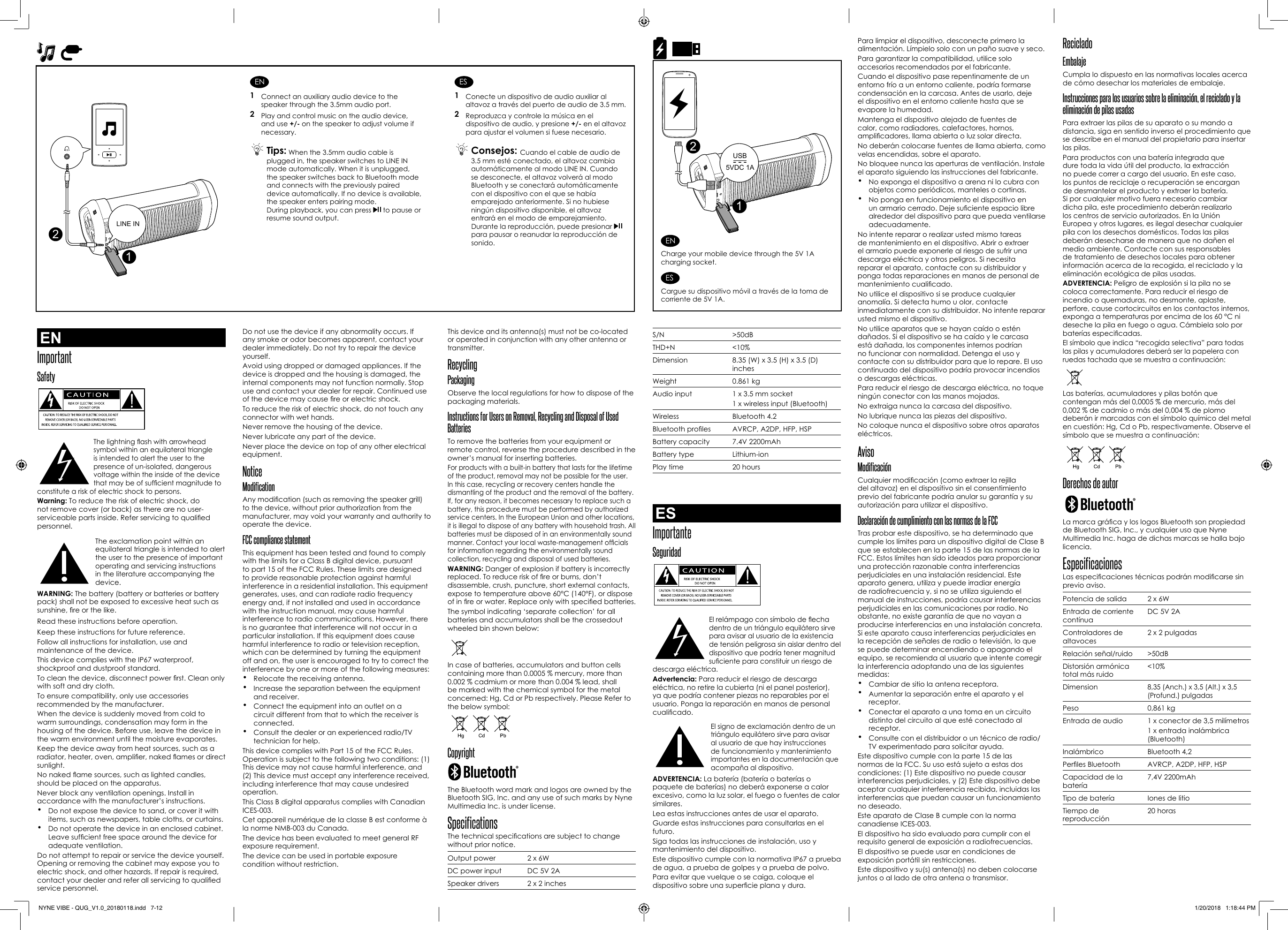 Do not use the device if any abnormality occurs. If any smoke or odor becomes apparent, contact your dealer immediately. Do not try to repair the device yourself. Avoid using dropped or damaged appliances. If the device is dropped and the housing is damaged, the internal components may not function normally. Stop use and contact your dealer for repair. Continued use of the device may cause re or electric shock. To reduce the risk of electric shock, do not touch any connector with wet hands.Never remove the housing of the device.Never lubricate any part of the device.Never place the device on top of any other electrical equipment. NoticeModificationAny modication (such as removing the speaker grill) to the device, without prior authorization from the manufacturer, may void your warranty and authority to operate the device.FCC compliance statement This equipment has been tested and found to comply with the limits for a Class B digital device, pursuant to part 15 of the FCC Rules. These limits are designed to provide reasonable protection against harmful interference in a residential installation. This equipment generates, uses, and can radiate radio frequency energy and, if not installed and used in accordance with the instruction manual, may cause harmful interference to radio communications. However, there is no guarantee that interference will not occur in a particular installation. If this equipment does cause harmful interference to radio or television reception, which can be determined by turning the equipment off and on, the user is encouraged to try to correct the interference by one or more of the following measures:•  Relocate the receiving antenna.•  Increase the separation between the equipment and receiver.•  Connect the equipment into an outlet on a circuit different from that to which the receiver is connected.•  Consult the dealer or an experienced radio/TV technician for help. This device complies with Part 15 of the FCC Rules. Operation is subject to the following two conditions: (1) This device may not cause harmful interference, and (2) This device must accept any interference received, including interference that may cause undesired operation.This Class B digital apparatus complies with Canadian ICES-003.Cet appareil numérique de la classe B est conforme à la norme NMB-003 du Canada.The device has been evaluated to meet general RF exposure requirement. The device can be used in portable exposure condition without restriction.This device and its antenna(s) must not be co-located or operated in conjunction with any other antenna or transmitter.Recycling PackagingObserve the local regulations for how to dispose of the packaging materials.Instructions for Users on Removal, Recycling and Disposal of Used BatteriesTo remove the batteries from your equipment or remote control, reverse the procedure described in the owner’s manual for inserting batteries.For products with a built-in battery that lasts for the lifetime of the product, removal may not be possible for the user. In this case, recycling or recovery centers handle the dismantling of the product and the removal of the battery. If, for any reason, it becomes necessary to replace such a battery, this procedure must be performed by authorized service centers. In the European Union and other locations, it is illegal to dispose of any battery with household trash. All batteries must be disposed of in an environmentally sound manner. Contact your local waste-management ofcials for information regarding the environmentally sound collection, recycling and disposal of used batteries.WARNING: Danger of explosion if battery is incorrectly replaced. To reduce risk of re or burns, don’t disassemble, crush, puncture, short external contacts, expose to temperature above 60°C (140°F), or dispose of in re or water. Replace only with specied batteries. The symbol indicating ‘separate collection’ for all batteries and accumulators shall be the crossedout wheeled bin shown below:In case of batteries, accumulators and button cells containing more than 0.0005 % mercury, more than 0.002 % cadmium or more than 0.004 % lead, shall be marked with the chemical symbol for the metal concerned: Hg, Cd or Pb respectively. Please Refer to the below symbol:Copyright The Bluetooth word mark and logos are owned by the Bluetooth SIG, Inc. and any use of such marks by Nyne Multimedia Inc. is under license.SpecificationsThe technical specications are subject to change without prior notice.Output power 2 x 6WDC power input DC 5V 2ASpeaker drivers 2 x 2 inchesPara limpiar el dispositivo, desconecte primero la alimentación. Límpielo solo con un paño suave y seco. Para garantizar la compatibilidad, utilice solo accesorios recomendados por el fabricante.Cuando el dispositivo pase repentinamente de un entorno frío a un entorno caliente, podría formarse condensación en la carcasa. Antes de usarlo, deje el dispositivo en el entorno caliente hasta que se evapore la humedad.Mantenga el dispositivo alejado de fuentes de calor, como radiadores, calefactores, hornos, amplicadores, llama abierta o luz solar directa. No deberán colocarse fuentes de llama abierta, como velas encendidas, sobre el aparato.No bloquee nunca las aperturas de ventilación. Instale el aparato siguiendo las instrucciones del fabricante.•  No exponga el dispositivo a arena ni lo cubra con objetos como periódicos, manteles o cortinas.•  No ponga en funcionamiento el dispositivo en un armario cerrado. Deje suciente espacio libre alrededor del dispositivo para que pueda ventilarse adecuadamente.No intente reparar o realizar usted mismo tareas de mantenimiento en el dispositivo. Abrir o extraer el armario puede exponerle al riesgo de sufrir una descarga eléctrica y otros peligros. Si necesita reparar el aparato, contacte con su distribuidor y ponga todas reparaciones en manos de personal de mantenimiento cualicado. No utilice el dispositivo si se produce cualquier anomalía. Si detecta humo u olor, contacte inmediatamente con su distribuidor. No intente reparar usted mismo el dispositivo. No utilice aparatos que se hayan caído o estén dañados. Si el dispositivo se ha caído y le carcasa está dañada, los componentes internos podrían no funcionar con normalidad. Detenga el uso y contacte con su distribuidor para que lo repare. El uso continuado del dispositivo podría provocar incendios o descargas eléctricas. Para reducir el riesgo de descarga eléctrica, no toque ningún conector con las manos mojadas.No extraiga nunca la carcasa del dispositivo.No lubrique nunca las piezas del dispositivo.No coloque nunca el dispositivo sobre otros aparatos eléctricos.AvisoModificaciónCualquier modicación (como extraer la rejilla del altavoz) en el dispositivo sin el consentimiento previo del fabricante podría anular su garantía y su autorización para utilizar el dispositivo.Declaración de cumplimiento con las normas de la FCC Tras probar este dispositivo, se ha determinado que cumple los límites para un dispositivo digital de Clase B que se establecen en la parte 15 de las normas de la FCC. Estos límites han sido ideados para proporcionar una protección razonable contra interferencias perjudiciales en una instalación residencial. Este aparato genera, utiliza y puede irradiar energía de radiofrecuencia y, si no se utiliza siguiendo el manual de instrucciones, podría causar interferencias perjudiciales en las comunicaciones por radio. No obstante, no existe garantía de que no vayan a producirse interferencias en una instalación concreta. Si este aparato causa interferencias perjudiciales en la recepción de señales de radio o televisión, lo que se puede determinar encendiendo o apagando el equipo, se recomienda al usuario que intente corregir la interferencia adoptando una de las siguientes medidas:•  Cambiar de sitio la antena receptora.•  Aumentar la separación entre el aparato y el receptor.•  Conectar el aparato a una toma en un circuito distinto del circuito al que esté conectado al receptor.•  Consulte con el distribuidor o un técnico de radio/TV experimentado para solicitar ayuda. Este dispositivo cumple con la parte 15 de las normas de la FCC. Su uso está sujeto a estas dos condiciones: (1) Este dispositivo no puede causar interferencias perjudiciales, y (2) Este dispositivo debe aceptar cualquier interferencia recibida, incluidas las interferencias que puedan causar un funcionamiento no deseado.Este aparato de Clase B cumple con la norma canadiense ICES-003.El dispositivo ha sido evaluado para cumplir con el requisito general de exposición a radiofrecuencias. El dispositivo se puede usar en condiciones de exposición portátil sin restricciones.Este dispositivo y su(s) antena(s) no deben colocarse juntos o al lado de otra antena o transmisor.S/N &gt;50dBTHD+N &lt;10%Dimension 8.35 (W) x 3.5 (H) x 3.5 (D) inchesWeight 0.861 kgAudio input 1 x 3.5 mm socket1 x wireless input (Bluetooth)Wireless Bluetooth 4.2Bluetooth proles AVRCP, A2DP, HFP, HSPBattery capacity 7.4V 2200mAhBattery type Lithium-ionPlay time 20 hoursESImportanteSeguridad  El relámpago con símbolo de echa dentro de un triángulo equilátero sirve para avisar al usuario de la existencia de tensión peligrosa sin aislar dentro del dispositivo que podría tener magnitud suciente para constituir un riesgo de descarga eléctrica.Advertencia: Para reducir el riesgo de descarga eléctrica, no retire la cubierta (ni el panel posterior), ya que podría contener piezas no reparables por el usuario. Ponga la reparación en manos de personal cualicado. El signo de exclamación dentro de un triángulo equilátero sirve para avisar al usuario de que hay instrucciones de funcionamiento y mantenimiento importantes en la documentación que acompaña al dispositivo.ADVERTENCIA: La batería (batería o baterías o paquete de baterías) no deberá exponerse a calor excesivo, como la luz solar, el fuego o fuentes de calor similares.Lea estas instrucciones antes de usar el aparato.Guarde estas instrucciones para consultarlas en el futuro.Siga todas las instrucciones de instalación, uso y mantenimiento del dispositivo.Este dispositivo cumple con la normativa IP67 a prueba de agua, a prueba de golpes y a prueba de polvo.Para evitar que vuelque o se caiga, coloque el dispositivo sobre una supercie plana y dura.Reciclado EmbalajeCumpla lo dispuesto en las normativas locales acerca de cómo desechar los materiales de embalaje.Instrucciones para los usuarios sobre la eliminación, el reciclado y la eliminación de pilas usadasPara extraer las pilas de su aparato o su mando a distancia, siga en sentido inverso el procedimiento que se describe en el manual del propietario para insertar las pilas.Para productos con una batería integrada que dure toda la vida útil del producto, la extracción no puede correr a cargo del usuario. En este caso, los puntos de reciclaje o recuperación se encargan de desmantelar el producto y extraer la batería. Si por cualquier motivo fuera necesario cambiar dicha pila, este procedimiento deberán realizarlo los centros de servicio autorizados. En la Unión Europea y otros lugares, es ilegal desechar cualquier pila con los desechos domésticos. Todas las pilas deberán desecharse de manera que no dañen el medio ambiente. Contacte con sus responsables de tratamiento de desechos locales para obtener información acerca de la recogida, el reciclado y la eliminación ecológica de pilas usadas.ADVERTENCIA: Peligro de explosión si la pila no se coloca correctamente. Para reducir el riesgo de incendio o quemaduras, no desmonte, aplaste, perfore, cause cortocircuitos en los contactos internos, exponga a temperaturas por encima de los 60 °C ni deseche la pila en fuego o agua. Cámbiela solo por baterías especicadas.El símbolo que indica “recogida selectiva” para todas las pilas y acumuladores deberá ser la papelera con ruedas tachada que se muestra a continuación:Las baterías, acumuladores y pilas botón que contengan más del 0,0005 % de mercurio, más del 0,002 % de cadmio o más del 0,004 % de plomo deberán ir marcadas con el símbolo químico del metal en cuestión: Hg, Cd o Pb, respectivamente. Observe el símbolo que se muestra a continuación:Derechos de autor La marca gráca y los logos Bluetooth son propiedad de Bluetooth SIG, Inc., y cualquier uso que Nyne Multimedia Inc. haga de dichas marcas se halla bajo licencia.EspecificacionesLas especicaciones técnicas podrán modicarse sin previo aviso.Potencia de salida 2 x 6WEntrada de corriente contínuaDC 5V 2AControladores de altavoces 2 x 2 pulgadasRelación señal/ruido &gt;50dBDistorsión armónica total más ruido&lt;10%Dimension8,35 (Anch.) x 3,5 (Alt.) x 3,5 (Profund.) pulgadasPeso 0,861 kgEntrada de audio  1 x conector de 3,5 milímetros1 x entrada inalámbrica (Bluetooth)Inalámbrico Bluetooth 4,2Perles Bluetooth AVRCP, A2DP, HFP, HSPCapacidad de la batería7,4V 2200mAhTipo de batería Iones de litioTiempo de reproducción20 horasUSB5VDC 1A21ENCharge your mobile device through the 5V 1A charging socket.ESCargue su dispositivo móvil a través de la toma de corriente de 5V 1A.ENImportantSafety  The lightning ash with arrowhead symbol within an equilateral triangle is intended to alert the user to the presence of un-isolated, dangerous voltage within the inside of the device that may be of sufcient magnitude to constitute a risk of electric shock to persons.Warning: To reduce the risk of electric shock, do not remove cover (or back) as there are no user-serviceable parts inside. Refer servicing to qualied personnel. The exclamation point within an equilateral triangle is intended to alert the user to the presence of important operating and servicing instructions in the literature accompanying the device.WARNING: The battery (battery or batteries or battery pack) shall not be exposed to excessive heat such as sunshine, re or the like.Read these instructions before operation.Keep these instructions for future reference.Follow all instructions for installation, use and maintenance of the device.This device complies with the IP67 waterproof, shockproof and dustproof standard.To clean the device, disconnect power rst. Clean only with soft and dry cloth.To ensure compatibility, only use accessories recommended by the manufacturer.When the device is suddenly moved from cold to warm surroundings, condensation may form in the housing of the device. Before use, leave the device in the warm environment until the moisture evaporates.Keep the device away from heat sources, such as a radiator, heater, oven, amplier, naked ames or direct sunlight. No naked ame sources, such as lighted candles, should be placed on the apparatus.Never block any ventilation openings. Install in accordance with the manufacturer’s instructions.•  Do not expose the device to sand, or cover it with items, such as newspapers, table cloths, or curtains. •  Do not operate the device in an enclosed cabinet. Leave sufcient free space around the device for adequate ventilation.Do not attempt to repair or service the device yourself. Opening or removing the cabinet may expose you to electric shock, and other hazards. If repair is required, contact your dealer and refer all servicing to qualied service personnel. EN1  Connect an auxiliary audio device to the speaker through the 3.5mm audio port.2  Play and control music on the audio device, and use +/- on the speaker to adjust volume if necessary. Tips: When the 3.5mm audio cable is plugged in, the speaker switches to LINE IN mode automatically. When it is unplugged, the speaker switches back to Bluetooth mode and connects with the previously paired device automatically. If no device is available, the speaker enters pairing mode.During playback, you can press   to pause or resume sound output.ES1  Conecte un dispositivo de audio auxiliar al altavoz a través del puerto de audio de 3.5 mm.2  Reproduzca y controle la música en el dispositivo de audio, y presione +/- en el altavoz para ajustar el volumen si fuese necesario. Consejos:  Cuando el cable de audio de 3.5 mm esté conectado, el altavoz cambia automáticamente al modo LINE IN. Cuando se desconecte, el altavoz volverá al modo Bluetooth y se conectará automáticamente con el dispositivo con el que se había emparejado anteriormente. Si no hubiese ningún dispositivo disponible, el altavoz entrará en el modo de emparejamiento.Durante la reproducción, puede presionar   para pausar o reanudar la reproducción de sonido.2LINE IN1NYNE VIBE - QUG_V1.0_20180118.indd   7-12 1/20/2018   1:18:44 PM