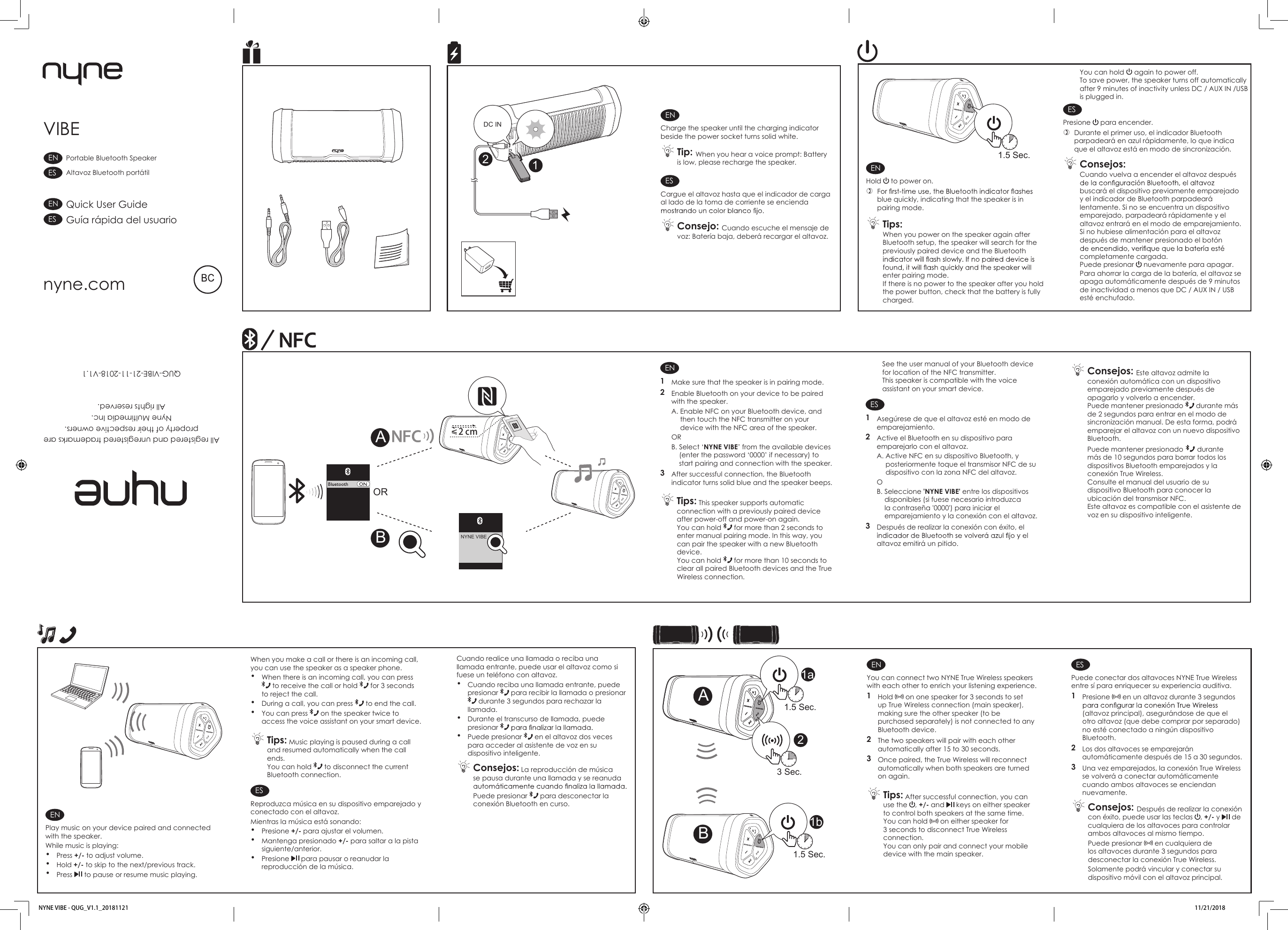 ENCharge the speaker until the charging indicator beside the power socket turns solid white. Tip: When you hear a voice prompt: Battery is low, please recharge the speaker.ESCargue el altavoz hasta que el indicador de carga al lado de la toma de corriente se encienda  Consejo: Cuando escuche el mensaje de voz: Batería baja, deberá recargar el altavoz.ENHold   to power on. blue quickly, indicating that the speaker is in pairing mode. Tips: When you power on the speaker again after Bluetooth setup, the speaker will search for the previously paired device and the Bluetooth enter pairing mode.If there is no power to the speaker after you hold the power button, check that the battery is fully charged.You can hold   again to power off.To save power, the speaker turns off automatically after 9 minutes of inactivity unless DC / AUX IN /USBis plugged in.ESPresione   para encender. Durante el primer uso, el indicador Bluetooth parpadeará en azul rápidamente, lo que indica que el altavoz está en modo de sincronización. Consejos: Cuando vuelva a encender el altavoz después buscará el dispositivo previamente emparejado y el indicador de Bluetooth parpadeará lentamente. Si no se encuentra un dispositivo emparejado, parpadeará rápidamente y el altavoz entrará en el modo de emparejamiento.Si no hubiese alimentación para el altavoz después de mantener presionado el botón completamente cargada.Puede presionar   nuevamente para apagar.EN1  Make sure that the speaker is in pairing mode.2  Enable Bluetooth on your device to be paired with the speaker.A.  Enable NFC on your Bluetooth device, and then touch the NFC transmitter on your device with the NFC area of the speaker.ORB.  Select ‘NYNE VIBE’ from the available devices (enter the password ‘0000’ if necessary) to start pairing and connection with the speaker.3  After successful connection, the Bluetooth indicator turns solid blue and the speaker beeps. Tips: This speaker supports automatic connection with a previously paired device after power-off and power-on again. You can hold   for more than 2 seconds to enter manual pairing mode. In this way, you can pair the speaker with a new Bluetooth device.You can hold   for more than 10 seconds to clear all paired Bluetooth devices and the True Wireless connection.See the user manual of your Bluetooth device for location of the NFC transmitter.This speaker is compatible with the voice assistant on your smart device.ES1  Asegúrese de que el altavoz esté en modo de emparejamiento.2  Active el Bluetooth en su dispositivo para emparejarlo con el altavoz.A.  Active NFC en su dispositivo Bluetooth, y posteriormente toque el transmisor NFC de su dispositivo con la zona NFC del altavoz.OB.  Seleccione &apos;NYNE VIBE&apos; entre los dispositivos disponibles (si fuese necesario introduzca la contraseña &apos;0000&apos;) para iniciar el emparejamiento y la conexión con el altavoz.3  Después de realizar la conexión con éxito, el altavoz emitirá un pitido. Consejos: Este altavoz admite la conexión automática con un dispositivo emparejado previamente después de apagarlo y volverlo a encender.Puede mantener presionado   durante más de 2 segundos para entrar en el modo de sincronización manual. De esta forma, podrá emparejar el altavoz con un nuevo dispositivo Bluetooth.Puede mantener presionado   durante más de 10 segundos para borrar todos los dispositivos Bluetooth emparejados y la conexión True Wireless.Consulte el manual del usuario de su dispositivo Bluetooth para conocer la ubicación del transmisor NFC.Este altavoz es compatible con el asistente de voz en su dispositivo inteligente.When you make a call or there is an incoming call, you can use the speaker as a speaker phone.• When there is an incoming call, you can press  to receive the call or hold   for 3 seconds to reject the call.• During a call, you can press   to end the call.• You can press   on the speaker twice to access the voice assistant on your smart device. Tips: Music playing is paused during a call and resumed automatically when the call ends. You can hold   to disconnect the current Bluetooth connection. ESReproduzca música en su dispositivo emparejado y conectado con el altavoz.Mientras la música está sonando: • Presione +/- para ajustar el volumen.• Mantenga presionado +/- para saltar a la pista siguiente/anterior.• Presione   para pausar o reanudar la reproducción de la música.ENPlay music on your device paired and connected with the speaker.While music is playing: • Press +/- to adjust volume.• Hold +/- to skip to the next/previous track.• Press   to pause or resume music playing.Cuando realice una llamada o reciba una llamada entrante, puede usar el altavoz como si fuese un teléfono con altavoz.• Cuando reciba una llamada entrante, puede presionar   para recibir la llamada o presionar  durante 3 segundos para rechazar la llamada.• Durante el transcurso de llamada, puede presionar • Puede presionar   en el altavoz dos veces para acceder al asistente de voz en su dispositivo inteligente. Consejos: La reproducción de música se pausa durante una llamada y se reanuda Puede presionar   para desconectar la conexión Bluetooth en curso.VIBEAll registered and unregistered trademarks areproperty of their respective owners.Nyne Multimedia Inc. All rights reserved. QUG-VIBE-21-11-2018-V1.1nyne.comQuick User GuideGuía rápida del usuarioPortable Bluetooth SpeakerAltavoz Bluetooth portátilESENESENDC IN211.5 Sec.NYNE VIBEOR2 cmBAENYou can connect two NYNE True Wireless speakers with each other to enrich your listening experience.1  Hold   on one speaker for 3 seconds to set up True Wireless connection (main speaker), making sure the other speaker (to be purchased separately) is not connected to any Bluetooth device.2  The two speakers will pair with each other automatically after 15 to 30 seconds. 3  Once paired, the True Wireless will reconnect automatically when both speakers are turned on again. Tips: After successful connection, you can use the  , +/- and   keys on either speaker to control both speakers at the same time. You can hold   on either speaker for 3 seconds to disconnect True Wireless connection. You can only pair and connect your mobile device with the main speaker. ESPuede conectar dos altavoces NYNE True Wireless entre sí para enriquecer su experiencia auditiva.1  Presione   en un altavoz durante 3 segundos (altavoz principal), asegurándose de que el otro altavoz (que debe comprar por separado) no esté conectado a ningún dispositivo Bluetooth.2  Los dos altavoces se emparejarán automáticamente después de 15 a 30 segundos. 3  Una vez emparejados, la conexión True Wireless se volverá a conectar automáticamente cuando ambos altavoces se enciendan nuevamente. Consejos: Después de realizar la conexión con éxito, puede usar las teclas  , +/- y   de cualquiera de los altavoces para controlar ambos altavoces al mismo tiempo.Puede presionar   en cualquiera de los altavoces durante 3 segundos para desconectar la conexión True Wireless.Solamente podrá vincular y conectar su dispositivo móvil con el altavoz principal.B1b2A1a3 Sec.1.5 Sec.1.5 Sec.NYNE VIBE - QUG_V1.1_20181121 11/21/2018  Para ahorrar la carga de la batería, el altavoz se apaga automáticamente después de 9 minutos de inactividad a menos que DC / AUX IN / USB esté enchufado.