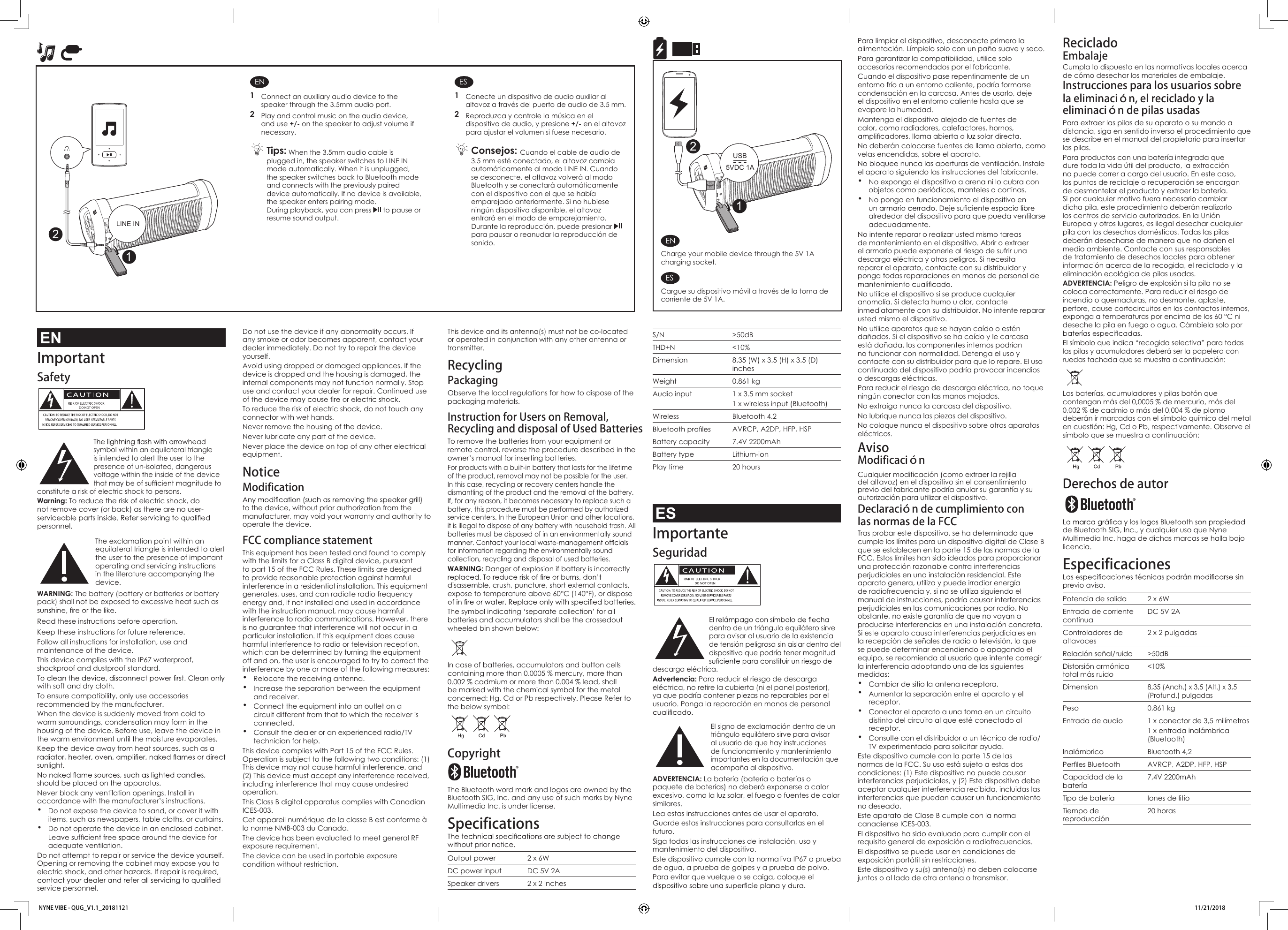 Do not use the device if any abnormality occurs. If any smoke or odor becomes apparent, contact your dealer immediately. Do not try to repair the device yourself. Avoid using dropped or damaged appliances. If the device is dropped and the housing is damaged, the internal components may not function normally. Stop use and contact your dealer for repair. Continued use To reduce the risk of electric shock, do not touch any connector with wet hands.Never remove the housing of the device.Never lubricate any part of the device.Never place the device on top of any other electrical equipment. NoticeModificationto the device, without prior authorization from the manufacturer, may void your warranty and authority to operate the device.FCC compliance statement This equipment has been tested and found to comply with the limits for a Class B digital device, pursuant to part 15 of the FCC Rules. These limits are designed to provide reasonable protection against harmful interference in a residential installation. This equipment generates, uses, and can radiate radio frequency energy and, if not installed and used in accordance with the instruction manual, may cause harmful interference to radio communications. However, there is no guarantee that interference will not occur in a particular installation. If this equipment does cause harmful interference to radio or television reception, which can be determined by turning the equipment off and on, the user is encouraged to try to correct the interference by one or more of the following measures:• Relocate the receiving antenna.• Increase the separation between the equipment and receiver.• Connect the equipment into an outlet on a circuit different from that to which the receiver is connected.• Consult the dealer or an experienced radio/TV technician for help. This device complies with Part 15 of the FCC Rules. Operation is subject to the following two conditions: (1) This device may not cause harmful interference, and (2) This device must accept any interference received, including interference that may cause undesired operation.This Class B digital apparatus complies with Canadian ICES-003.Cet appareil numérique de la classe B est conforme à la norme NMB-003 du Canada.The device has been evaluated to meet general RF exposure requirement. The device can be used in portable exposure condition without restriction.This device and its antenna(s) must not be co-located or operated in conjunction with any other antenna or transmitter.Recycling PackagingObserve the local regulations for how to dispose of the packaging materials.Instruction for Users on Removal,Recycling and disposal of Used BatteriesTo remove the batteries from your equipment or remote control, reverse the procedure described in the owner’s manual for inserting batteries.For products with a built-in battery that lasts for the lifetime of the product, removal may not be possible for the user. In this case, recycling or recovery centers handle the dismantling of the product and the removal of the battery. If, for any reason, it becomes necessary to replace such a battery, this procedure must be performed by authorized service centers. In the European Union and other locations, it is illegal to dispose of any battery with household trash. All batteries must be disposed of in an environmentally sound for information regarding the environmentally sound collection, recycling and disposal of used batteries.WARNING: Danger of explosion if battery is incorrectly disassemble, crush, puncture, short external contacts, expose to temperature above 60°C (140°F), or dispose The symbol indicating ‘separate collection’ for all batteries and accumulators shall be the crossedout wheeled bin shown below:In case of batteries, accumulators and button cells containing more than 0.0005 % mercury, more than 0.002 % cadmium or more than 0.004 % lead, shall be marked with the chemical symbol for the metal concerned: Hg, Cd or Pb respectively. Please Refer to the below symbol:Copyright The Bluetooth word mark and logos are owned by the Bluetooth SIG, Inc. and any use of such marks by Nyne Multimedia Inc. is under license.Specificationswithout prior notice.Output power 2 x 6WDC power input DC 5V 2ASpeaker drivers 2 x 2 inchesPara limpiar el dispositivo, desconecte primero la alimentación. Límpielo solo con un paño suave y seco. Para garantizar la compatibilidad, utilice solo accesorios recomendados por el fabricante.Cuando el dispositivo pase repentinamente de un entorno frío a un entorno caliente, podría formarse condensación en la carcasa. Antes de usarlo, deje el dispositivo en el entorno caliente hasta que se evapore la humedad.Mantenga el dispositivo alejado de fuentes de calor, como radiadores, calefactores, hornos, No deberán colocarse fuentes de llama abierta, como velas encendidas, sobre el aparato.No bloquee nunca las aperturas de ventilación. Instale el aparato siguiendo las instrucciones del fabricante.• No exponga el dispositivo a arena ni lo cubra con objetos como periódicos, manteles o cortinas.• No ponga en funcionamiento el dispositivo en alrededor del dispositivo para que pueda ventilarse adecuadamente.No intente reparar o realizar usted mismo tareas de mantenimiento en el dispositivo. Abrir o extraer el armario puede exponerle al riesgo de sufrir una descarga eléctrica y otros peligros. Si necesita reparar el aparato, contacte con su distribuidor y ponga todas reparaciones en manos de personal de No utilice el dispositivo si se produce cualquier anomalía. Si detecta humo u olor, contacte inmediatamente con su distribuidor. No intente reparar usted mismo el dispositivo. No utilice aparatos que se hayan caído o estén dañados. Si el dispositivo se ha caído y le carcasa está dañada, los componentes internos podrían no funcionar con normalidad. Detenga el uso y contacte con su distribuidor para que lo repare. El uso continuado del dispositivo podría provocar incendios o descargas eléctricas. Para reducir el riesgo de descarga eléctrica, no toque ningún conector con las manos mojadas.No extraiga nunca la carcasa del dispositivo.No lubrique nunca las piezas del dispositivo.No coloque nunca el dispositivo sobre otros aparatos eléctricos.AvisoModificacióndel altavoz) en el dispositivo sin el consentimiento previo del fabricante podría anular su garantía y su autorización para utilizar el dispositivo.Declaración de cumplimiento con Tras probar este dispositivo, se ha determinado que cumple los límites para un dispositivo digital de Clase B que se establecen en la parte 15 de las normas de la FCC. Estos límites han sido ideados para proporcionar una protección razonable contra interferencias perjudiciales en una instalación residencial. Este aparato genera, utiliza y puede irradiar energía de radiofrecuencia y, si no se utiliza siguiendo el manual de instrucciones, podría causar interferencias perjudiciales en las comunicaciones por radio. No obstante, no existe garantía de que no vayan a producirse interferencias en una instalación concreta. Si este aparato causa interferencias perjudiciales en la recepción de señales de radio o televisión, lo que se puede determinar encendiendo o apagando el equipo, se recomienda al usuario que intente corregir la interferencia adoptando una de las siguientes medidas:• Cambiar de sitio la antena receptora.• Aumentar la separación entre el aparato y el receptor.• Conectar el aparato a una toma en un circuito distinto del circuito al que esté conectado al receptor.• Consulte con el distribuidor o un técnico de radio/TV experimentado para solicitar ayuda. Este dispositivo cumple con la parte 15 de las normas de la FCC. Su uso está sujeto a estas dos condiciones: (1) Este dispositivo no puede causar interferencias perjudiciales, y (2) Este dispositivo debe aceptar cualquier interferencia recibida, incluidas las interferencias que puedan causar un funcionamiento no deseado.Este aparato de Clase B cumple con la norma canadiense ICES-003.El dispositivo ha sido evaluado para cumplir con el requisito general de exposición a radiofrecuencias. El dispositivo se puede usar en condiciones de exposición portátil sin restricciones.Este dispositivo y su(s) antena(s) no deben colocarse juntos o al lado de otra antena o transmisor.S/N &gt;50dBTHD+N &lt;10%Dimension 8.35 (W) x 3.5 (H) x 3.5 (D) inchesWeight 0.861 kgAudio input 1 x 3.5 mm socket1 x wireless input (Bluetooth)Wireless Bluetooth 4.2AVRCP, A2DP, HFP, HSPBattery capacity 7.4V 2200mAhBattery type Lithium-ionPlay time 20 hoursESImportanteSeguridad  dentro de un triángulo equilátero sirve para avisar al usuario de la existencia de tensión peligrosa sin aislar dentro del dispositivo que podría tener magnitud descarga eléctrica.Advertencia: Para reducir el riesgo de descarga eléctrica, no retire la cubierta (ni el panel posterior), ya que podría contener piezas no reparables por el usuario. Ponga la reparación en manos de personal  El signo de exclamación dentro de un triángulo equilátero sirve para avisar al usuario de que hay instrucciones de funcionamiento y mantenimiento importantes en la documentación que acompaña al dispositivo.ADVERTENCIA: La batería (batería o baterías o paquete de baterías) no deberá exponerse a calor excesivo, como la luz solar, el fuego o fuentes de calor similares.Lea estas instrucciones antes de usar el aparato.Guarde estas instrucciones para consultarlas en el futuro.Siga todas las instrucciones de instalación, uso y mantenimiento del dispositivo.Este dispositivo cumple con la normativa IP67 a prueba de agua, a prueba de golpes y a prueba de polvo.Para evitar que vuelque o se caiga, coloque el Reciclado EmbalajeCumpla lo dispuesto en las normativas locales acerca de cómo desechar los materiales de embalaje.eliminación de pilas usadasPara extraer las pilas de su aparato o su mando a distancia, siga en sentido inverso el procedimiento que se describe en el manual del propietario para insertar las pilas.Para productos con una batería integrada que dure toda la vida útil del producto, la extracción no puede correr a cargo del usuario. En este caso, los puntos de reciclaje o recuperación se encargan de desmantelar el producto y extraer la batería. Si por cualquier motivo fuera necesario cambiar dicha pila, este procedimiento deberán realizarlo los centros de servicio autorizados. En la Unión Europea y otros lugares, es ilegal desechar cualquier pila con los desechos domésticos. Todas las pilas deberán desecharse de manera que no dañen el medio ambiente. Contacte con sus responsables de tratamiento de desechos locales para obtener información acerca de la recogida, el reciclado y la eliminación ecológica de pilas usadas.ADVERTENCIA: Peligro de explosión si la pila no se coloca correctamente. Para reducir el riesgo de incendio o quemaduras, no desmonte, aplaste, perfore, cause cortocircuitos en los contactos internos, exponga a temperaturas por encima de los 60 °C ni deseche la pila en fuego o agua. Cámbiela solo por El símbolo que indica “recogida selectiva” para todas las pilas y acumuladores deberá ser la papelera con ruedas tachada que se muestra a continuación:Las baterías, acumuladores y pilas botón que contengan más del 0,0005 % de mercurio, más del 0,002 % de cadmio o más del 0,004 % de plomo deberán ir marcadas con el símbolo químico del metal en cuestión: Hg, Cd o Pb, respectivamente. Observe el símbolo que se muestra a continuación:Derechos de autor de Bluetooth SIG, Inc., y cualquier uso que Nyne Multimedia Inc. haga de dichas marcas se halla bajo licencia.Especificacionesprevio aviso.Potencia de salida 2 x 6WEntrada de corriente contínuaDC 5V 2AControladores de altavoces 2 x 2 pulgadasRelación señal/ruido &gt;50dBDistorsión armónica total más ruido&lt;10%Dimension8,35 (Anch.) x 3,5 (Alt.) x 3,5 (Profund.) pulgadasPeso 0,861 kgEntrada de audio  1 x conector de 3,5 milímetros1 x entrada inalámbrica (Bluetooth)Inalámbrico Bluetooth 4,2AVRCP, A2DP, HFP, HSPCapacidad de la batería7,4V 2200mAhTipo de batería Iones de litioTiempo de reproducción20 horasUSB5VDC 1A21ENCharge your mobile device through the 5V 1A charging socket.ESCargue su dispositivo móvil a través de la toma de corriente de 5V 1A.ENImportantSafety  symbol within an equilateral triangle is intended to alert the user to the presence of un-isolated, dangerous voltage within the inside of the device constitute a risk of electric shock to persons.Warning: To reduce the risk of electric shock, do not remove cover (or back) as there are no user-personnel. The exclamation point within an equilateral triangle is intended to alert the user to the presence of important operating and servicing instructions in the literature accompanying the device.WARNING: The battery (battery or batteries or battery pack) shall not be exposed to excessive heat such as Read these instructions before operation.Keep these instructions for future reference.Follow all instructions for installation, use and maintenance of the device.This device complies with the IP67 waterproof, shockproof and dustproof standard.with soft and dry cloth.To ensure compatibility, only use accessories recommended by the manufacturer.When the device is suddenly moved from cold to warm surroundings, condensation may form in the housing of the device. Before use, leave the device in the warm environment until the moisture evaporates.Keep the device away from heat sources, such as a sunlight. should be placed on the apparatus.Never block any ventilation openings. Install in accordance with the manufacturer’s instructions.• Do not expose the device to sand, or cover it with items, such as newspapers, table cloths, or curtains. • Do not operate the device in an enclosed cabinet. adequate ventilation.Do not attempt to repair or service the device yourself. Opening or removing the cabinet may expose you to electric shock, and other hazards. If repair is required, service personnel. EN1  Connect an auxiliary audio device to the speaker through the 3.5mm audio port.2  Play and control music on the audio device, and use +/- on the speaker to adjust volume if necessary. Tips: When the 3.5mm audio cable is plugged in, the speaker switches to LINE IN mode automatically. When it is unplugged, the speaker switches back to Bluetooth mode and connects with the previously paired device automatically. If no device is available, the speaker enters pairing mode.During playback, you can press   to pause or resume sound output.ES1  Conecte un dispositivo de audio auxiliar al altavoz a través del puerto de audio de 3.5 mm.2  Reproduzca y controle la música en el dispositivo de audio, y presione +/- en el altavoz para ajustar el volumen si fuese necesario. Consejos: Cuando el cable de audio de 3.5 mm esté conectado, el altavoz cambia automáticamente al modo LINE IN. Cuando se desconecte, el altavoz volverá al modo Bluetooth y se conectará automáticamente con el dispositivo con el que se había emparejado anteriormente. Si no hubiese ningún dispositivo disponible, el altavoz entrará en el modo de emparejamiento.Durante la reproducción, puede presionar   para pausar o reanudar la reproducción de sonido.2LINE IN1NYNE VIBE - QUG_V1.1_20181121 11/21/2018  las normas de la FCCCualquier modificación (como extraer la rejillaInstrucciones para los usuarios sobrela eliminación, el reciclado y la