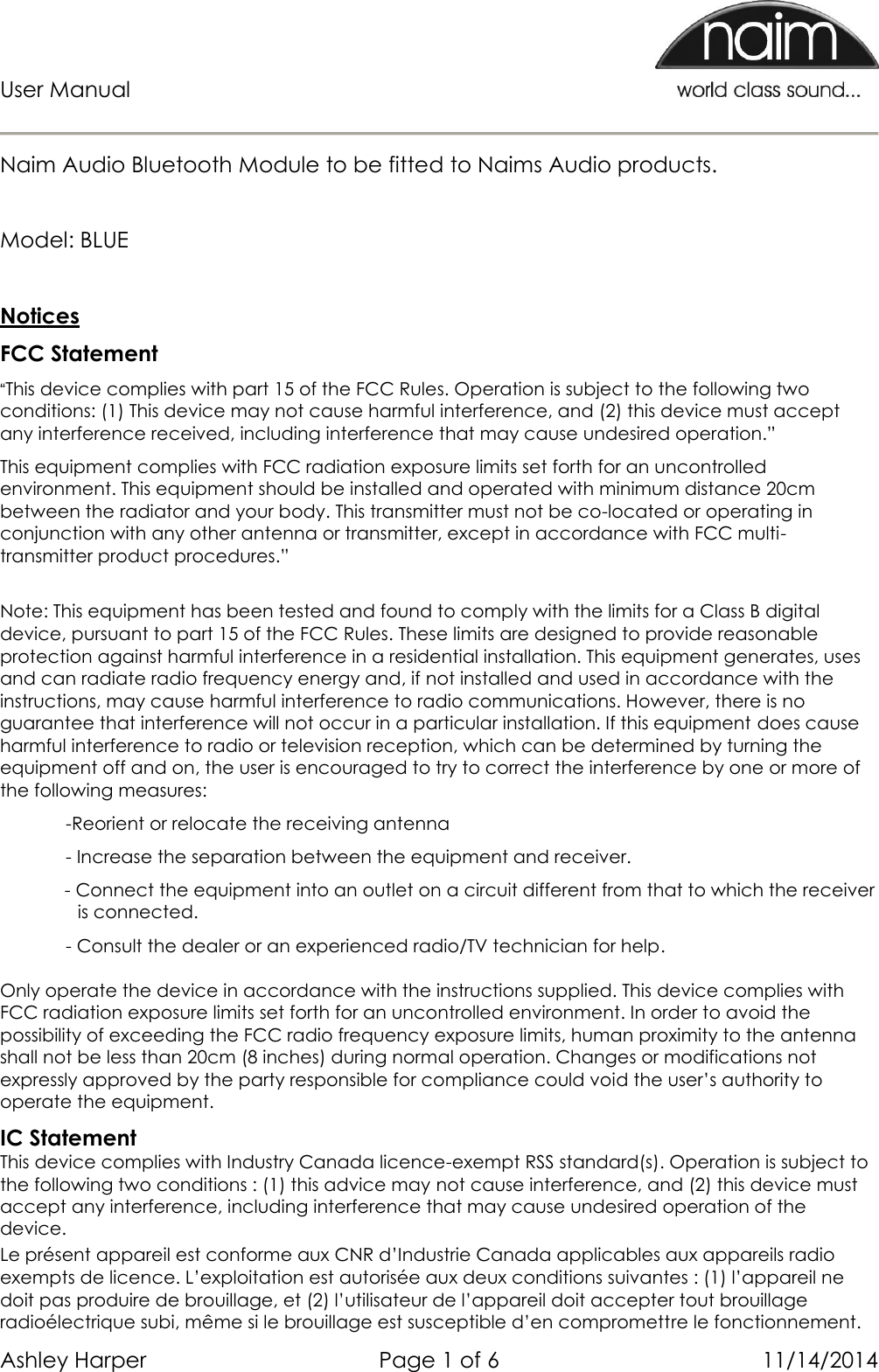 User Manual      Ashley Harper  Page 1 of 6  11/14/2014  Naim Audio Bluetooth Module to be fitted to Naims Audio products.   Model: BLUE  Notices FCC Statement “This device complies with part 15 of the FCC Rules. Operation is subject to the following two conditions: (1) This device may not cause harmful interference, and (2) this device must accept any interference received, including interference that may cause undesired operation.” This equipment complies with FCC radiation exposure limits set forth for an uncontrolled environment. This equipment should be installed and operated with minimum distance 20cm between the radiator and your body. This transmitter must not be co-located or operating in conjunction with any other antenna or transmitter, except in accordance with FCC multi-transmitter product procedures.”  Note: This equipment has been tested and found to comply with the limits for a Class B digital device, pursuant to part 15 of the FCC Rules. These limits are designed to provide reasonable protection against harmful interference in a residential installation. This equipment generates, uses and can radiate radio frequency energy and, if not installed and used in accordance with the instructions, may cause harmful interference to radio communications. However, there is no guarantee that interference will not occur in a particular installation. If this equipment does cause harmful interference to radio or television reception, which can be determined by turning the equipment off and on, the user is encouraged to try to correct the interference by one or more of the following measures:  -Reorient or relocate the receiving antenna - Increase the separation between the equipment and receiver. - Connect the equipment into an outlet on a circuit different from that to which the receiver is connected. - Consult the dealer or an experienced radio/TV technician for help.  Only operate the device in accordance with the instructions supplied. This device complies with FCC radiation exposure limits set forth for an uncontrolled environment. In order to avoid the possibility of exceeding the FCC radio frequency exposure limits, human proximity to the antenna shall not be less than 20cm (8 inches) during normal operation. Changes or modifications not expressly approved by the party responsible for compliance could void the user’s authority to operate the equipment. IC Statement This device complies with Industry Canada licence-exempt RSS standard(s). Operation is subject to the following two conditions : (1) this advice may not cause interference, and (2) this device must accept any interference, including interference that may cause undesired operation of the device. Le présent appareil est conforme aux CNR d’Industrie Canada applicables aux appareils radio exempts de licence. L’exploitation est autorisée aux deux conditions suivantes : (1) l’appareil ne doit pas produire de brouillage, et (2) l’utilisateur de l’appareil doit accepter tout brouillage radioélectrique subi, même si le brouillage est susceptible d’en compromettre le fonctionnement. 