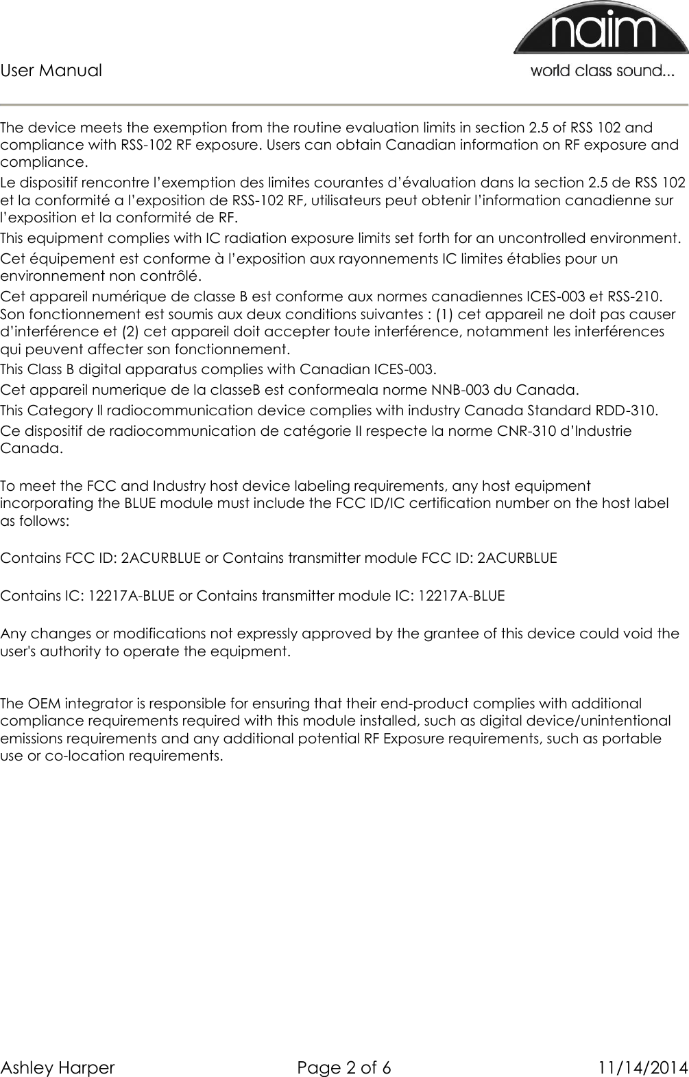 User Manual      Ashley Harper  Page 2 of 6  11/14/2014  The device meets the exemption from the routine evaluation limits in section 2.5 of RSS 102 and compliance with RSS-102 RF exposure. Users can obtain Canadian information on RF exposure and compliance.  Le dispositif rencontre l’exemption des limites courantes d’évaluation dans la section 2.5 de RSS 102 et la conformité a l’exposition de RSS-102 RF, utilisateurs peut obtenir l’information canadienne sur l’exposition et la conformité de RF. This equipment complies with IC radiation exposure limits set forth for an uncontrolled environment. Cet équipement est conforme à l’exposition aux rayonnements IC limites établies pour un environnement non contrôlé. Cet appareil numérique de classe B est conforme aux normes canadiennes ICES-003 et RSS-210. Son fonctionnement est soumis aux deux conditions suivantes : (1) cet appareil ne doit pas causer d’interférence et (2) cet appareil doit accepter toute interférence, notamment les interférences qui peuvent affecter son fonctionnement.  This Class B digital apparatus complies with Canadian ICES-003. Cet appareil numerique de la classeB est conformeala norme NNB-003 du Canada. This Category ll radiocommunication device complies with industry Canada Standard RDD-310.  Ce dispositif de radiocommunication de catégorie II respecte la norme CNR-310 d’lndustrie Canada. To meet the FCC and Industry host device labeling requirements, any host equipment incorporating the BLUE module must include the FCC ID/IC certification number on the host label as follows: Contains FCC ID: 2ACURBLUE or Contains transmitter module FCC ID: 2ACURBLUE Contains IC: 12217A-BLUE or Contains transmitter module IC: 12217A-BLUE Any changes or modifications not expressly approved by the grantee of this device could void the user&apos;s authority to operate the equipment.  The OEM integrator is responsible for ensuring that their end-product complies with additional compliance requirements required with this module installed, such as digital device/unintentional emissions requirements and any additional potential RF Exposure requirements, such as portable use or co-location requirements.  