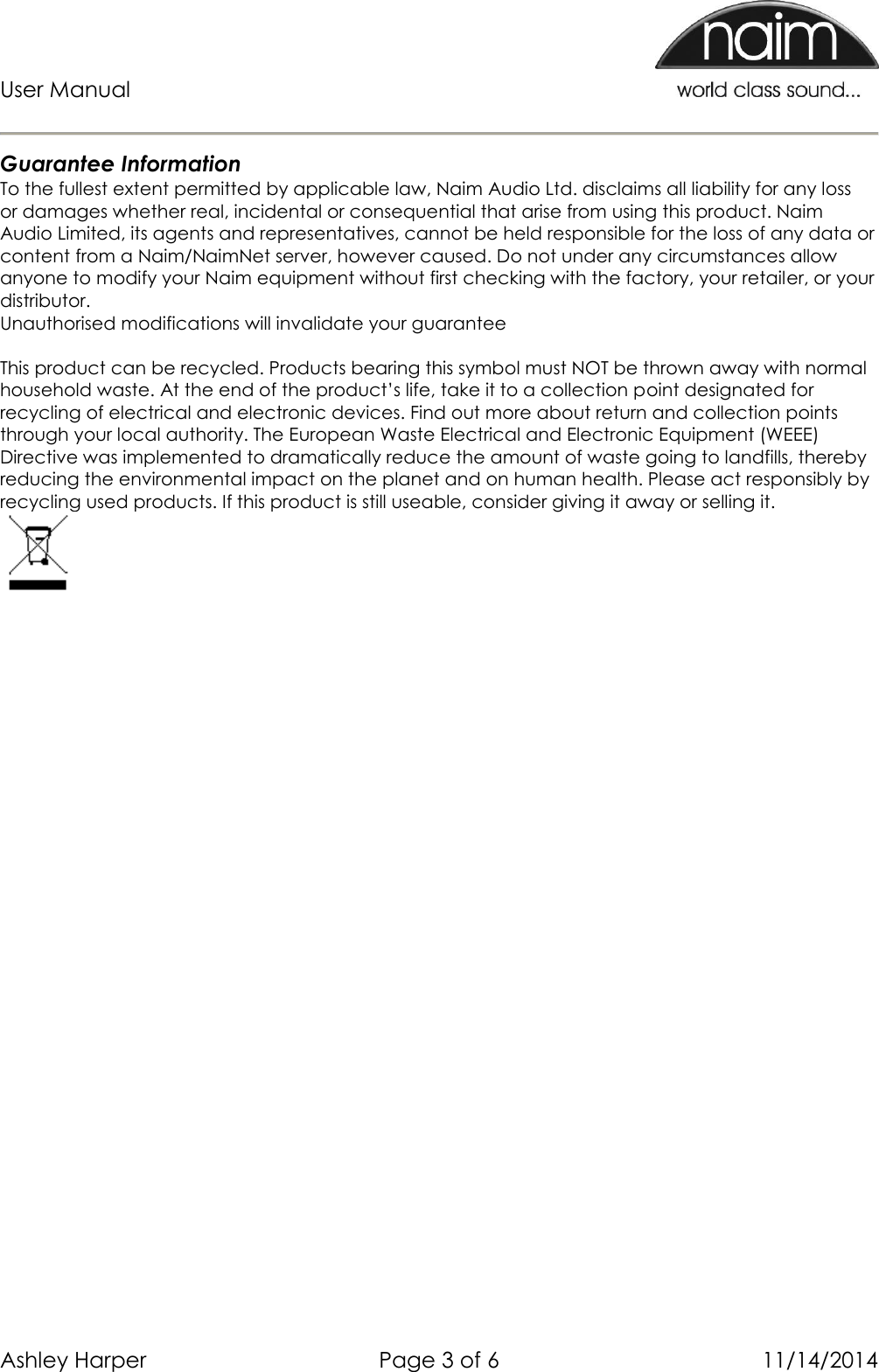 User Manual      Ashley Harper  Page 3 of 6  11/14/2014  Guarantee Information To the fullest extent permitted by applicable law, Naim Audio Ltd. disclaims all liability for any loss or damages whether real, incidental or consequential that arise from using this product. Naim Audio Limited, its agents and representatives, cannot be held responsible for the loss of any data or content from a Naim/NaimNet server, however caused. Do not under any circumstances allow anyone to modify your Naim equipment without first checking with the factory, your retailer, or your distributor. Unauthorised modifications will invalidate your guarantee  This product can be recycled. Products bearing this symbol must NOT be thrown away with normal household waste. At the end of the product’s life, take it to a collection point designated for recycling of electrical and electronic devices. Find out more about return and collection points through your local authority. The European Waste Electrical and Electronic Equipment (WEEE) Directive was implemented to dramatically reduce the amount of waste going to landfills, thereby reducing the environmental impact on the planet and on human health. Please act responsibly by recycling used products. If this product is still useable, consider giving it away or selling it.  