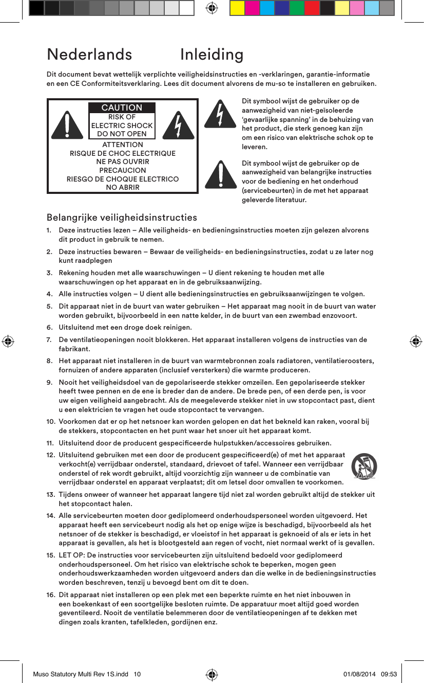Belangrijke veiligheidsinstructies1.    Deze instructies lezen – Alle veiligheids- en bedieningsinstructies moeten zijn gelezen alvorens dit product in gebruik te nemen.2.    Deze instructies bewaren – Bewaar de veiligheids- en bedieningsinstructies, zodat u ze later nog kunt raadplegen3.    Rekening houden met alle waarschuwingen – U dient rekening te houden met alle waarschuwingen op het apparaat en in de gebruiksaanwijzing.4.   Alle instructies volgen – U dient alle bedieningsinstructies en gebruiksaanwijzingen te volgen.5.    Dit apparaat niet in de buurt van water gebruiken – Het apparaat mag nooit in de buurt van water worden gebruikt, bijvoorbeeld in een natte kelder, in de buurt van een zwembad enzovoort.6.   Uitsluitend met een droge doek reinigen.7.    De ventilatieopeningen nooit blokkeren. Het apparaat installeren volgens de instructies van de fabrikant. 8.    Het apparaat niet installeren in de buurt van warmtebronnen zoals radiatoren, ventilatieroosters, fornuizen of andere apparaten (inclusief versterkers) die warmte produceren.9.    Nooit het veiligheidsdoel van de gepolariseerde stekker omzeilen. Een gepolariseerde stekker heeft twee pennen en de ene is breder dan de andere. De brede pen, of een derde pen, is voor uw eigen veiligheid aangebracht. Als de meegeleverde stekker niet in uw stopcontact past, dient u een elektricien te vragen het oude stopcontact te vervangen.10.   Voorkomen dat er op het netsnoer kan worden gelopen en dat het bekneld kan raken, vooral bij de stekkers, stopcontacten en het punt waar het snoer uit het apparaat komt.11.  Uitsluitend door de producent gespeciceerde hulpstukken/accessoires gebruiken.12.   Uitsluitend gebruiken met een door de producent gespeciceerd(e) of met het apparaat verkocht(e) verrijdbaar onderstel, standaard, drievoet of tafel. Wanneer een verrijdbaar onderstel of rek wordt gebruikt, altijd voorzichtig zijn wanneer u de combinatie van verrijdbaar onderstel en apparaat verplaatst; dit om letsel door omvallen te voorkomen.13.   Tijdens onweer of wanneer het apparaat langere tijd niet zal worden gebruikt altijd de stekker uit het stopcontact halen.14.   Alle servicebeurten moeten door gediplomeerd onderhoudspersoneel worden uitgevoerd. Het apparaat heeft een servicebeurt nodig als het op enige wijze is beschadigd, bijvoorbeeld als het netsnoer of de stekker is beschadigd, er vloeistof in het apparaat is geknoeid of als er iets in het apparaat is gevallen, als het is blootgesteld aan regen of vocht, niet normaal werkt of is gevallen. 15.   LET OP: De instructies voor servicebeurten zijn uitsluitend bedoeld voor gediplomeerd onderhoudspersoneel. Om het risico van elektrische schok te beperken, mogen geen onderhoudswerkzaamheden worden uitgevoerd anders dan die welke in de bedieningsinstructies worden beschreven, tenzij u bevoegd bent om dit te doen.16.   Dit apparaat niet installeren op een plek met een beperkte ruimte en het niet inbouwen in een boekenkast of een soortgelijke besloten ruimte. De apparatuur moet altijd goed worden geventileerd. Nooit de ventilatie belemmeren door de ventilatieopeningen af te dekken met dingen zoals kranten, tafelkleden, gordijnen enz.Dit document bevat wettelijk verplichte veiligheidsinstructies en -verklaringen, garantie-informatie en een CE Conformiteitsverklaring. Lees dit document alvorens de mu-so te installeren en gebruiken.ATTENTIONRISQUE DE CHOC ELECTRIQUENE PAS OUVRIRPRECAUCIONRIESGO DE CHOQUE ELECTRICONO ABRIRCAUTIONRISK OF ELECTRIC SHOCK DO NOT OPENDit symbool wijst de gebruiker op de aanwezigheid van niet-geïsoleerde ‘gevaarlijke spanning’ in de behuizing van het product, die sterk genoeg kan zijn om een risico van elektrische schok op te leveren. Dit symbool wijst de gebruiker op de aanwezigheid van belangrijke instructies voor de bediening en het onderhoud (servicebeurten) in de met het apparaat geleverde literatuur.Nederlands  InleidingMuso Statutory Multi Rev 1S.indd   10 01/08/2014   09:53