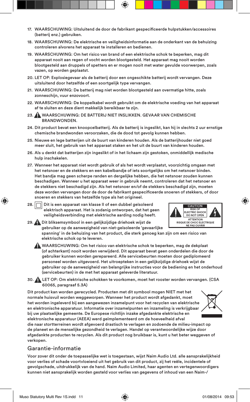 17.   WAARSCHUWING: Uitsluitend de door de fabrikant gespeciceerde hulpstukken/accessoires (batterij enz.) gebruiken.18.   WAARSCHUWING: De elektrische en veiligheidsinformatie aan de onderkant van de behuizing controleren alvorens het apparaat te installeren en bedienen.19.   WAARSCHUWING: Om het risico van brand of een elektrische schok te beperken, mag dit apparaat nooit aan regen of vocht worden blootgesteld. Het apparaat mag nooit worden blootgesteld aan druppels of spetters en er mogen nooit met water gevulde voorwerpen, zoals vazen, op worden geplaatst.20.  LET OP: Explosiegevaar als de batterij door een ongeschikte batterij wordt vervangen. Deze uitsluitend door hetzelfde of een soortgelijk type vervangen.21.   WAARSCHUWING: De batterij mag niet worden blootgesteld aan overmatige hitte, zoals zonneschijn, vuur enzovoort.22.   WAARSCHUWING: De koppelkabel wordt gebruikt om de elektrische voeding van het apparaat af te sluiten en deze dient makkelijk bereikbaar te zijn.23.  WAARSCHUWING: DE BATTERIJ NIET INSLIKKEN. GEVAAR VAN CHEMISCHE BRANDWONDEN.24.   Dit product bevat een knoopcelbatterij. Als de batterij is ingeslikt, kan hij in slechts 2 uur ernstige chemische brandwonden veroorzaken, die de dood tot gevolg kunnen hebben.25.   Nieuwe en lege batterijen uit de buurt van kinderen houden. Als de batterijhouder niet goed meer sluit, het gebruik van het apparaat staken en het uit de buurt van kinderen houden.26.   Als u denkt dat batterijen zijn ingeslikt of in het lichaam zijn gestoken, onmiddellijk medische hulp inschakelen.27.   Wanneer het apparaat niet wordt gebruik of als het wordt verplaatst, voorzichtig omgaan met het netsnoer en de stekkers en een kabelbandje of iets soortgelijks om het netsnoer binden. Het bandje mag geen scherpe randen en dergelijke hebben, die het netsnoer zouden kunnen beschadigen. Wanneer u het apparaat weer in gebruik neemt, controleren dat het netsnoer en de stekkers niet beschadigd zijn. Als het netsnoer en/of de stekkers beschadigd zijn, moeten deze worden vervangen door de door de fabrikant gespeciceerde snoeren of stekkers, of door snoeren en stekkers van hetzelfde type als het origineel.28.   Dit is een apparaat van klasse II of een dubbel geïsoleerd elektrisch apparaat. Het is zodanig ontworpen, dat het geen veiligheidsverbinding met elektrische aarding nodig heeft.29.   Dit bliksemsymbool in een gelijkzijdige driehoek wijst de gebruiker op de aanwezigheid van niet-geïsoleerde ‘gevaarlijke spanning’ in de behuizing van het product, die sterk genoeg kan zijn om een risico van elektrische schok op te leveren.   WAARSCHUWING: Om het risico van elektrische schok te beperken, mag de dekplaat (of achterkant) nooit worden verwijderd. Dit apparaat bevat geen onderdelen die door de gebruiker kunnen worden gerepareerd. Alle servicebeurten moeten door gediplomeerd personeel worden uitgevoerd. Het uitroepteken in een gelijkzijdige driehoek wijst de gebruiker op de aanwezigheid van belangrijke instructies voor de bediening en het onderhoud (servicebeurten) in de met het apparaat geleverde literatuur.30.   LET OP: Om elektrische schokken te voorkomen, moet het rooster worden vervangen. (CSA 60065, paragraaf 5.3A)Dit product kan worden gerecycled. Producten met dit symbool mogen NIET met het normale huisvuil worden weggeworpen. Wanneer het product wordt afgedankt, moet het worden ingeleverd bij een aangewezen inzamelpunt voor het recyclen van elektrische en elektronische apparatuur. Informatie over inzamelpunten en inzameling is verkrijgbaar bij uw plaatselijke gemeente. De Europese richtlijn inzake afgedankte elektrische en elektronische apparatuur (AEEA) werd geïmplementeerd om de hoeveelheid afval die naar stortterreinen wordt afgevoerd drastisch te verlagen en zodoende de milieu-impact op de planeet en de menselijke gezondheid te verlagen. Handel op verantwoordelijke wijze door afgedankte producten te recyclen. Als dit product nog bruikbaar is, kunt u het beter weggeven of verkopen.Garantie-informatieVoor zover dit onder de toepasselijke wet is toegestaan, wijst Naim Audio Ltd. alle aansprakelijkheid voor verlies of schade voortvloeiend uit het gebruik van dit product, zij het reële, incidentele of gevolgschade, uitdrukkelijk van de hand. Naim Audio Limited, haar agenten en vertegenwoordigers kunnen niet aansprakelijk worden gesteld voor verlies van gegevens of inhoud van een Naim-/ATTENTIONRISQUE DE CHOC ELECTRIQUENE PAS OUVRIRCAUTIONRISK OF ELECTRIC SHOCK DO NOT OPENMuso Statutory Multi Rev 1S.indd   11 01/08/2014   09:53