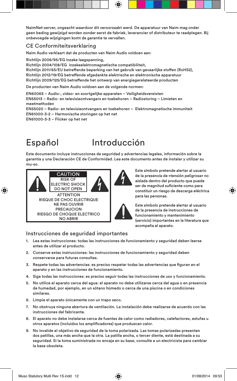 NaimNet-server, ongeacht waardoor dit veroorzaakt werd. De apparatuur van Naim mag onder geen beding gewijzigd worden zonder eerst de fabriek, leverancier of distributeur te raadplegen. Bij onbevoegde wijzigingen komt de garantie te vervallen.CE ConformiteitsverklaringNaim Audio verklaart dat de producten van Naim Audio voldoen aan:Richtlijn 2006/95/EG inzake laagspanning, Richtlijn 2004/108/EG  inzakeelektromagnetische compatibiliteit, Richtlijn 2011/65/EU betreende beperking van het gebruik van gevaarlijke stoen (RoHS2), Richtlijn 2012/19/EG betreende afgedankte elektrische en elektronische apparatuur Richtlijn 2009/125/EG betreende het ontwerp van energiegerelateerde productenDe producten van Naim Audio voldoen aan de volgende normen:EN60065 – Audio-, video- en soortgelijke apparaten – Veiligheidsvereisten EN55013 – Radio- en televisieontvangers en toebehoren – Radiostoring – Limieten en meetmethoden EN55020 – Radio- en televisieontvangers en toebehoren –  Elektromagnetische immuniteit EN61000-3-2 – Harmonische storingen op het net EN61000-3-3 – Flicker op het netEspañol  IntroducciónEste documento incluye instrucciones de seguridad y advertencias legales, información sobre la garantía y una Declaración CE de Conformidad. Lea este documento antes de instalar y utilizar su mu-so.ATTENTIONRISQUE DE CHOC ELECTRIQUENE PAS OUVRIRPRECAUCIONRIESGO DE CHOQUE ELECTRICONO ABRIRCAUTIONRISK OF ELECTRIC SHOCK DO NOT OPENEste símbolo pretende alertar al usuario de la presencia de «tensión peligrosa» no aislada dentro del producto que puede ser de magnitud suciente como para constituir un riesgo de descarga eléctrica para las personas. Este símbolo pretende alertar al usuario de la presencia de instrucciones de funcionamiento y mantenimiento (servicio) importantes en la literatura que acompaña al aparato.Instrucciones de seguridad importantes1.   Lea estas instrucciones: todas las instrucciones de funcionamiento y seguridad deben leerse antes de utilizar el producto.2.    Conserve estas instrucciones: las instrucciones de funcionamiento y seguridad deben conservarse para futuras consultas.3.    Respete todas las advertencias: es preciso respetar todas las advertencias que guran en el aparato y en las instrucciones de funcionamiento.4.   Siga todas las instrucciones: es preciso seguir todas las instrucciones de uso y funcionamiento.5.    No utilice el aparato cerca del agua: el aparato no debe utilizarse cerca del agua o en presencia de humedad, por ejemplo, en un sótano húmedo o cerca de una piscina o en condiciones similares.6.   Limpie el aparato únicamente con un trapo seco.7.    No obstruya ninguna abertura de ventilación. La instalación debe realizarse de acuerdo con las instrucciones del fabricante. 8.    El aparato no debe instalarse cerca de fuentes de calor como radiadores, calefactores, estufas u otros aparatos (incluidos los amplicadores) que produzcan calor.9.    No invalide el objetivo de seguridad de la toma polarizada. Las tomas polarizadas presentan dos patillas, una más ancha que la otra. La patilla ancha, o tercer diente, está destinada a su seguridad. Si la toma suministrada no encaja en su base, consulte a un electricista para cambiar la base obsoleta.Muso Statutory Multi Rev 1S.indd   12 01/08/2014   09:53