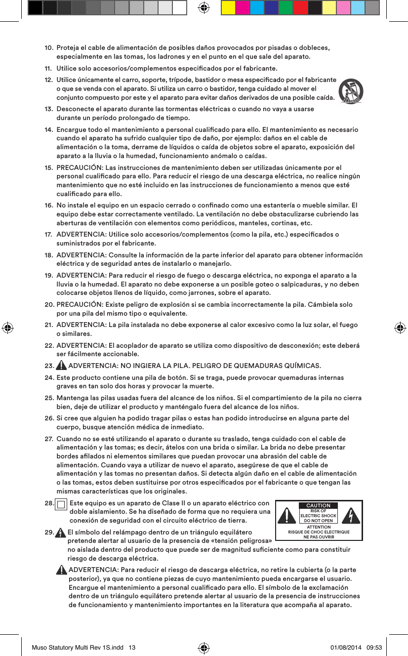 10.   Proteja el cable de alimentación de posibles daños provocados por pisadas o dobleces, especialmente en las tomas, los ladrones y en el punto en el que sale del aparato.11.  Utilice solo accesorios/complementos especicados por el fabricante.12.   Utilice únicamente el carro, soporte, trípode, bastidor o mesa especicado por el fabricante o que se venda con el aparato. Si utiliza un carro o bastidor, tenga cuidado al mover el conjunto compuesto por este y el aparato para evitar daños derivados de una posible caída.13.   Desconecte el aparato durante las tormentas eléctricas o cuando no vaya a usarse durante un período prolongado de tiempo.14.   Encargue todo el mantenimiento a personal cualicado para ello. El mantenimiento es necesario cuando el aparato ha sufrido cualquier tipo de daño, por ejemplo: daños en el cable de alimentación o la toma, derrame de líquidos o caída de objetos sobre el aparato, exposición del aparato a la lluvia o la humedad, funcionamiento anómalo o caídas. 15.   PRECAUCIÓN: Las instrucciones de mantenimiento deben ser utilizadas únicamente por el personal cualicado para ello. Para reducir el riesgo de una descarga eléctrica, no realice ningún mantenimiento que no esté incluido en las instrucciones de funcionamiento a menos que esté cualicado para ello.16.   No instale el equipo en un espacio cerrado o connado como una estantería o mueble similar. El equipo debe estar correctamente ventilado. La ventilación no debe obstaculizarse cubriendo las aberturas de ventilación con elementos como periódicos, manteles, cortinas, etc. 17.   ADVERTENCIA: Utilice solo accesorios/complementos (como la pila, etc.) especicados o suministrados por el fabricante.18.   ADVERTENCIA: Consulte la información de la parte inferior del aparato para obtener información eléctrica y de seguridad antes de instalarlo o manejarlo.19.   ADVERTENCIA: Para reducir el riesgo de fuego o descarga eléctrica, no exponga el aparato a la lluvia o la humedad. El aparato no debe exponerse a un posible goteo o salpicaduras, y no deben colocarse objetos llenos de líquido, como jarrones, sobre el aparato.20.  PRECAUCIÓN: Existe peligro de explosión si se cambia incorrectamente la pila. Cámbiela solo por una pila del mismo tipo o equivalente.21.   ADVERTENCIA: La pila instalada no debe exponerse al calor excesivo como la luz solar, el fuego o similares.22.  ADVERTENCIA: El acoplador de aparato se utiliza como dispositivo de desconexión; este deberá ser fácilmente accionable.23.  ADVERTENCIA: NO INGIERA LA PILA. PELIGRO DE QUEMADURAS QUÍMICAS.24.  Este producto contiene una pila de botón. Si se traga, puede provocar quemaduras internas graves en tan solo dos horas y provocar la muerte.25.  Mantenga las pilas usadas fuera del alcance de los niños. Si el compartimiento de la pila no cierra bien, deje de utilizar el producto y manténgalo fuera del alcance de los niños.26.  Si cree que alguien ha podido tragar pilas o estas han podido introducirse en alguna parte del cuerpo, busque atención médica de inmediato.27.   Cuando no se esté utilizando el aparato o durante su traslado, tenga cuidado con el cable de alimentación y las tomas; es decir, átelos con una brida o similar. La brida no debe presentar bordes alados ni elementos similares que puedan provocar una abrasión del cable de alimentación. Cuando vaya a utilizar de nuevo el aparato, asegúrese de que el cable de alimentación y las tomas no presentan daños. Si detecta algún daño en el cable de alimentación o las tomas, estos deben sustituirse por otros especicados por el fabricante o que tengan las mismas características que los originales.28.   Este equipo es un aparato de Clase II o un aparato eléctrico con doble aislamiento. Se ha diseñado de forma que no requiera una conexión de seguridad con el circuito eléctrico de tierra.29.   El símbolo del relámpago dentro de un triángulo equilátero pretende alertar al usuario de la presencia de «tensión peligrosa» no aislada dentro del producto que puede ser de magnitud suciente como para constituir riesgo de descarga eléctrica.   ADVERTENCIA: Para reducir el riesgo de descarga eléctrica, no retire la cubierta (o la parte posterior), ya que no contiene piezas de cuyo mantenimiento pueda encargarse el usuario. Encargue el mantenimiento a personal cualicado para ello. El símbolo de la exclamación dentro de un triángulo equilátero pretende alertar al usuario de la presencia de instrucciones de funcionamiento y mantenimiento importantes en la literatura que acompaña al aparato.ATTENTIONRISQUE DE CHOC ELECTRIQUENE PAS OUVRIRCAUTIONRISK OF ELECTRIC SHOCK DO NOT OPENMuso Statutory Multi Rev 1S.indd   13 01/08/2014   09:53