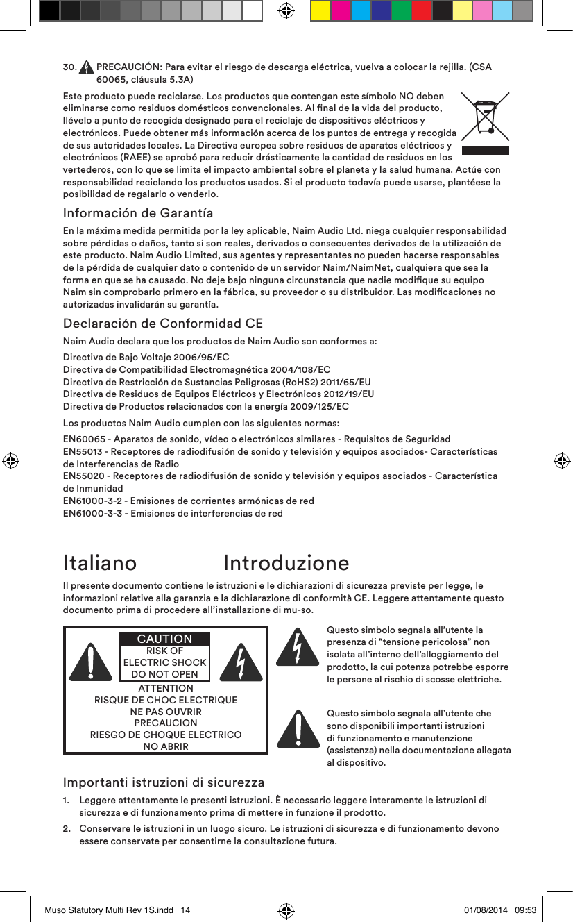 30.   PRECAUCIÓN: Para evitar el riesgo de descarga eléctrica, vuelva a colocar la rejilla. (CSA 60065, cláusula 5.3A)Este producto puede reciclarse. Los productos que contengan este símbolo NO deben eliminarse como residuos domésticos convencionales. Al nal de la vida del producto, llévelo a punto de recogida designado para el reciclaje de dispositivos eléctricos y electrónicos. Puede obtener más información acerca de los puntos de entrega y recogida de sus autoridades locales. La Directiva europea sobre residuos de aparatos eléctricos y electrónicos (RAEE) se aprobó para reducir drásticamente la cantidad de residuos en los vertederos, con lo que se limita el impacto ambiental sobre el planeta y la salud humana. Actúe con responsabilidad reciclando los productos usados. Si el producto todavía puede usarse, plantéese la posibilidad de regalarlo o venderlo.Información de GarantíaEn la máxima medida permitida por la ley aplicable, Naim Audio Ltd. niega cualquier responsabilidad sobre pérdidas o daños, tanto si son reales, derivados o consecuentes derivados de la utilización de este producto. Naim Audio Limited, sus agentes y representantes no pueden hacerse responsables de la pérdida de cualquier dato o contenido de un servidor Naim/NaimNet, cualquiera que sea la forma en que se ha causado. No deje bajo ninguna circunstancia que nadie modique su equipo Naim sin comprobarlo primero en la fábrica, su proveedor o su distribuidor. Las modicaciones no autorizadas invalidarán su garantía.Declaración de Conformidad CENaim Audio declara que los productos de Naim Audio son conformes a:Directiva de Bajo Voltaje 2006/95/EC Directiva de Compatibilidad Electromagnética 2004/108/EC Directiva de Restricción de Sustancias Peligrosas (RoHS2) 2011/65/EU  Directiva de Residuos de Equipos Eléctricos y Electrónicos 2012/19/EU Directiva de Productos relacionados con la energía 2009/125/ECLos productos Naim Audio cumplen con las siguientes normas: EN60065 - Aparatos de sonido, vídeo o electrónicos similares - Requisitos de Seguridad EN55013 - Receptores de radiodifusión de sonido y televisión y equipos asociados- Características de Interferencias de Radio EN55020 - Receptores de radiodifusión de sonido y televisión y equipos asociados - Característica de Inmunidad EN61000-3-2 - Emisiones de corrientes armónicas de red EN61000-3-3 - Emisiones de interferencias de redIl presente documento contiene le istruzioni e le dichiarazioni di sicurezza previste per legge, le informazioni relative alla garanzia e la dichiarazione di conformità CE. Leggere attentamente questo documento prima di procedere all’installazione di mu-so.ATTENTIONRISQUE DE CHOC ELECTRIQUENE PAS OUVRIRPRECAUCIONRIESGO DE CHOQUE ELECTRICONO ABRIRCAUTIONRISK OF ELECTRIC SHOCK DO NOT OPENQuesto simbolo segnala all’utente la presenza di “tensione pericolosa” non isolata all’interno dell’alloggiamento del prodotto, la cui potenza potrebbe esporre le persone al rischio di scosse elettriche. Questo simbolo segnala all’utente che sono disponibili importanti istruzioni di funzionamento e manutenzione (assistenza) nella documentazione allegata al dispositivo.Italiano  IntroduzioneImportanti istruzioni di sicurezza1.   Leggere attentamente le presenti istruzioni. È necessario leggere interamente le istruzioni di sicurezza e di funzionamento prima di mettere in funzione il prodotto.2.   Conservare le istruzioni in un luogo sicuro. Le istruzioni di sicurezza e di funzionamento devono essere conservate per consentirne la consultazione futura.Muso Statutory Multi Rev 1S.indd   14 01/08/2014   09:53