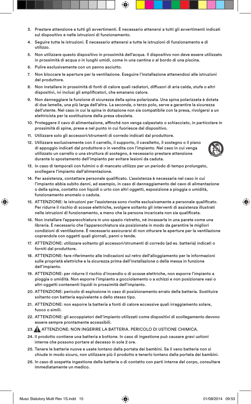 3.   Prestare attenzione a tutti gli avvertimenti. È necessario attenersi a tutti gli avvertimenti indicati sul dispositivo e nelle istruzioni di funzionamento.4.   Seguire tutte le istruzioni. È necessario attenersi a tutte le istruzioni di funzionamento e di utilizzo.5.    Non utilizzare questo dispositivo in prossimità dell’acqua. Il dispositivo non deve essere utilizzato in prossimità di acqua o in luoghi umidi, come in una cantina o al bordo di una piscina.6.   Pulire esclusivamente con un panno asciutto.7.   Non bloccare le aperture per la ventilazione. Eseguire l’installazione attenendosi alle istruzioni del produttore. 8.    Non installare in prossimità di fonti di calore quali radiatori, diusori di aria calda, stufe o altri dispositivi, ivi inclusi gli amplicatori, che emanano calore.9.    Non danneggiare la funzione di sicurezza della spina polarizzata. Una spina polarizzata è dotata di due lamelle, una più larga dell’altra. La seconda, o terzo polo, serve a garantire la sicurezza dell’utente. Nel caso in cui la spina in dotazione non sia compatibile con la presa, rivolgersi a un elettricista per la sostituzione della presa obsoleta.10.   Proteggere il cavo di alimentazione, anché non venga calpestato o schiacciato, in particolare in prossimità di spine, prese e nel punto in cui fuoriesce dal dispositivo.11.  Utilizzare solo gli accessori/strumenti di corredo indicati dal produttore.12.   Utilizzare esclusivamente con il carrello, il supporto, il cavalletto, il sostegno o il piano di appoggio indicati dal produttore o in vendita con l’impianto. Nel caso in cui venga utilizzato un carrello o una struttura di sostegno, è necessario prestare attenzione durante lo spostamento dell’impianto per evitare lesioni da caduta.13.   In caso di temporali con fulmini o di mancato utilizzo per un periodo di tempo prolungato, scollegare l’impianto dall’alimentazione.14.   Per assistenza, contattare personale qualicato. L’assistenza è necessaria nel caso in cui l’impianto abbia subito danni, ad esempio, in caso di danneggiamento del cavo di alimentazione o della spina, contatto con liquidi o urto con altri oggetti, esposizione a pioggia o umidità, funzionamento anomalo o caduta. 15.   ATTENZIONE: le istruzioni per l’assistenza sono rivolte esclusivamente a personale qualicato. Per ridurre il rischio di scosse elettriche, svolgere soltanto gli interventi di assistenza illustrati nelle istruzioni di funzionamento, a meno che la persona incaricata non sia qualicata.16.   Non installare l’apparecchiatura in uno spazio ristretto, né incassarla in una parete come una libreria. È necessario che l’apparecchiatura sia posizionata in modo da garantire le migliori condizioni di ventilazione. È necessario assicurarsi di non otturare le aperture per la ventilazione coprendole con oggetti quali giornali, panni o tende.17.   ATTENZIONE: utilizzare soltanto gli accessori/strumenti di corredo (ad es. batteria) indicati o forniti dal produttore.18.   ATTENZIONE: fare riferimento alle indicazioni sul retro dell’alloggiamento per le informazioni sulle proprietà elettriche e la sicurezza prima dell’installazione o della messa in funzione dell’impianto.19.   ATTENZIONE: per ridurre il rischio d’incendio o di scosse elettriche, non esporre l’impianto a pioggia o umidità. Non esporre l’impianto a gocciolamento o a schizzi e non posizionare vasi o altri oggetti contenenti liquidi in prossimità dell’impianto.20.  ATTENZIONE: pericolo di esplosione in caso di posizionamento errato della batteria. Sostituire soltanto con batteria equivalente o dello stesso tipo.21.   ATTENZIONE: non esporre la batteria a fonti di calore eccessive quali irraggiamento solare, fuoco o simili.22.   ATTENZIONE: gli accoppiatori dell’impianto utilizzati come dispositivi di scollegamento devono essere sempre prontamente accessibili.23.  ATTENZIONE: NON INGERIRE LA BATTERIA. PERICOLO DI USTIONE CHIMICA.24.  Il prodotto contiene una batteria a bottone. In caso di ingestione può causare gravi ustioni interne che possono portare al decesso in sole 2 ore.25.   Tenere le batterie nuove e usate lontano dalla portata dei bambini. Se il vano batteria non si chiude in modo sicuro, non utilizzare più il prodotto e tenerlo lontano dalla portata dei bambini.26.   In caso di sospetta ingestione delle batterie o di contatto con parti interne del corpo, consultare immediatamente un medico.Muso Statutory Multi Rev 1S.indd   15 01/08/2014   09:53