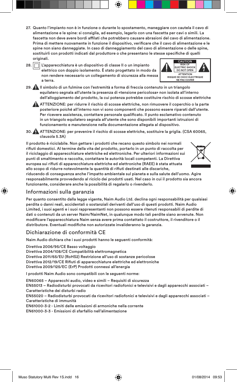 27.   Quanto l’impianto non è in funzione o durante lo spostamento, maneggiare con cautela il cavo di alimentazione e le spine: si consiglia, ad esempio, legarlo con una fascetta per cavi o simili. La fascetta non deve avere bordi alati che potrebbero causare abrasioni del cavo di alimentazione. Prima di mettere nuovamente in funzione il dispositivo, vericare che il cavo di alimentazione e le spine non siano danneggiate. In caso di danneggiamento del cavo di alimentazione o delle spine, sostituirli con prodotti indicati dal produttore o che presentano le stesse speciche di quelli originali.28.    L’apparecchiatura è un dispositivo di classe II o un impianto elettrico con doppio isolamento. È stato progettato in modo da non rendere necessario un collegamento di sicurezza alla messa a terra.29.   Il simbolo di un fulmine con l’estremità a forma di freccia contenuto in un triangolo equilatero segnala all’utente la presenza di «tensione pericolosa» non isolata all’interno dell’alloggiamento del prodotto, la cui potenza potrebbe costituire rischio di scosse elettriche   ATTENZIONE: per ridurre il rischio di scosse elettriche, non rimuovere il coperchio o la parte posteriore poiché all’interno non vi sono componenti che possono essere riparati dall’utente. Per ricevere assistenza, contattare personale qualicato. Il punto esclamativo contenuto in un triangolo equilatero segnala all’utente che sono disponibili importanti istruzioni di funzionamento e manutenzione nella documentazione allegata al dispositivo.30.   ATTENZIONE: per prevenire il rischio di scosse elettriche, sostituire la griglia. (CSA 60065, clausola 5.3A)Il prodotto è riciclabile. Non gettare i prodotti che recano questo simbolo nei normali riuti domestici. Al termine della vita del prodotto, portarlo in un punto di raccolta per il riciclaggio di apparecchiature elettriche ed elettroniche. Per ulteriori informazioni sui punti di smaltimento e raccolta, contattare le autorità locali competenti. La Direttiva europea sui riuti di apparecchiature elettriche ed elettroniche (RAEE) è stata attuata allo scopo di ridurre notevolmente la quantità di riuti destinati alle discariche, riducendo di conseguenza anche l’impatto ambientale sul pianeta e sulla salute dell’uomo. Agire responsabilmente provvedendo al riciclo dei prodotti usati. Nel caso in cui il prodotto sia ancora funzionante, considerare anche la possibilità di regalarlo o rivenderlo.Informazioni sulla garanziaPer quanto consentito dalla legge vigente, Naim Audio Ltd. declina ogni responsabilità per qualsiasi perdita o danni reali, accidentali o sostanziali derivanti dall’uso di questi prodotti. Naim Audio Limited, i suoi agenti e i suoi rappresentanti non possono essere ritenuti responsabili di perdite di dati o contenuti da un server Naim/NaimNet, in qualunque modo tali perdite siano avvenute. Non modicare l’apparecchiatura Naim senza avere prima contattato il costruttore, il rivenditore o il distributore. Eventuali modiche non autorizzate invalideranno la garanzia.Dichiarazione di conformità CENaim Audio dichiara che i suoi prodotti hanno le seguenti conformità: Direttiva 2006/95/CE Basso voltaggio Direttiva 2004/108/CE Compatibilità elettromagnetica Direttiva 2011/65/EU (RoHS2) Restrizione all’uso di sostanze pericolose Direttiva 2012/19/CE Riuti di apparecchiature elettriche ed elettroniche Direttiva 2009/125/EC (ErP) Prodotti connessi all’energiaI prodotti Naim Audio sono compatibili con le seguenti norme:EN60065 – Apparecchi audio, video e simili – Requisiti di sicurezza EN55013 – Radiodisturbi provocati da ricevitori radiofonici e televisivi e dagli apparecchi associati – Caratteristiche dei disturbi radio EN55020 – Radiodisturbi provocati da ricevitori radiofonici e televisivi e dagli apparecchi associati – Caratteristiche di immunità EN61000-3-2 - Limiti delle emissioni di armoniche nella corrente EN61000-3-3 - Emissioni di sfarfallio nell’alimentazioneATTENTIONRISQUE DE CHOC ELECTRIQUENE PAS OUVRIRCAUTIONRISK OF ELECTRIC SHOCK DO NOT OPENMuso Statutory Multi Rev 1S.indd   16 01/08/2014   09:53