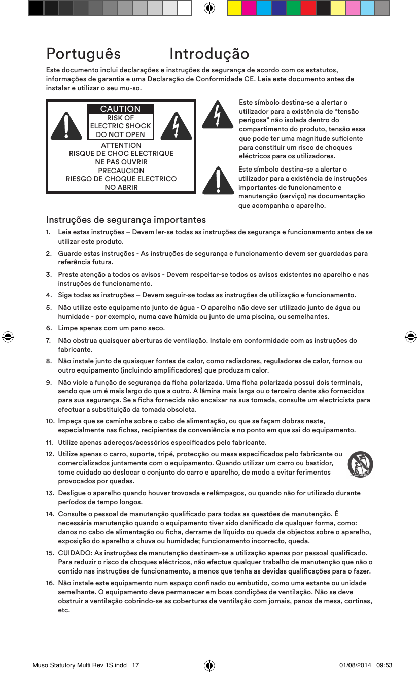 Instruções de segurança importantes1.    Leia estas instruções – Devem ler-se todas as instruções de segurança e funcionamento antes de se utilizar este produto.2.    Guarde estas instruções - As instruções de segurança e funcionamento devem ser guardadas para referência futura.3.    Preste atenção a todos os avisos - Devem respeitar-se todos os avisos existentes no aparelho e nas instruções de funcionamento.4.   Siga todas as instruções – Devem seguir-se todas as instruções de utilização e funcionamento.5.    Não utilize este equipamento junto de água - O aparelho não deve ser utilizado junto de água ou humidade - por exemplo, numa cave húmida ou junto de uma piscina, ou semelhantes.6.   Limpe apenas com um pano seco.7.    Não obstrua quaisquer aberturas de ventilação. Instale em conformidade com as instruções do fabricante. 8.    Não instale junto de quaisquer fontes de calor, como radiadores, reguladores de calor, fornos ou outro equipamento (incluindo amplicadores) que produzam calor.9.    Não viole a função de segurança da cha polarizada. Uma cha polarizada possui dois terminais, sendo que um é mais largo do que a outro. A lâmina mais larga ou o terceiro dente são fornecidos para sua segurança. Se a cha fornecida não encaixar na sua tomada, consulte um electricista para efectuar a substituição da tomada obsoleta.10.   Impeça que se caminhe sobre o cabo de alimentação, ou que se façam dobras neste, especialmente nas chas, recipientes de conveniência e no ponto em que sai do equipamento.11.  Utilize apenas adereços/acessórios especicados pelo fabricante.12.   Utilize apenas o carro, suporte, tripé, protecção ou mesa especicados pelo fabricante ou comercializados juntamente com o equipamento. Quando utilizar um carro ou bastidor, tome cuidado ao deslocar o conjunto do carro e aparelho, de modo a evitar ferimentos provocados por quedas.13.   Desligue o aparelho quando houver trovoada e relâmpagos, ou quando não for utilizado durante períodos de tempo longos.14.   Consulte o pessoal de manutenção qualicado para todas as questões de manutenção. É necessária manutenção quando o equipamento tiver sido danicado de qualquer forma, como: danos no cabo de alimentação ou cha, derrame de líquido ou queda de objectos sobre o aparelho, exposição do aparelho a chuva ou humidade; funcionamento incorrecto, queda. 15.   CUIDADO: As instruções de manutenção destinam-se a utilização apenas por pessoal qualicado. Para reduzir o risco de choques eléctricos, não efectue qualquer trabalho de manutenção que não o contido nas instruções de funcionamento, a menos que tenha as devidas qualicações para o fazer.16.   Não instale este equipamento num espaço connado ou embutido, como uma estante ou unidade semelhante. O equipamento deve permanecer em boas condições de ventilação. Não se deve obstruir a ventilação cobrindo-se as coberturas de ventilação com jornais, panos de mesa, cortinas, etc.Este documento inclui declarações e instruções de segurança de acordo com os estatutos, informações de garantia e uma Declaração de Conformidade CE. Leia este documento antes de instalar e utilizar o seu mu-so.ATTENTIONRISQUE DE CHOC ELECTRIQUENE PAS OUVRIRPRECAUCIONRIESGO DE CHOQUE ELECTRICONO ABRIRCAUTIONRISK OF ELECTRIC SHOCK DO NOT OPENEste símbolo destina-se a alertar o utilizador para a existência de “tensão perigosa” não isolada dentro do compartimento do produto, tensão essa que pode ter uma magnitude suciente para constituir um risco de choques eléctricos para os utilizadores. Este símbolo destina-se a alertar o utilizador para a existência de instruções importantes de funcionamento e manutenção (serviço) na documentação que acompanha o aparelho.Português  IntroduçãoMuso Statutory Multi Rev 1S.indd   17 01/08/2014   09:53