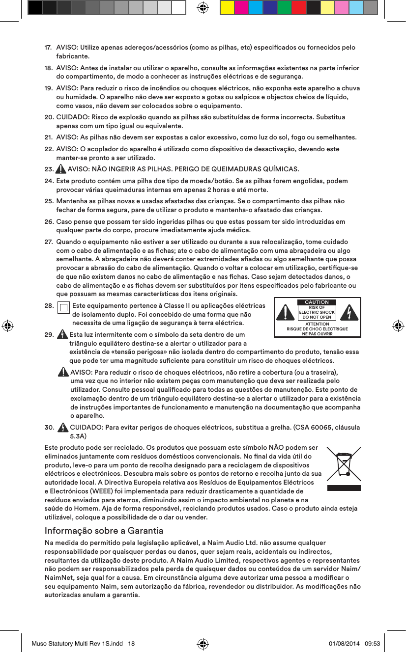 17.   AVISO: Utilize apenas adereços/acessórios (como as pilhas, etc) especicados ou fornecidos pelo fabricante.18.   AVISO: Antes de instalar ou utilizar o aparelho, consulte as informações existentes na parte inferior do compartimento, de modo a conhecer as instruções eléctricas e de segurança.19.   AVISO: Para reduzir o risco de incêndios ou choques eléctricos, não exponha este aparelho a chuva ou humidade. O aparelho não deve ser exposto a gotas ou salpicos e objectos cheios de líquido, como vasos, não devem ser colocados sobre o equipamento.20.   CUIDADO: Risco de explosão quando as pilhas são substituídas de forma incorrecta. Substitua apenas com um tipo igual ou equivalente.21.  AVISO: As pilhas não devem ser expostas a calor excessivo, como luz do sol, fogo ou semelhantes.22.   AVISO: O acoplador do aparelho é utilizado como dispositivo de desactivação, devendo este manter-se pronto a ser utilizado.23.  AVISO: NÃO INGERIR AS PILHAS. PERIGO DE QUEIMADURAS QUÍMICAS.24.   Este produto contém uma pilha doe tipo de moeda/botão. Se as pilhas forem engolidas, podem provocar várias queimaduras internas em apenas 2 horas e até morte.25.   Mantenha as pilhas novas e usadas afastadas das crianças. Se o compartimento das pilhas não fechar de forma segura, pare de utilizar o produto e mantenha-o afastado das crianças.26.   Caso pense que possam ter sido ingeridas pilhas ou que estas possam ter sido introduzidas em qualquer parte do corpo, procure imediatamente ajuda médica.27.   Quando o equipamento não estiver a ser utilizado ou durante a sua relocalização, tome cuidado com o cabo de alimentação e as chas; ate o cabo de alimentação com uma abraçadeira ou algo semelhante. A abraçadeira não deverá conter extremidades aadas ou algo semelhante que possa provocar a abrasão do cabo de alimentação. Quando o voltar a colocar em utilização, certique-se de que não existem danos no cabo de alimentação e nas chas. Caso sejam detectados danos, o cabo de alimentação e as chas devem ser substituídos por itens especicados pelo fabricante ou que possuam as mesmas características dos itens originais.28.    Este equipamento pertence à Classe II ou aplicações eléctricas de isolamento duplo. Foi concebido de uma forma que não necessita de uma ligação de segurança à terra eléctrica.29.     Esta luz intermitente com o símbolo da seta dentro de um triângulo equilátero destina-se a alertar o utilizador para a existência de «tensão perigosa» não isolada dentro do compartimento do produto, tensão essa que pode ter uma magnitude suciente para constituir um risco de choques eléctricos.     AVISO: Para reduzir o risco de choques eléctricos, não retire a cobertura (ou a traseira), uma vez que no interior não existem peças com manutenção que deva ser realizada pelo utilizador. Consulte pessoal qualicado para todas as questões de manutenção. Este ponto de exclamação dentro de um triângulo equilátero destina-se a alertar o utilizador para a existência de instruções importantes de funcionamento e manutenção na documentação que acompanha o aparelho.30.   CUIDADO: Para evitar perigos de choques eléctricos, substitua a grelha. (CSA 60065, cláusula 5.3A)Este produto pode ser reciclado. Os produtos que possuam este símbolo NÃO podem ser eliminados juntamente com resíduos domésticos convencionais. No nal da vida útil do produto, leve-o para um ponto de recolha designado para a reciclagem de dispositivos eléctricos e electrónicos. Descubra mais sobre os pontos de retorno e recolha junto da sua autoridade local. A Directiva Europeia relativa aos Resíduos de Equipamentos Eléctricos e Electrónicos (WEEE) foi implementada para reduzir drasticamente a quantidade de resíduos enviados para aterros, diminuindo assim o impacto ambiental no planeta e na saúde do Homem. Aja de forma responsável, reciclando produtos usados. Caso o produto ainda esteja utilizável, coloque a possibilidade de o dar ou vender.Informação sobre a GarantiaNa medida do permitido pela legislação aplicável, a Naim Audio Ltd. não assume qualquer responsabilidade por quaisquer perdas ou danos, quer sejam reais, acidentais ou indirectos, resultantes da utilização deste produto. A Naim Audio Limited, respectivos agentes e representantes não podem ser responsabilizados pela perda de quaisquer dados ou conteúdos de um servidor Naim/NaimNet, seja qual for a causa. Em circunstância alguma deve autorizar uma pessoa a modicar o seu equipamento Naim, sem autorização da fábrica, revendedor ou distribuidor. As modicações não autorizadas anulam a garantia.ATTENTIONRISQUE DE CHOC ELECTRIQUENE PAS OUVRIRCAUTIONRISK OF ELECTRIC SHOCK DO NOT OPENMuso Statutory Multi Rev 1S.indd   18 01/08/2014   09:53