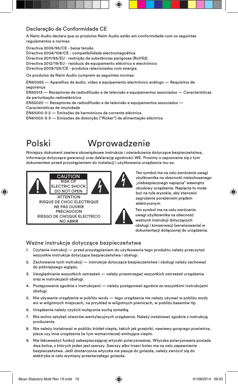 Declaração de Conformidade CEA Naim Audio declara que os produtos Naim Audio estão em conformidade com os seguintes regulamentos e normas:Directiva 2006/95/CE - baixa tensão Directiva 2004/108/CE - compatibilidade electromagnética Directiva 2011/65/EU - restrição de substâncias perigosas (RoHS2) Directiva 2012/19/EU - resíduos de equipamento eléctrico e electrónico Directiva 2009/125/CE - produtos relacionados com energiaOs produtos da Naim Audio cumprem as seguintes normas:EN60065 — Aparelhos de áudio, vídeo e equipamento electrónico análogo — Requisitos de segurança EN55013 — Receptores de radiodifusão e de televisão e equipamentos associados — Características de perturbação radioeléctrica EN55020 — Receptores de radiodifusão e de televisão e equipamentos associados — Características de imunidade EN61000-3-2 — Emissões de harmónicos de corrente eléctrica EN61000-3-3 — Emissões de distorção (“icker”) de alimentação eléctricaPolski  WprowadzenieNiniejszy dokument zawiera obowiązkowe instrukcje i oświadczenia dotyczące bezpieczeństwa, informacje dotyczące gwarancji oraz deklarację zgodności WE. Prosimy o zapoznanie się z tym dokumentem przed przystąpieniem do instalacji i użytkowania urządzenia mu-so.ATTENTIONRISQUE DE CHOC ELECTRIQUENE PAS OUVRIRPRECAUCIONRIESGO DE CHOQUE ELECTRICONO ABRIRCAUTIONRISK OF ELECTRIC SHOCK DO NOT OPENTen symbol ma na celu zwrócenie uwagi użytkownika na obecność nieizolowanego „niebezpiecznego napięcia” wewnątrz obudowy urządzenia. Napięcie to może być na tyle wysokie, aby stanowić zagrożenie porażeniem prądem elektrycznym. Ten symbol ma na celu zwrócenie uwagi użytkownika na obecność ważnych instrukcji dotyczących obsługi i konserwacji (serwisowania) w dokumentacji dołączonej do urządzenia.Ważne instrukcje dotyczące bezpieczeństwa1.   Czytanie instrukcji — przed przystąpieniem do użytkowania tego produktu należy przeczytać wszystkie instrukcje dotyczące bezpieczeństwa i obsługi.2.   Zachowanie tych instrukcji — instrukcje dotyczące bezpieczeństwa i obsługi należy zachować do późniejszego wglądu.3.   Uwzględnianie wszystkich ostrzeżeń — należy przestrzegać wszystkich ostrzeżeń urządzenia oraz w instrukcjach obsługi.4.   Postępowanie zgodnie z instrukcjami — należy postępować zgodnie ze wszystkimi instrukcjami obsługi.5.   Nie używanie urządzenia w pobliżu wody — tego urządzenia nie należy używać w pobliżu wody ani w wilgotnych miejscach, na przykład w wilgotnych piwnicach, w pobliżu basenów itp.6.   Urządzenie należy czyścić wyłącznie suchą szmatką.7.   Nie wolno zatykać otworów wentylacyjnych urządzenia. Należy instalować zgodnie z instrukcją producenta. 8.   Nie należy instalować w pobliżu źródeł ciepła, takich jak grzejniki, nawiewy gorącego powietrza, piece czy inne urządzenia (w tym wzmacniacze) emitujące ciepło.9.   Nie lekceważyć funkcji zabezpieczającej wtyczki polaryzowanej. Wtyczka polaryzowana posiada dwa bolce, z których jeden jest szerszy. Szerszy albo trzeci bolec ma na celu zapewnienie bezpieczeństwa. Jeśli dostarczona wtyczka nie pasuje do gniazda, należy zwrócić się do elektryka w celu wymiany przestarzałego gniazda.Muso Statutory Multi Rev 1S.indd   19 01/08/2014   09:53