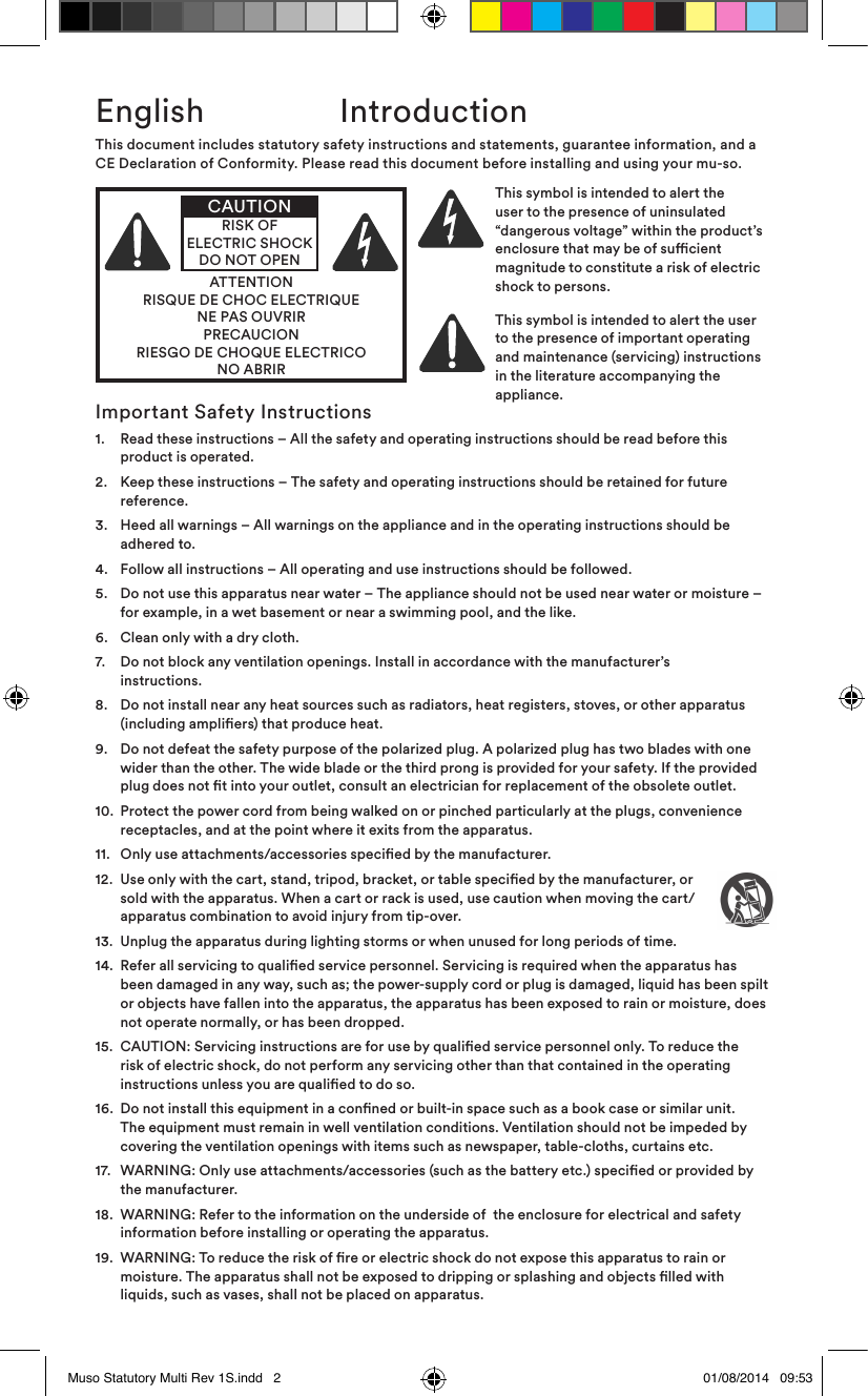 English  IntroductionImportant Safety Instructions1.    Read these instructions – All the safety and operating instructions should be read before this product is operated.2.    Keep these instructions – The safety and operating instructions should be retained for future reference.3.    Heed all warnings – All warnings on the appliance and in the operating instructions should be adhered to.4.   Follow all instructions – All operating and use instructions should be followed.5.    Do not use this apparatus near water – The appliance should not be used near water or moisture – for example, in a wet basement or near a swimming pool, and the like.6.   Clean only with a dry cloth.7.    Do not block any ventilation openings. Install in accordance with the manufacturer’s instructions. 8.    Do not install near any heat sources such as radiators, heat registers, stoves, or other apparatus (including ampliers) that produce heat.9.    Do not defeat the safety purpose of the polarized plug. A polarized plug has two blades with one wider than the other. The wide blade or the third prong is provided for your safety. If the provided plug does not t into your outlet, consult an electrician for replacement of the obsolete outlet.10.   Protect the power cord from being walked on or pinched particularly at the plugs, convenience receptacles, and at the point where it exits from the apparatus.11.  Only use attachments/accessories specied by the manufacturer.12.   Use only with the cart, stand, tripod, bracket, or table specied by the manufacturer, or sold with the apparatus. When a cart or rack is used, use caution when moving the cart/apparatus combination to avoid injury from tip-over.13.   Unplug the apparatus during lighting storms or when unused for long periods of time.14.   Refer all servicing to qualied service personnel. Servicing is required when the apparatus has been damaged in any way, such as; the power-supply cord or plug is damaged, liquid has been spilt or objects have fallen into the apparatus, the apparatus has been exposed to rain or moisture, does not operate normally, or has been dropped. 15.   CAUTION: Servicing instructions are for use by qualied service personnel only. To reduce the risk of electric shock, do not perform any servicing other than that contained in the operating instructions unless you are qualied to do so.16.   Do not install this equipment in a conned or built-in space such as a book case or similar unit. The equipment must remain in well ventilation conditions. Ventilation should not be impeded by covering the ventilation openings with items such as newspaper, table-cloths, curtains etc.17.   WARNING: Only use attachments/accessories (such as the battery etc.) specied or provided by the manufacturer.18.   WARNING: Refer to the information on the underside of  the enclosure for electrical and safety information before installing or operating the apparatus.19.   WARNING: To reduce the risk of re or electric shock do not expose this apparatus to rain or moisture. The apparatus shall not be exposed to dripping or splashing and objects lled with liquids, such as vases, shall not be placed on apparatus.This document includes statutory safety instructions and statements, guarantee information, and a CE Declaration of Conformity. Please read this document before installing and using your mu-so.ATTENTIONRISQUE DE CHOC ELECTRIQUENE PAS OUVRIRPRECAUCIONRIESGO DE CHOQUE ELECTRICONO ABRIRCAUTIONRISK OF ELECTRIC SHOCK DO NOT OPENThis symbol is intended to alert the user to the presence of uninsulated “ d a n g e r o u s  v o l t a g e ”  w i t h i n  t h e  p r o d u c t ’ s                   enclosure that may be of sucient magnitude to constitute a risk of electric shock to persons.This symbol is intended to alert the user to the presence of important operating and maintenance (servicing) instructions in the literature accompanying the appliance.Muso Statutory Multi Rev 1S.indd   2 01/08/2014   09:53
