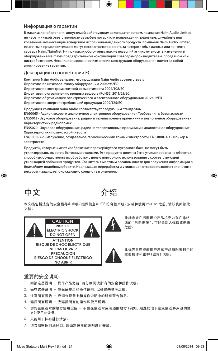 Информация о гарантииВ максимальной степени, допустимой действующим законодательством, компания Naim Audio Limited не несет никакой ответственности за любые потери или повреждения, реальные, случайные или косвенные, возникающие вследствие использования данного продукта. Компания Naim Audio Limited, ее агенты и представители, не могут нести ответственность за потерю любых данных или контента сервера Naim/NaimNet. Ни при каких обстоятельствах не позволяйте никому вносить изменения в оборудование Naim без предварительной консультации с заводом-производителем, продавцом или дистрибьютором. Несанкционированное изменение конструкции оборудования влечет за собой аннулирование гарантии.Декларация о соответствии ЕСКомпания Naim Audio заявляет, что продукция Naim Audio соответствует: Директиве по низковольтному оборудованию 2006/95/ЕС  Директиве по электромагнитной совместимости 2004/108/EC Директиве по ограничению вредных веществ (RoHS2) 2011/65/ЕС Директиве об утилизации электрического и электронного оборудования 2012/19/EU Директиве по энергопотребляющей продукции 2009/125/ECПродукция компании Naim Audio соответствует следующим стандартам: EN60065 - Аудио-, видео- и аналогичное электронное оборудование - Требования к безопасности EN55013 - Звуковое оборудование, радио- и телевизионные приемники и аналогичное оборудование - Характеристики радиопомех EN55020 - Звуковое оборудование, радио- и телевизионные приемники и аналогичное оборудование - Характеристики помехоустойчивости EN61000-3-2 - Излучение, создаваемое гармоническими токами электросети, EN61000-3-3 - Фликер в электросетиПродукты, которые имеют изображение перечеркнутого мусорного бака, не могут быть утилизированы вместе с бытовыми отходами. Эти продукты должны быть утилизированы на объектах, способных осуществлять их обработку с целью повторного использования с соответствующей утилизацией побочных продуктов. Свяжитесь с местным органом власти для получения информации о ближайшем подобном объекте. Надлежащая переработка и утилизация отходов позволяет экономить ресурсы и защищает окружающую среду от загрязнения.中文 介绍重要的安全说明1. 阅读这些说明–操作产品之前，请仔细阅读所有的安全和操作说明。2. 保存这些说明–应保留安全和操作说明，以备将来参考之用。3. 注意所有警告–应遵守设备上和操作说明中的所有警告信息。4. 遵循所有说明–应遵循所有的操作和使用说明。5. 切勿在靠近水的地方使用设备–不要在靠近水或潮湿的地方（例如，潮湿的地下室或靠近游泳池的地方 ）使 用 此 设 备 。6. 只能用干抹布进行清洁。7. 切勿阻塞任何通风口。遵循制造商的说明进行安装。本文档包括法定的安全指导和声明、担保信息和CE符合性声明。安装和使用mu-so之前，请认真阅读此文档。ATTENTIONRISQUE DE CHOC ELECTRIQUENE PAS OUVRIRPRECAUCIONRIESGO DE CHOQUE ELECTRICONO ABRIRCAUTIONRISK OF ELECTRIC SHOCK DO NOT OPEN此标志旨在提醒用户产品机壳内存在非绝缘的“危险电压”，可能会对人体造成电击危险。此标志旨在提醒用户注意产品随附资料中的重 要 操 作 和 维 护（ 维 修 ）说 明 。Muso Statutory Multi Rev 1S.indd   24 01/08/2014   09:53