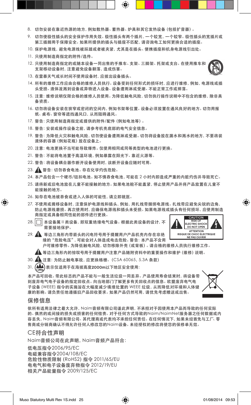 8. 切勿安装在靠近热源的地方，例如散热器、蓄热器、炉具和其它发热设备（包括扩音器）。9. 切勿使极性插头的安全保护作用失效。极性插头有两个插片，一个较宽，一个较窄。极性插头的宽插片或第三插脚用于保障安全。如果所提供的插头与插座不匹配，请咨询电工如何更换合适的插座。10.保护电源线，避免电源线被踩踏或者被夹紧，尤其是在插头、便携插座和机身电源线引出处。11. 只使用制造商指定的附件/选件。12.只使用制造商指定的或随本设备一同出售的手推车、支架、三脚架、托架或支台。在使用推车和支架移动设备时，注意避免设备翻落，造成伤害。13.在雷暴天气或长时间不使用设备时，应拔出设备插头。14.所有的维修工作应由合格的维修人员执行。设备受到任何形式的损坏时，应进行维修，例如，电源线或插头受损、液体泼溅到设备或异物进入设备、设备遭雨淋或受潮、不能正常工作或摔落。15.注意：维修说明仅限合格的维修人员使用。为降低触电风险，切勿执行操作说明中不包含的维修，除非具备资质。16.切勿将设备安装在狭窄或密闭的空间内，例如书架等位置。设备必须放置在通风良好的地方。切勿用报纸、桌布、窗帘等遮挡通风口，从而阻碍通风。17. 警告：只使用制造商指定或提供的附件/配件（例如电池等）。18.警告：安装或操作设备之前，请参考机壳底部的电气安全信息。19.警告：为降低火灾和触电风险，切勿使设备遭雨淋或受潮。切勿将设备放在漏水和溅水的地方，不要将装液体的容器（例如花瓶）放在设备上。20.注意：电池更换不当可能导致爆炸。仅使用相同或同等类型的电池进行更换。21.警告：不能将电池置于高温环境，例如暴露在阳光下、靠近火源等。22.警告：将设备耦合器作断开设备使用时，该断开设备应随时可用。23. 警告：切勿吞食电池。存在化学灼伤危险。24.本产品包含一个硬币/钮扣电池。如不慎吞食电池，可能在2小时内即造成严重的内脏灼伤并导致死亡。25.请将新或旧电池放在儿童不能接触的地方。如果电池舱不能盖紧，停止使用产品并将产品放置在儿童不能接触的地方。26.如存在电池被吞食或进入人体的可能性，请立即就医。27.不使用或搬移设备时，注意保护电源线和插头，例如，用扎线带捆绑电源线。扎线带应避免尖锐的边角，防止电源线磨损。再次使用时，应确保电源线和插头未受损。如果电源线或插头有任何损坏，应使用制造商指定或具备相同性能的部件进行更换。28. 本设备属II类设备，即双重绝缘电气设备。根据此类设备的设计，不需要接地保护。29.  等边三角形内带箭头的闪电符号用于提醒用户产品机壳内存在非绝缘的“危险电压”，可能会对人体造成电击危险。警告：本产品不含用户可维修零件。为降低触电风险，切勿移除外壳（或背板）。请合格的维修人员执行维修工作。等边三角形内的惊叹号用于提醒用户注意产品随附资料中的重要操作和维护（维修）说明。30. 注意：为防止触电事故，应更换格栅。（CSA60065，5.3A条款）31. 表示仅适用于在海拔高度2000m以下地区安全使用：本产品可回收。带此标志的产品不能与一般生活垃圾一同丢弃。产品使用寿命结束时，将设备带到废弃电气电子设备的指定回收点。向当地部门了解更多有关回收点的信息。欧盟废弃电气电子设备(WEEE)指令的实施旨在大幅度减少填埋处置的WEEE垃圾，从而降低对环境和人体健康的影响。请负责任地遵循旧产品回收要求。如果产品仍然可用，请优先考虑赠送或出售。保修信息依所有适用法律之最大允许，Naim音频有限公司谨此声明，不承担对于因使用本产品而导致的任何实际的、偶然的或间接的损失或损害的任何偿责。对于任何方式导致的Naim/NaimNet服务器之任何数据或内容丢失，Naim音频有限公司、其代理商或代表均不承担任何责任。在任何情况下，如果未经首先与工厂、零售商或分销商确认不得允许任何人修改您的Naim设备。未经授权的修改将使您的保修单无效。CE符合性声明Naim音频公司在此声明，Naim音频产品符合：低电压指令2006/95/EC电磁兼容指令2004/108/EC危险性物质限制（RoHS2）指令2011/65/EU电电气和电子设备废弃物指令2012/19/EU相关产品能量指令2009/125/ECATTENTIONRISQUE DE CHOC ELECTRIQUENE PAS OUVRIRCAUTIONRISK OF ELECTRIC SHOCK DO NOT OPENMuso Statutory Multi Rev 1S.indd   25 01/08/2014   09:53