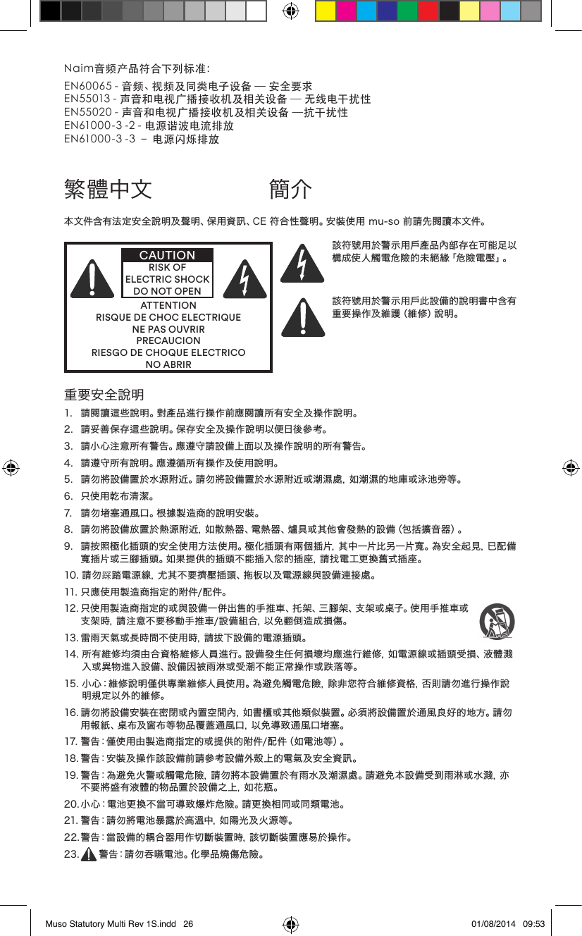 繁體中文 簡介重要安全說明1. 請閱讀這些說明。對產品進行操作前應閱讀所有安全及操作說明。2. 請妥善保存這些說明。保存安全及操作說明以便日後參考。3.請小心注意所有警告。應遵守請設備上面以及操作說明的所有警告。4. 請遵守所有說明。應遵循所有操作及使用說明。5.請勿將設備置於水源附近。請勿將設備置於水源附近或潮濕處，如潮濕的地庫或泳池旁等。6. 只使用乾布清潔。7. 請勿堵塞通風口。根據製造商的說明安裝。8.請勿將設備放置於熱源附近，如散熱器、電熱器、爐具或其他會發熱的設備（包括擴音器）。9. 請按照極化插頭的安全使用方法使用。極化插頭有兩個插片，其中一片比另一片寬。為安全起見，已配備寬插片或三腳插頭。如果提供的插頭不能插入您的插座，請找電工更換舊式插座。10.請勿踩踏電源線，尤其不要擠壓插頭、拖板以及電源線與設備連接處。11.只應使用製造商指定的附件/配件。12.只使用製造商指定的或與設備一併出售的手推車、托架、三腳架、支架或桌子。使用手推車或支架時，請注意不要移動手推車/設備組合，以免翻倒造成損傷。13.雷雨天氣或長時間不使用時，請拔下設備的電源插頭。14.所有維修均須由合資格維修人員進行。設備發生任何損壞均應進行維修，如電源線或插頭受損、液體濺入或異物進入設備、設備因被雨淋或受潮不能正常操作或跌落等。15.小心：維修說明僅供專業維修人員使用。為避免觸電危險，除非您符合維修資格，否則請勿進行操作說明規定以外的維修。16.請勿將設備安裝在密閉或內置空間內，如書櫃或其他類似裝置。必須將設備置於通風良好的地方。請勿用報紙、桌布及窗布等物品覆蓋通風口，以免導致通風口堵塞。17.警告：僅使用由製造商指定的或提供的附件/配件（如電池等）。18.警告：安裝及操作該設備前請參考設備外殼上的電氣及安全資訊。19.警告：為避免火警或觸電危險，請勿將本設備置於有雨水及潮濕處。請避免本設備受到雨淋或水濺，亦不要將盛有液體的物品置於設備之上，如花瓶。20.小心：電池更換不當可導致爆炸危險。請更換相同或同類電池。21.警告：請勿將電池暴露於高溫中，如陽光及火源等。22.警告：當設備的耦合器用作切斷裝置時，該切斷裝置應易於操作。23. 警告：請勿吞嚥電池。化學品燒傷危險。本文件含有法定安全說明及聲明、保用資訊、CE符合性聲明。安裝使用mu-so前請先閱讀本文件。ATTENTIONRISQUE DE CHOC ELECTRIQUENE PAS OUVRIRPRECAUCIONRIESGO DE CHOQUE ELECTRICONO ABRIRCAUTIONRISK OF ELECTRIC SHOCK DO NOT OPEN該符號用於警示用戶產品內部存在可能足以構成使人觸電危險的未絕緣「危險電壓」。該符號用於警示用戶此設備的說明書中含有重要操作及維護（維修）說明。Naim音频产品符合下列标准：EN60065-音频、视频及同类电子设备—安全要求EN55013-声音和电视广播接收机及相关设备—无线电干扰性EN55020-声音和电视广播接收机及相关设备—抗干扰性EN61000-3-2-电源谐波电流排放EN61000-3-3–电源闪烁排放Muso Statutory Multi Rev 1S.indd   26 01/08/2014   09:53
