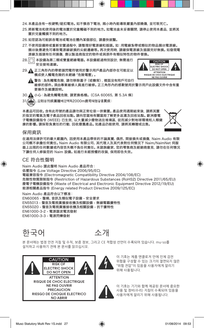 24.本產品含有一枚硬幣/鈕扣電池。如不慎吞下電池，兩小時內能導致嚴重內部燒傷，並可致死亡。25.將新電池和使用後的電池置於兒童觸碰不到的地方。如電池盒未妥善關閉，請停止使用本產品，並將其置於兒童觸摸不到的地方。26.如您認為可能誤吞電池或電池在體內某個部位，請盡快就醫。27.不使用設備時或重新安置過程中，請整理好電源線和插頭。如：用電線紮帶或類似的物品捆綁電源線。捆綁後應避免可導致電源線破損的尖銳邊緣等。再次使用時，請確保電源線及插頭完好無損。如發現電源線及插頭有任何損傷，應以製造商指定的物件或與原件有類似特性的物件替換。2 8 .  本設備為第二類或雙重絕緣電器。本設備經過特別設計，無需進行安全接地連線。29. 正三角形內的帶箭頭閃電符號用於警示用戶產品內部存在可能足以構成使人觸電危險的未絕緣「危險電壓」。警告：為免觸電危險，請勿移除蓋子（或機背），裡面沒有用戶可自行維修的部件。須由專業維修人員進行維修。正三角形內的感歎號用於警示用戶此設備文件中含有重要操作及維護說明。30. 小心：為避免觸電危險，請更換格柵。（CSA60065，第5.3A條）31 ..깊刻쏭刊痰黨瞳베겄멕똑2000m鹿苟뒈혐갛홍賈 痰：本產品可回收。含有此符號的產品請勿與正常垃圾一併棄置。產品使用週期結束後，請將其置於指定的電氣及電子產品回收站點。請向您當地有關當局了解更多返還及回收站點。歐洲廢電子電機設備指令(WEEE)已生效，以大量減少廢物送往堆填區，從而減少對地球環境和人類健康的影響。請採取負責任的行動，回收廢舊產品。如產品仍能使用，請將其轉贈或出售。保用資訊在適用法律許可的最大範圍內，因使用本產品帶來的不論真實、偶然、間接損失或損傷，NaimAudio有限公司概不承擔任何責任。NaimAudio有限公司、其代理人及其代表對任何情況下Naim/NaimNet伺服器上出現的任何數據或內容丟失概不負任何責任。未諮詢廠家、您的零售商及經銷商意見，請勿在任何情況下讓任何人修裝您的Naim設備。如進行未經授權的改裝，保用即告失效。CE符合性聲明NaimAudio謹此聲明NaimAudio產品符合：低壓指令(LowVoltageDirective2006/95/EC)電磁兼容指令(ElectromagneticCompatibilityDirective2004/108/EC)危險性物質限制指令(RestrictionofHazardousSubstances(RoHS2)Directive2011/65/EU)廢電子電機設備指令(WasteofElectricalandElectronicEquipmentDirective2012/19/EU)能源相關產品指令(EnergyrelatedProductDirective2009/125/EC)NaimAudio產品符合以下標准：EN60065-聲頻、音訊及類似電子設備-安全要求EN55013-聲音及電視廣播接收機及相關設備-無線電騷擾特性EN55020-聲音及電視廣播接收機及相關設備-抗干擾特性EN61000-3-2-電源諧波電流發射EN61000-3-3-電源閃爍發射ATTENTIONRISQUE DE CHOC ELECTRIQUENE PAS OUVRIRCAUTIONRISK OF ELECTRIC SHOCK DO NOT OPEN본 문서에는 법정 안전 지침 및 수칙, 보증 정보, 그리고 CE 적합성 선언이 수록되어 있습니다. mu-so를 설치하고 사용하기 전에 본 문서를 읽으십시오.ATTENTIONRISQUE DE CHOC ELECTRIQUENE PAS OUVRIRPRECAUCIONRIESGO DE CHOQUE ELECTRICONO ABRIRCAUTIONRISK OF ELECTRIC SHOCK DO NOT OPEN이 기호는 제품 엔클로저 안에 인체 감전 위험을 구성할 수 있는 크기의 절연되지 않은 “위험 전압”이 있음을 사용자에게 알리기 위해 사용됩니다. 이 기호는 기기와 함께 제공된 문서에 중요한 사용 및 정비(수리) 지침이 수록되어 있음을 사용자에게 알리기 위해 사용됩니다.한국어 소개Muso Statutory Multi Rev 1S.indd   27 01/08/2014   09:53