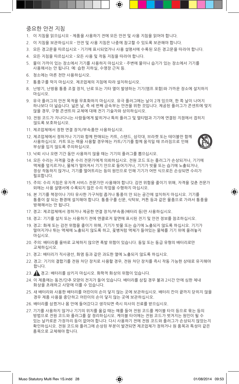 중요한 안전 지침1.   이 지침을 읽으십시오 - 제품을 사용하기 전에 모든 안전 및 사용 지침을 읽어야 합니다.2.   이 지침을 보관하십시오 - 안전 및 사용 지침은 나중에 참고할 수 있도록 보관해야 합니다.3.   모든 경고문을 따르십시오 - 기기에 표시되었거나 사용 설명서에 수록된 모든 경고문을 따라야 합니다.4.   모든 지침을 따르십시오 - 모든 사용 및 작동 지침을 따라야 합니다.5.    물이 가까이 있는 장소에서 기기를 사용하지 마십시오 - 주변에 물이나 습기가 있는 장소에서 기기를 사용해서는 안 됩니다. 예: 습한 지하실, 수영장 근처 등.6.   청소에는 마른 천만 사용하십시오.7.   통풍구를 막지 마십시오. 제조업체의 지침에 따라 설치하십시오. 8.    난방기, 난방용 통풍 조절 장치, 난로 또는 기타 열이 발생하는 기기(앰프 포함)와 가까운 장소에 설치하지 마십시오.9.    유극 플러그의 안전 목적을 무효화하지 마십시오. 유극 플러그에는 날이 2개 있으며, 한 쪽 날이 나머지 하나보다 더 넓습니다. 넓은 날, 즉 세 번째 금속부는 안전을 위한 것입니다. 제공된 플러그가 콘센트에 맞지 않을 경우, 구형 콘센트의 교체에 대해 전기 기술자와 상의하십시오.10.  전원 코드가 지나다니는 사람들에게 밟히거나 특히 플러그 및 멀티탭과 기기에 연결된 지점에서 접히지 않도록 보호하십시오.11. 제조업체에서 정한 연결 장치/부속품만 사용하십시오.12.  제조업체에서 정하거나 기기와 함께 판매되는 카트, 스탠드, 삼각대, 브라켓 또는 테이블만 함께 사용하십시오. 카트 또는 랙을 사용할 경우에는 카트/기기를 함께 움직일 때 쓰러짐으로 인해 부상을 입지 않도록 주의하십시오.13. 낙뢰 시나 오랜 기간 동안 사용하지 않을 때는 기기의 플러그를 뽑으십시오.14.  모든 수리는 자격을 갖춘 수리 전문가에게 의뢰하십시오. 전원 코드 또는 플러그가 손상되거나, 기기에 액체를 엎지르거나, 물체가 떨어져서 기기 안으로 들어가거나, 기기가 빗물 또는 습기에 노출되거나, 정상 작동하지 않거나, 기기를 떨어트리는 등의 원인으로 인해 기기가 어떤 식으로든 손상되면 수리가 필요합니다. 15.  주의: 수리 지침은 유자격 서비스 전문가만 사용해야 합니다. 감전 위험을 줄이기 위해, 자격을 갖춘 전문가 외에는 사용 설명서에 수록되지 않은 수리 작업을 수행하지 마십시오.16.  본 기기를 책장이나 기타 유사한 가구처럼 좁거나 통풍이 안 되는 공간에 설치하지 마십시오. 기기를 통풍이 잘 되는 환경에 설치해야 합니다. 통풍구를 신문, 식탁보, 커튼 등과 같은 물품으로 가려서 통풍을 방해해서는 안 됩니다.17.  경고: 제조업체에서 정하거나 제공한 연결 장치/부속품(배터리 등)만 사용하십시오.18. 경고: 기기를 설치 또는 사용하기 전에 엔클로저 밑면에 표시된 전기 및 안전 정보를 참조하십시오.19.  경고: 화재 또는 감전 위험을 줄이기 위해, 기기가 빗물 또는 습기에 노출되지 않도록 하십시오. 기기가 떨어지거나 튀는 액체에 노출되지 않도록 하고, 꽃병처럼 액체가 들어있는 물체를 기기 위에 올려놓지 마십시오.20.  주의: 배터리를 올바로 교체하지 않으면 폭발 위험이 있습니다. 동일 또는 동급 유형의 배터리로만 교체하십시오.21. 경고: 배터리가 직사광선, 화염 등과 같은 과도한 열에 노출되지 않도록 하십시오.22.  경고: 기기의 결합기를 전원 차단 장치로 사용할 경우, 전원 차단 장치를 즉시 작동 가능한 상태로 유지해야 합니다.23.  경고: 배터리를 삼키지 마십시오. 화학적 화상의 위험이 있습니다.24.  이 제품에는 동전/단추 모양의 전지가 들어 있습니다. 배터리를 삼킬 경우 불과 2시간 안에 심한 체내 화상을 초래하고 사망에 이를 수 있습니다.25.  새 배터리와 사용한 배터리를 어린이의 손이 닿지 않는 곳에 보관하십시오. 배터리 칸이 끝까지 닫히지 않을 경우 제품 사용을 중단하고 어린이의 손이 닿지 않는 곳에 보관하십시오.26. 배터리를 삼켰거나 몸 안에 들어갔다고 생각되면 즉시 의사의 진료를 받으십시오.27.   기기를 사용하지 않거나 기기의 위치를 옮길 때는 예를 들어 전원 코드를 케이블 타이 등으로 묶는 등의 방법으로 전원 코드와 플러그를 잘 정리하십시오. 케이블 타이에는 전원 코드가 벗겨지는 원인이 될 수 있는 날카로운 가장자리 등이 없어야 합니다. 다시 사용하기 전에 전원 코드와 플러그가 손상되지 않았는지 확인하십시오. 전원 코드와 플러그에 손상된 부분이 발견되면 제조업체가 정하거나 원 품목과 특성이 같은 품목으로 교체해야 합니다.Muso Statutory Multi Rev 1S.indd   28 01/08/2014   09:53