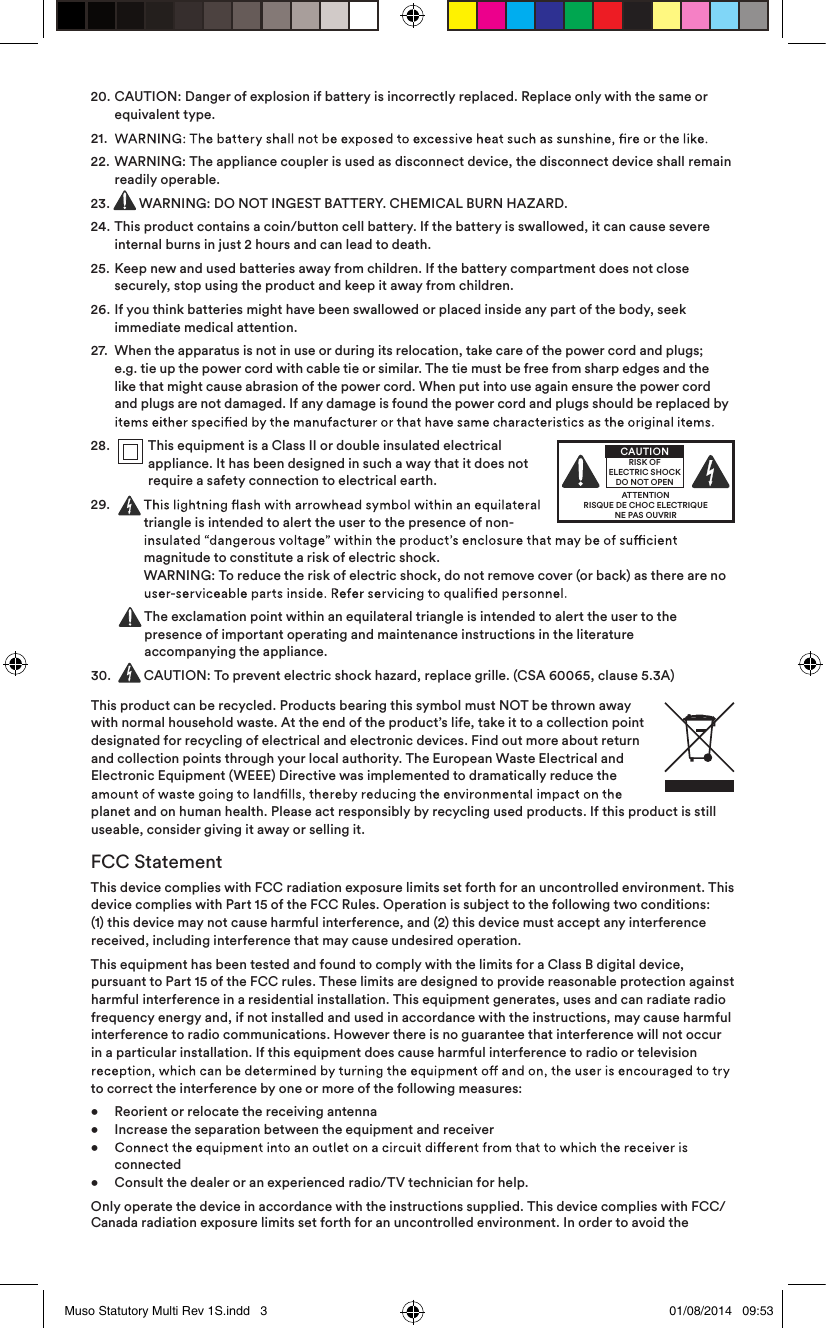 20.   CAUTION: Danger of explosion if battery is incorrectly replaced. Replace only with the same or equivalent type.21.  22.   WARNING: The appliance coupler is used as disconnect device, the disconnect device shall remain readily operable.23.  WARNING: DO NOT INGEST BATTERY. CHEMICAL BURN HAZARD.24.   This product contains a coin/button cell battery. If the battery is swallowed, it can cause severe internal burns in just 2 hours and can lead to death.25.   Keep new and used batteries away from children. If the battery compartment does not close securely, stop using the product and keep it away from children.26.   If you think batteries might have been swallowed or placed inside any part of the body, seek immediate medical attention.27.   When the apparatus is not in use or during its relocation, take care of the power cord and plugs; e.g. tie up the power cord with cable tie or similar. The tie must be free from sharp edges and the like that might cause abrasion of the power cord. When put into use again ensure the power cord and plugs are not damaged. If any damage is found the power cord and plugs should be replaced by 28.    This equipment is a Class II or double insulated electrical appliance. It has been designed in such a way that it does not require a safety connection to electrical earth.29.     triangle is intended to alert the user to the presence of non-magnitude to constitute a risk of electric shock.  WARNING: To reduce the risk of electric shock, do not remove cover (or back) as there are no   The exclamation point within an equilateral triangle is intended to alert the user to the presence of important operating and maintenance instructions in the literature  accompanying the appliance.30.   CAUTION: To prevent electric shock hazard, replace grille. (CSA 60065, clause 5.3A)This product can be recycled. Products bearing this symbol must NOT be thrown away with normal household waste. At the end of the product’s life, take it to a collection point designated for recycling of electrical and electronic devices. Find out more about return and collection points through your local authority. The European Waste Electrical and Electronic Equipment (WEEE) Directive was implemented to dramatically reduce the planet and on human health. Please act responsibly by recycling used products. If this product is still useable, consider giving it away or selling it.FCC StatementThis device complies with FCC radiation exposure limits set forth for an uncontrolled environment. This device complies with Part 15 of the FCC Rules. Operation is subject to the following two conditions: (1) this device may not cause harmful interference, and (2) this device must accept any interference received, including interference that may cause undesired operation.This equipment has been tested and found to comply with the limits for a Class B digital device, pursuant to Part 15 of the FCC rules. These limits are designed to provide reasonable protection against harmful interference in a residential installation. This equipment generates, uses and can radiate radio frequency energy and, if not installed and used in accordance with the instructions, may cause harmful interference to radio communications. However there is no guarantee that interference will not occur in a particular installation. If this equipment does cause harmful interference to radio or television to correct the interference by one or more of the following measures:•  Reorient or relocate the receiving antenna •  Increase the separation between the equipment and receiver  •    connected •  Consult the dealer or an experienced radio/TV technician for help.Only operate the device in accordance with the instructions supplied. This device complies with FCC/Canada radiation exposure limits set forth for an uncontrolled environment. In order to avoid the  ATTENTIONRISQUE DE CHOC ELECTRIQUENE PAS OUVRIRCAUTIONRISK OF ELECTRIC SHOCK DO NOT OPENMuso Statutory Multi Rev 1S.indd   3 01/08/2014   09:53