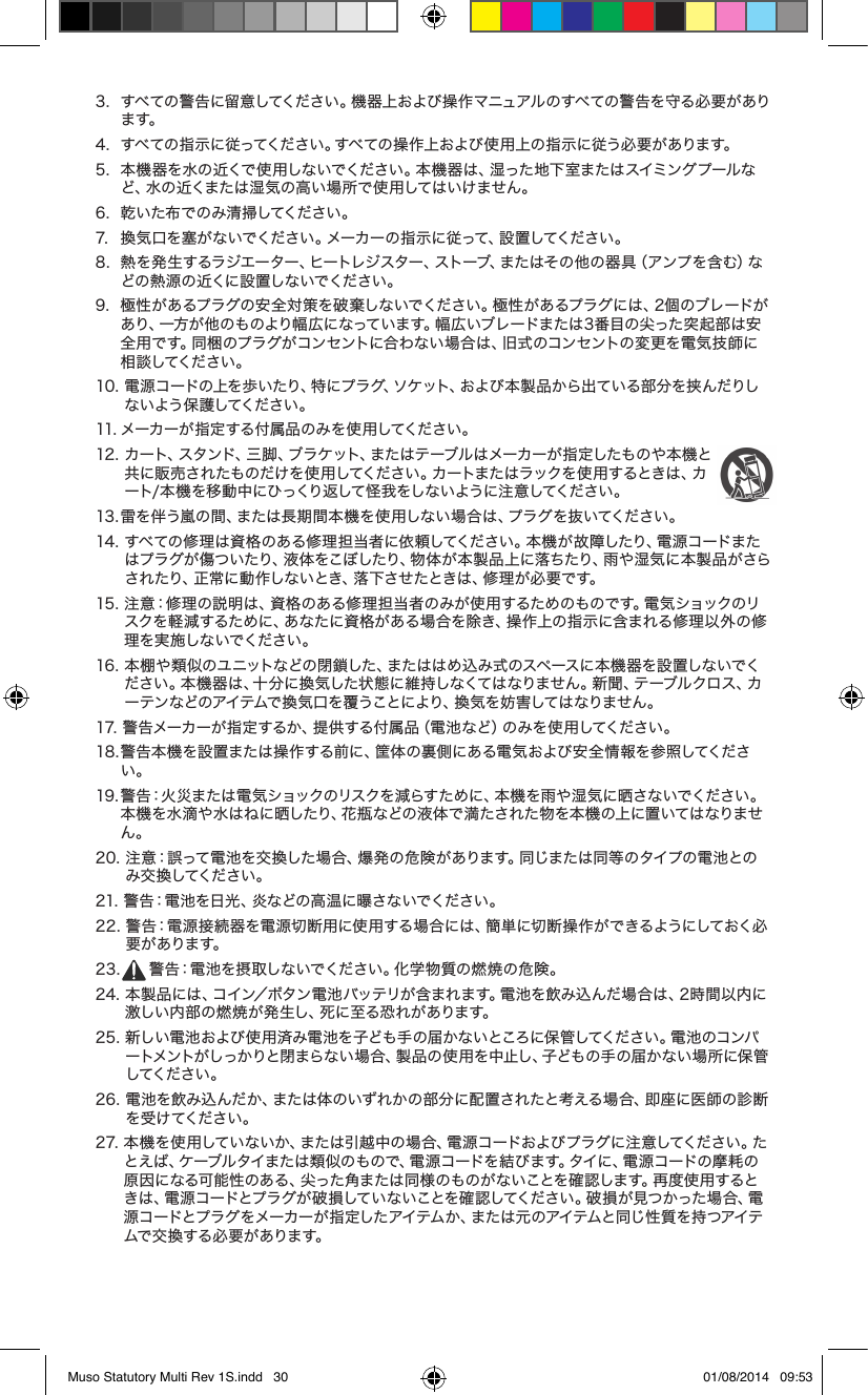 3.   すべての警告に留意してください。機器上および操作マニュアルのすべての警告を守る必要があります。4.   すべての指示に従ってください。すべての操作上および使用上の指示に従う必要があります。5.   本機器を水の近くで使用しないでください。本機器は、湿った地下室またはスイミングプールなど、水の近くまたは湿気の高い場所で使用してはいけません。6.  乾いた布でのみ清掃してください。7.  換気口を塞がないでください。メーカーの指示に従って、設置してください。 8.   熱を発生するラジエーター、ヒートレジスター、ストーブ、またはその他の器具（アンプを含む）などの 熱 源の 近くに 設 置しな いで ください 。9.   極性があるプラグの安全対策を破棄しないでください。極性があるプラグには、2個のブレードがあり、一方が他のものより幅広になっています。幅広いブレードまたは3番目の尖った突起部は安全用です。同梱のプラグがコンセントに合わない場合は、旧式のコンセントの変更を電気技師に相 談してください 。10.  電源コードの上を歩いたり、特にプラグ、ソケット、および本製品から出ている部分を挟んだりしない よう保 護してください 。11. メーカーが指定する付属品のみを使用してください。12.  カート、スタンド、三脚、ブラケット、またはテーブルはメーカーが指定したものや本機と共に販売されたものだけを使用してください。カートまたはラックを使用するときは、カート/ 本 機 を 移 動 中 にひっくり返 して怪 我 をしな い ように 注 意してください 。13. 雷を伴う嵐の間、または長期間本機を使用しない場合は、プラグを抜いてください。14.  すべての修理は資格のある修理担当者に依頼してください。本機が故障したり、電源コードまたはプラグが傷ついたり、液体をこぼしたり、物体が 本製 品 上に落ちたり、雨や湿気に本製品がさらされたり、正常に動 作しないとき、落下させたときは、修 理が必要です。 15.  注意：修理の説明は、資格のある修理担当者のみが使用するためのものです。電気ショックのリスクを軽減するために、あなたに資格がある場合を除き、操作上の指示に含まれる修理以外の修理を実施しないでください。16.  本棚や類似のユニットなどの閉鎖した、またははめ込み式のスペースに本機器を設置しないでください。本機器は、十分に換気した状態に維持しなくてはなりません。新聞、テーブルクロス、カーテンなどのアイテムで換気口を覆うことにより、換気を妨害してはなりません。17.  警告メーカーが指定するか、提供する付属品（電池など）のみを使用してください。18.  警告本機を設置または操作する前に、筐体の裏側にある電気および安全情報を参照してください。19.  警告：火災または電気ショックのリスクを減らすために、本機を雨や湿気に晒さないでください。本機を水滴や水はねに晒したり、花瓶などの液体で満たされた物を本機の上に置いてはなりません。20.  注意：誤って電池を交換した場合、爆発の危険があります。同じまたは同等のタイプの電池とのみ交 換 してください 。21. 警告：電池を日光、炎などの高温に曝さないでください。22.  警告：電源接続器を電源切断用に使用する場合には、簡単に切断操作ができるようにしておく必要 が ありま す。23.  警告：電池を摂取しないでください。化学物質の燃焼の危険。24.  本製品には、コイン／ボタン電池バッテリが含まれます。電池を飲み込んだ場合は、2時間以内に激しい内部の燃焼が発生し、死に至る恐れがあります。25.  新しい電池および使用済み電池を子ども手の届かないところに保管してください。電池のコンパートメントがしっかりと閉まらない場合、製品の使用を中止し、子どもの手の届かない場所に保管してください 。26.  電池を飲み込んだか、または体のいずれかの部分に配置されたと考える場合、即座に医師の診断を 受 け てください 。27.  本機を使用していないか、または引越中の場合、電源コードおよびプラグに注意してください。たとえば、ケーブルタイまたは類似のもので、電源コードを結びます。タイに、電源コードの摩耗の原因になる可能性のある、尖った角または同様のものがないことを確認します。再度使 用するとき は 、電 源 コ ー ド と プ ラ グ が 破 損 し て い な い こ と を 確 認 し て く だ さ い 。破 損 が 見 つ か っ た 場 合 、電源コ ードとプラ グをメーカーが 指 定した アイテム か、または 元 のアイテムと同じ性 質 を持 つアイテムで 交 換 する 必 要 が ありま す。Muso Statutory Multi Rev 1S.indd   30 01/08/2014   09:53