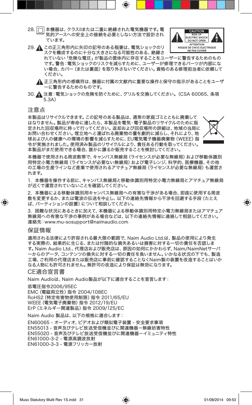 28.    本機器は、クラスIIまたは二重に絶縁された電気機器です。電気的アースへの安全上の接続を必要としない方法で設計されています。2 9 .    この正三角形内に矢印の記号のある稲妻は、電気ショックのリスクを構成するのに十 分な大きさになる可能性のある、絶縁されていない「危険な電圧」が製品の筐体内に存在することをユーザーに警告するためのもので す。警 告：電 気 ショックのリスクを減らすため に、ユー ザー が 修 理 できる パーツが 内 部 にない場合、カバー（または裏面）を取り外さないでください。資格のある修理担当者に依頼してください。  正三角形内の感嘆符は、機器に付属の文献内に重要な操作と保守の指示があることをユーザー に警 告 するため のものです。30.  注意：電気ショックの危険を防ぐために、グリルを交換してください。（CSA 60065、条項5.3A）注意点本製品はリサイクルできます。この記号のある製品は、通常の家庭ゴミとともに廃棄してはなりません。製品が寿命に達したら、本製品を電気・電子製品のリサイクルのために指定された回収場所に持って行ってください。返却および回収場所の詳細は、地域の当局にお問い合わせください。埋立地へと運ばれる廃棄物の量を劇的に減らし、それにより、地球および人の健康への環境の影響を減らすために、EU電気電子機器廃棄物（WEEE）指令が実施されました。使用済み製品のリサイクルにより、責任ある行動を取ってください。本製品がまだ使用できる場合、誰かに譲るか販売することを検討してください。本機器で使用される周波数帯で、キャンパス無線局（ライセンスが必要な無線局）および移動体識別用特定小電力無線局（ライセンスが必要ない無線局）および電子レンジ、科学的、医療機器、その他の工場の生産ラインなど産業で使用されるアマチュア無線局（ライセンスが必要な無線局）も運営されます。  1.  本機器を操作する前に、キャンパス無線局と移動体識別用特定小電力無線局とアマチュア無線局が 近くで 運 営 されて い ないことを 確 認してくだ さい 。2.  本機器による移動体識別用キャンパス無線局への有害な干渉がある場合、即座に使用する周波数を変更するか、または電波の伝送を中止し、以下の連絡先情報から干渉を回避する手段（たとえば、パーティションの設置）について相談してください。3.  困難な状況にあるときに加えて、本機器による移動体識別用特定小電力無線局またはアマチュア無線局への有害な干渉の事例がある場合などは、以下の連絡先情報に連絡して相談してください。 連絡先：www.mu-sosupport@naimaudio.com保証情報適用される法律により許容される最大限の範囲で、Naim Audio Ltd.は、製品の使用により発生する実際の、結果的に生じる、または付随的な損失あるいは損害に対する一切の責任を否認します。Naim Audio Ltd.、代理店および販売店は、原因の如何にかかわらず、Naim/NaimNetサーバーからのデータ、コンテンツの損失に対する一切の責任を負いません。いかなる状況の下でも、製造工場、ご利用の代理店または販売店に事前に確認することなくNaim製の装置を改造することはいかなる人物にも許可されません。無許可の改造により保証は無効になります。CE適合宣言書Naim Audioは、Naim Audio製品が以下に適合することを宣言します：低電圧指令2006/95EC EMC（電磁両立性）指令 2004/108EC RoHS2（特定有害物使用制限）指令 2011/65/EU WEEE（電気電子廃棄物）指令 2012/19/EU ErP（エネルギー関連製品）指令 2009/125/ECNaim Audio 製品は、以下の規格に適合します：EN60065 - オーディオ、ビデオおよび類似電子装置 - 安全要求事項 EN55013 - 音声及びテレビ放送受信機並びに関連機器－無線妨害特性 EN55020 - 音声及びテレビ放送受信機並びに関連機器－イミュニティ特性 EN61000-3-2 - 電源高調波放射 EN61000-3-3 - 電源フリッカー放射ATTENTIONRISQUE DE CHOC ELECTRIQUENE PAS OUVRIRCAUTIONRISK OF ELECTRIC SHOCK DO NOT OPENMuso Statutory Multi Rev 1S.indd   31 01/08/2014   09:53