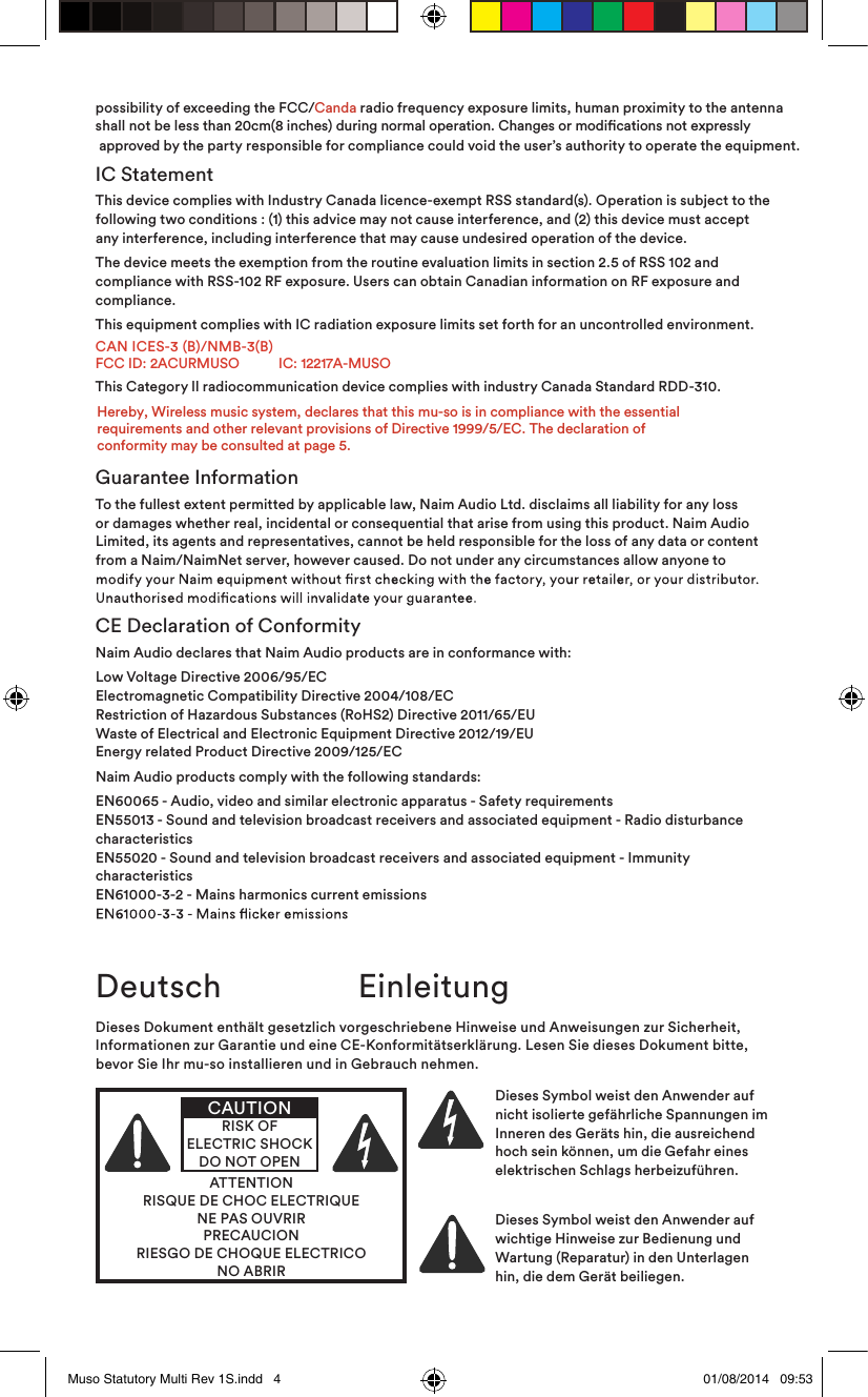possibility of exceeding the FCC/Canda radio frequency exposure limits, human proximity to the antennashall not be less than 20cm(8 inches) during normal operation. Changes or modications not expressly  approved by the party responsible for compliance could void the user’s authority to operate the equipment.IC StatementThis device complies with Industry Canada licence-exempt RSS standard(s). Operation is subject to the following two conditions : (1) this advice may not cause interference, and (2) this device must accept any interference, including interference that may cause undesired operation of the device.The device meets the exemption from the routine evaluation limits in section 2.5 of RSS 102 and compliance with RSS-102 RF exposure. Users can obtain Canadian information on RF exposure and compliance. This equipment complies with IC radiation exposure limits set forth for an uncontrolled environment.CAN ICES-3 (B)/NMB-3(B)FCC ID: 2ACURMUSO           IC: 12217A-MUSOThis Category ll radiocommunication device complies with industry Canada Standard RDD-310. Guarantee InformationTo the fullest extent permitted by applicable law, Naim Audio Ltd. disclaims all liability for any loss or damages whether real, incidental or consequential that arise from using this product. Naim Audio Limited, its agents and representatives, cannot be held responsible for the loss of any data or content from a Naim/NaimNet server, however caused. Do not under any circumstances allow anyone to CE Declaration of ConformityNaim Audio declares that Naim Audio products are in conformance with:Low Voltage Directive 2006/95/EC Electromagnetic Compatibility Directive 2004/108/EC Restriction of Hazardous Substances (RoHS2) Directive 2011/65/EU  Waste of Electrical and Electronic Equipment Directive 2012/19/EU Energy related Product Directive 2009/125/ECNaim Audio products comply with the following standards:EN60065 - Audio, video and similar electronic apparatus - Safety requirements EN55013 - Sound and television broadcast receivers and associated equipment - Radio disturbance characteristics EN55020 - Sound and television broadcast receivers and associated equipment - Immunity characteristics EN61000-3-2 - Mains harmonics current emissions Deutsch  EinleitungDieses Dokument enthält gesetzlich vorgeschriebene Hinweise und Anweisungen zur Sicherheit, Informationen zur Garantie und eine CE-Konformitätserklärung. Lesen Sie dieses Dokument bitte, bevor Sie Ihr mu-so installieren und in Gebrauch nehmen.ATTENTIONRISQUE DE CHOC ELECTRIQUENE PAS OUVRIRPRECAUCIONRIESGO DE CHOQUE ELECTRICONO ABRIRCAUTIONRISK OF ELECTRIC SHOCK DO NOT OPENDieses Symbol weist den Anwender auf nicht isolierte gefährliche Spannungen im Inneren des Geräts hin, die ausreichend hoch sein können, um die Gefahr eines elektrischen Schlags herbeizuführen. Dieses Symbol weist den Anwender auf wichtige Hinweise zur Bedienung und Wartung (Reparatur) in den Unterlagen hin, die dem Gerät beiliegen.Muso Statutory Multi Rev 1S.indd   4 01/08/2014   09:53Hereby, Wireless music system, declares that this mu-so is in compliance with the essential requirements and other relevant provisions of Directive 1999/5/EC. The declaration ofconformity may be consulted at page 5.