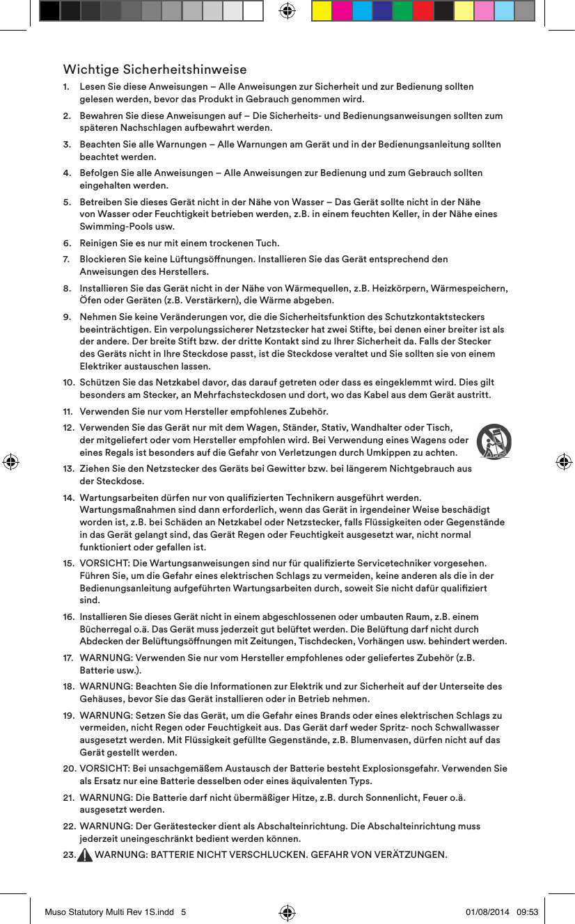 Wichtige Sicherheitshinweise1.    Lesen Sie diese Anweisungen – Alle Anweisungen zur Sicherheit und zur Bedienung sollten gelesen werden, bevor das Produkt in Gebrauch genommen wird.2.    Bewahren Sie diese Anweisungen auf – Die Sicherheits- und Bedienungsanweisungen sollten zum späteren Nachschlagen aufbewahrt werden.3.    Beachten Sie alle Warnungen – Alle Warnungen am Gerät und in der Bedienungsanleitung sollten beachtet werden.4.    Befolgen Sie alle Anweisungen – Alle Anweisungen zur Bedienung und zum Gebrauch sollten eingehalten werden.5.    Betreiben Sie dieses Gerät nicht in der Nähe von Wasser – Das Gerät sollte nicht in der Nähe von Wasser oder Feuchtigkeit betrieben werden, z.B. in einem feuchten Keller, in der Nähe eines Swimming-Pools usw.6.   Reinigen Sie es nur mit einem trockenen Tuch.7.    Blockieren Sie keine Lüftungsönungen. Installieren Sie das Gerät entsprechend den Anweisungen des Herstellers. 8.    Installieren Sie das Gerät nicht in der Nähe von Wärmequellen, z.B. Heizkörpern, Wärmespeichern, Öfen oder Geräten (z.B. Verstärkern), die Wärme abgeben.9.    Nehmen Sie keine Veränderungen vor, die die Sicherheitsfunktion des Schutzkontaktsteckers beeinträchtigen. Ein verpolungssicherer Netzstecker hat zwei Stifte, bei denen einer breiter ist als der andere. Der breite Stift bzw. der dritte Kontakt sind zu Ihrer Sicherheit da. Falls der Stecker des Geräts nicht in Ihre Steckdose passt, ist die Steckdose veraltet und Sie sollten sie von einem Elektriker austauschen lassen.10.   Schützen Sie das Netzkabel davor, das darauf getreten oder dass es eingeklemmt wird. Dies gilt besonders am Stecker, an Mehrfachsteckdosen und dort, wo das Kabel aus dem Gerät austritt.11.   Verwenden Sie nur vom Hersteller empfohlenes Zubehör.12.   Verwenden Sie das Gerät nur mit dem Wagen, Ständer, Stativ, Wandhalter oder Tisch, der mitgeliefert oder vom Hersteller empfohlen wird. Bei Verwendung eines Wagens oder eines Regals ist besonders auf die Gefahr von Verletzungen durch Umkippen zu achten.13.   Ziehen Sie den Netzstecker des Geräts bei Gewitter bzw. bei längerem Nichtgebrauch aus der Steckdose.14.   Wartungsarbeiten dürfen nur von qualizierten Technikern ausgeführt werden. Wartungsmaßnahmen sind dann erforderlich, wenn das Gerät in irgendeiner Weise beschädigt worden ist, z.B. bei Schäden an Netzkabel oder Netzstecker, falls Flüssigkeiten oder Gegenstände in das Gerät gelangt sind, das Gerät Regen oder Feuchtigkeit ausgesetzt war, nicht normal funktioniert oder gefallen ist. 15.   VORSICHT: Die Wartungsanweisungen sind nur für qualizierte Servicetechniker vorgesehen. Führen Sie, um die Gefahr eines elektrischen Schlags zu vermeiden, keine anderen als die in der Bedienungsanleitung aufgeführten Wartungsarbeiten durch, soweit Sie nicht dafür qualiziert sind.16.   Installieren Sie dieses Gerät nicht in einem abgeschlossenen oder umbauten Raum, z.B. einem Bücherregal o.ä. Das Gerät muss jederzeit gut belüftet werden. Die Belüftung darf nicht durch Abdecken der Belüftungsönungen mit Zeitungen, Tischdecken, Vorhängen usw. behindert werden.17.   WARNUNG: Verwenden Sie nur vom Hersteller empfohlenes oder geliefertes Zubehör (z.B. Batterie usw.).18.   WARNUNG: Beachten Sie die Informationen zur Elektrik und zur Sicherheit auf der Unterseite des Gehäuses, bevor Sie das Gerät installieren oder in Betrieb nehmen.19.   WARNUNG: Setzen Sie das Gerät, um die Gefahr eines Brands oder eines elektrischen Schlags zu vermeiden, nicht Regen oder Feuchtigkeit aus. Das Gerät darf weder Spritz- noch Schwallwasser ausgesetzt werden. Mit Flüssigkeit gefüllte Gegenstände, z.B. Blumenvasen, dürfen nicht auf das Gerät gestellt werden.20.   VORSICHT: Bei unsachgemäßem Austausch der Batterie besteht Explosionsgefahr. Verwenden Sie als Ersatz nur eine Batterie desselben oder eines äquivalenten Typs.21.   WARNUNG: Die Batterie darf nicht übermäßiger Hitze, z.B. durch Sonnenlicht, Feuer o.ä. ausgesetzt werden.22.   WARNUNG: Der Gerätestecker dient als Abschalteinrichtung. Die Abschalteinrichtung muss jederzeit uneingeschränkt bedient werden können.23.  WARNUNG: BATTERIE NICHT VERSCHLUCKEN. GEFAHR VON VERÄTZUNGEN.Muso Statutory Multi Rev 1S.indd   5 01/08/2014   09:53