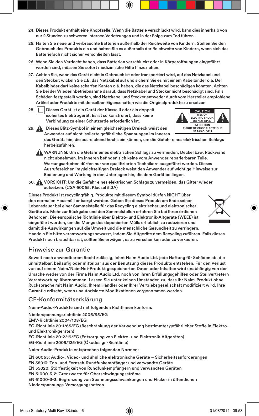 24.   Dieses Produkt enthält eine Knopfzelle. Wenn die Batterie verschluckt wird, kann dies innerhalb von nur 2 Stunden zu schweren internen Verletzungen und in der Folge zum Tod führen.25.   Halten Sie neue und verbrauchte Batterien außerhalb der Reichweite von Kindern. Stellen Sie den Gebrauch des Produkts ein und halten Sie es außerhalb der Reichweite von Kindern, wenn sich das Batteriefach nicht sicher verschließen lässt.26.   Wenn Sie den Verdacht haben, dass Batterien verschluckt oder in Körperönungen eingeführt worden sind, müssen Sie sofort medizinische Hilfe hinzuziehen.27.   Achten Sie, wenn das Gerät nicht in Gebrauch ist oder transportiert wird, auf das Netzkabel und den Stecker; wickeln Sie z.B. das Netzkabel auf und sichern Sie es mit einem Kabelbinder o.ä. Der Kabelbinder darf keine scharfen Kanten o.ä. haben, die das Netzkabel beschädigen könnten. Achten Sie bei der Wiederinbetriebnahme darauf, dass Netzkabel und Stecker nicht beschädigt sind. Falls Schäden festgestellt werden, sind Netzkabel und Stecker entweder durch vom Hersteller empfohlene Artikel oder Produkte mit denselben Eigenschaften wie die Originalprodukte zu ersetzen.28 .     Dieses Gerät ist ein Gerät der Klasse II oder ein doppelt isoliertes Elektrogerät. Es ist so konstruiert, dass keine Verbindung zu einer Schutzerde erforderlich ist.29.    Dieses Blitz-Symbol in einem gleichseitigen Dreieck weist den Anwender auf nicht isolierte gefährliche Spannungen im Inneren des Geräts hin, die ausreichend hoch sein können, um die Gefahr eines elektrischen Schlags herbeizuführen.    WARNUNG: Um die Gefahr eines elektrischen Schlags zu vermeiden, Deckel bzw. Rückwand nicht abnehmen. Im Inneren benden sich keine vom Anwender reparierbaren Teile. Wartungsarbeiten dürfen nur von qualizierten Technikern ausgeführt werden. Dieses Ausrufezeichen im gleichseitigen Dreieck weist den Anwender auf wichtige Hinweise zur Bedienung und Wartung in den Unterlagen hin, die dem Gerät beiliegen.30.   VORSICHT: Um die Gefahr eines elektrischen Schlags zu vermeiden, das Gitter wieder aufsetzen. (CSA 60065, Klausel 5.3A)Dieses Produkt ist recyclingfähig. Produkte mit diesem Symbol dürfen NICHT über den normalen Hausmüll entsorgt werden. Geben Sie dieses Produkt am Ende seiner Lebensdauer bei einer Sammelstelle für das Recycling elektrischer und elektronischer Geräte ab. Mehr zur Rückgabe und den Sammelstellen erfahren Sie bei Ihren örtlichen Behörden. Die europäische Richtlinie über Elektro- und Elektronik-Altgeräte (WEEE) ist eingeführt worden, um die Menge des deponierten Mülls erheblich zu reduzieren und damit die Auswirkungen auf die Umwelt und die menschliche Gesundheit zu verringern. Handeln Sie bitte verantwortungsbewusst, indem Sie Altgeräte dem Recycling zuführen. Falls dieses Produkt noch brauchbar ist, sollten Sie erwägen, es zu verschenken oder zu verkaufen.Hinweise zur GarantieSoweit nach anwendbarem Recht zulässig, lehnt Naim Audio Ltd. jede Haftung für Schäden ab, die unmittelbar, beiläug oder mittelbar aus der Benutzung dieses Produkts entstehen. Für den Verlust von auf einem Naim/NaimNet-Produkt gespeicherten Daten oder Inhalten wird unabhängig von der Ursache weder von der Firma Naim Audio Ltd. noch von ihren Erfüllungsgehilfen oder Stellvertretern Verantwortung übernommen. Lassen Sie unter keinen Umständen zu, dass Ihr Naim-Produkt ohne Rücksprache mit Naim Audio, Ihrem Händler oder Ihrer Vertriebsgesellschaft modiziert wird. Ihre Garantie erlischt, wenn unautorisierte Modikationen vorgenommen werden.CE-KonformitätserklärungNaim-Audio-Produkte sind mit folgenden Richtlinien konform:Niederspannungsrichtlinie 2006/95/EG EMV-Richtlinie 2004/108/EG EG-Richtlinie 2011/65/EG (Beschränkung der Verwendung bestimmter gefährlicher Stoe in Elektro- und Elektronikgeräten) EG-Richtlinie 2012/19/EG (Entsorgung von Elektro- und Elektronik-Altgeräten) EG-Richtlinie 2009/125/EG (Ökodesign-Richtlinie)Naim-Audio-Produkte entsprechen folgenden Normen:EN 60065: Audio-, Video- und ähnliche elektronische Geräte – Sicherheitsanforderungen EN 55013: Ton- und Fernseh-Rundfunkempfänger und verwandte Geräte EN 55020: Störfestigkeit von Rundfunkempfängern und verwandten Geräten EN 61000-3-2: Grenzwerte für Oberschwingungsströme  EN 61000-3-3: Begrenzung von Spannungsschwankungen und Flicker in öentlichen Niederspannungs-VersorgungsnetzenATTENTIONRISQUE DE CHOC ELECTRIQUENE PAS OUVRIRCAUTIONRISK OF ELECTRIC SHOCK DO NOT OPENMuso Statutory Multi Rev 1S.indd   6 01/08/2014   09:53