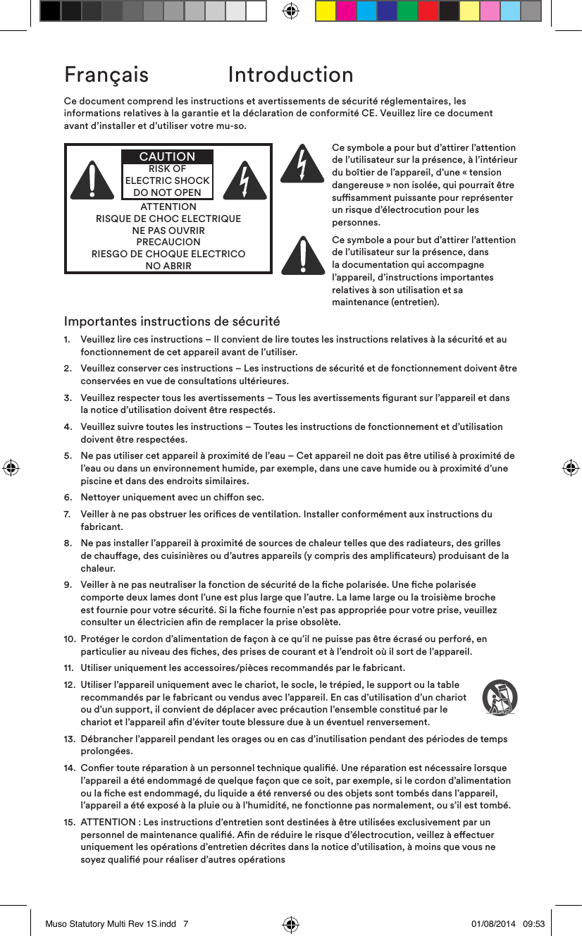 Français  IntroductionCe document comprend les instructions et avertissements de sécurité réglementaires, les informations relatives à la garantie et la déclaration de conformité CE. Veuillez lire ce document avant d’installer et d’utiliser votre mu-so.ATTENTIONRISQUE DE CHOC ELECTRIQUENE PAS OUVRIRPRECAUCIONRIESGO DE CHOQUE ELECTRICONO ABRIRCAUTIONRISK OF ELECTRIC SHOCK DO NOT OPENCe symbole a pour but d’attirer l’attention de l’utilisateur sur la présence, à l’intérieur du boîtier de l’appareil, d’une «tension dangereuse» non isolée, qui pourrait être susamment puissante pour représenter un risque d’électrocution pour les personnes.Ce symbole a pour but d’attirer l’attention de l’utilisateur sur la présence, dans la documentation qui accompagne l’appareil, d’instructions importantes relatives à son utilisation et sa maintenance (entretien).Importantes instructions de sécurité1.   Veuillez lire ces instructions – Il convient de lire toutes les instructions relatives à la sécurité et au fonctionnement de cet appareil avant de l’utiliser.2.    Veuillez conserver ces instructions – Les instructions de sécurité et de fonctionnement doivent être conservées en vue de consultations ultérieures.3.    Veuillez respecter tous les avertissements – Tous les avertissements gurant sur l’appareil et dans la notice d’utilisation doivent être respectés.4.    Veuillez suivre toutes les instructions – Toutes les instructions de fonctionnement et d’utilisation doivent être respectées.5.    Ne pas utiliser cet appareil à proximité de l’eau – Cet appareil ne doit pas être utilisé à proximité de l’eau ou dans un environnement humide, par exemple, dans une cave humide ou à proximité d’une piscine et dans des endroits similaires.6.   Nettoyer uniquement avec un chion sec.7.    Veiller à ne pas obstruer les orices de ventilation. Installer conformément aux instructions du fabricant. 8.    Ne pas installer l’appareil à proximité de sources de chaleur telles que des radiateurs, des grilles de chauage, des cuisinières ou d’autres appareils (y compris des amplicateurs) produisant de la chaleur.9.    Veiller à ne pas neutraliser la fonction de sécurité de la che polarisée. Une che polarisée comporte deux lames dont l’une est plus large que l’autre. La lame large ou la troisième broche est fournie pour votre sécurité. Si la che fournie n’est pas appropriée pour votre prise, veuillez consulter un électricien an de remplacer la prise obsolète.10.   Protéger le cordon d’alimentation de façon à ce qu’il ne puisse pas être écrasé ou perforé, en particulier au niveau des ches, des prises de courant et à l’endroit où il sort de l’appareil.11.  Utiliser uniquement les accessoires/pièces recommandés par le fabricant.12.   Utiliser l’appareil uniquement avec le chariot, le socle, le trépied, le support ou la table recommandés par le fabricant ou vendus avec l’appareil. En cas d’utilisation d’un chariot ou d’un support, il convient de déplacer avec précaution l’ensemble constitué par le chariot et l’appareil an d’éviter toute blessure due à un éventuel renversement.13.   Débrancher l’appareil pendant les orages ou en cas d’inutilisation pendant des périodes de temps prolongées.14.   Coner toute réparation à un personnel technique qualié. Une réparation est nécessaire lorsque l’appareil a été endommagé de quelque façon que ce soit, par exemple, si le cordon d’alimentation ou la che est endommagé, du liquide a été renversé ou des objets sont tombés dans l’appareil, l’appareil a été exposé à la pluie ou à l’humidité, ne fonctionne pas normalement, ou s’il est tombé. 15.   ATTENTION: Les instructions d’entretien sont destinées à être utilisées exclusivement par un personnel de maintenance qualié. An de réduire le risque d’électrocution, veillez à eectuer uniquement les opérations d’entretien décrites dans la notice d’utilisation, à moins que vous ne soyez qualié pour réaliser d’autres opérationsMuso Statutory Multi Rev 1S.indd   7 01/08/2014   09:53