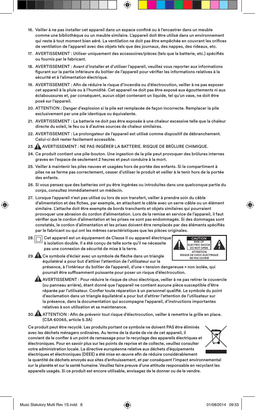 16.   Veiller à ne pas installer cet appareil dans un espace conné ou à l’encastrer dans un meuble comme une bibliothèque ou un meuble similaire. L’appareil doit être utilisé dans un environnement qui reste à tout moment bien aéré. La ventilation ne doit pas être empêchée en couvrant les orices de ventilation de l’appareil avec des objets tels que des journaux, des nappes, des rideaux, etc.17.   AVERTISSEMENT: Utiliser uniquement des accessoires/pièces (tels que la batterie, etc.) spéciés ou fournis par le fabricant.18.   AVERTISSEMENT: Avant d’installer et d’utiliser l’appareil, veuillez vous reporter aux informations gurant sur la partie inférieure du boîtier de l’appareil pour vérier les informations relatives à la sécurité et à l’alimentation électrique.19.   AVERTISSEMENT: An de réduire le risque d’incendie ou d’électrocution, veiller à ne pas exposer cet appareil à la pluie ou à l’humidité. Cet appareil ne doit pas être exposé aux égouttements ni aux éclaboussures et, par conséquent, aucun objet contenant un liquide, tel qu’un vase, ne doit être posé sur l’appareil.20.   ATTENTION: Danger d’explosion si la pile est remplacée de façon incorrecte. Remplacer la pile exclusivement par une pile identique ou équivalente.21.   AVERTISSEMENT: La batterie ne doit pas être exposée à une chaleur excessive telle que la chaleur directe du soleil, le feu ou à d’autres sources de chaleur similaires.22.  AVERTISSEMENT: Le prolongateur de l’appareil est utilisé comme dispositif de débranchement. Celui-ci doit rester facilement accessible.23.  AVERTISSEMENT: NE PAS INGÉRER LA BATTERIE. RISQUE DE BRÛLURE CHIMIQUE.24.   Ce produit contient une pile-bouton. Une ingestion de la pile peut provoquer des brûlures internes graves en l’espace de seulement 2 heures et peut conduire à la mort.25.   Veiller à maintenir les piles neuves et usagées hors de portée des enfants. Si le compartiment à piles ne se ferme pas correctement, cesser d’utiliser le produit et veiller à le tenir hors de la portée des enfants.26.   Si vous pensez que des batteries ont pu être ingérées ou introduites dans une quelconque partie du corps, consultez immédiatement un médecin.27.   Lorsque l’appareil n’est pas utilisé ou lors de son transfert, veiller à prendre soin du câble d’alimentation et des ches, par exemple, en attachant le câble avec un serre-câble ou un élément similaire. L’attache doit être exempte de bords tranchants et objets similaires qui pourraient provoquer une abrasion du cordon d’alimentation. Lors de la remise en service de l’appareil, il faut vérier que le cordon d’alimentation et les prises ne sont pas endommagés. Si des dommages sont constatés, le cordon d’alimentation et les prises doivent être remplacés par des éléments spéciés par le fabricant ou qui ont les mêmes caractéristiques que les pièces originales.28.   Cet appareil est un équipement de ClasseII ou appareil électrique à isolation double. Il a été conçu de telle sorte qu’il ne nécessite pas une connexion de sécurité de mise à la terre.29.  Ce symbole d’éclair avec un symbole de èche dans un triangle équilatéral a pour but d’attirer l’attention de l’utilisateur sur la présence, à l’intérieur du boîtier de l’appareil, d’une «tension dangereuse» non isolée, qui pourrait être susamment puissante pour poser un risque d’électrocution.      AVERTISSEMENT: Pour réduire le risque de choc électrique, veiller à ne pas retirer le couvercle (ou panneau arrière), étant donné que l’appareil ne contient aucune pièce susceptible d’être réparée par l’utilisateur. Coner toute réparation à un personnel qualié. Le symbole du point d’exclamation dans un triangle équilatéral a pour but d’attirer l’attention de l’utilisateur sur la présence, dans la documentation qui accompagne l’appareil, d’instructions importantes relatives à son utilisation et sa maintenance.30.   ATTENTION: An de prévenir tout risque d’électrocution, veiller à remettre la grille en place. (CSA 60065, article 5.3A)Ce produit peut être recyclé. Les produits portant ce symbole ne doivent PAS être éliminés avec les déchets ménagers ordinaires. Au terme de la durée de vie de cet appareil, il convient de le coner à un point de ramassage pour le recyclage des appareils électriques et électroniques. Pour en savoir plus sur les points de reprise et de collecte, veuillez consulter votre administration locale. La directive européenne relative aux déchets d’équipements électriques et électroniques (DEEE) a été mise en œuvre an de réduire considérablement la quantité de déchets envoyés aux sites d’enfouissement, et par conséquent l’impact environnemental sur la planète et sur la santé humaine. Veuillez faire preuve d’une attitude responsable en recyclant les appareils usagés. Si ce produit est encore utilisable, envisagez de le donner ou de le vendre.ATTENTIONRISQUE DE CHOC ELECTRIQUENE PAS OUVRIRCAUTIONRISK OF ELECTRIC SHOCK DO NOT OPENMuso Statutory Multi Rev 1S.indd   8 01/08/2014   09:53
