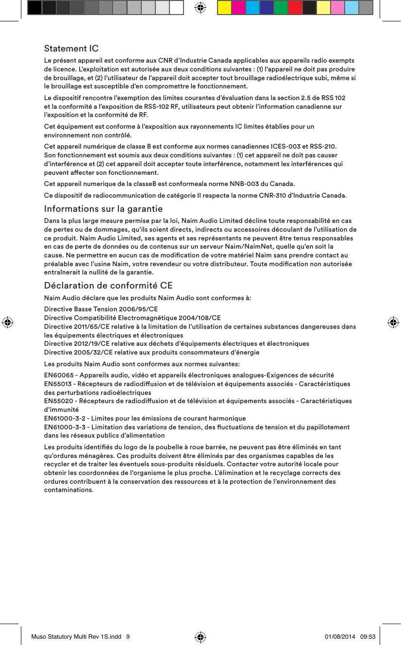 Statement ICLe présent appareil est conforme aux CNR d’Industrie Canada applicables aux appareils radio exempts de licence. L’exploitation est autorisée aux deux conditions suivantes : (1) l’appareil ne doit pas produire de brouillage, et (2) l’utilisateur de l’appareil doit accepter tout brouillage radioélectrique subi, même si le brouillage est susceptible d’en compromettre le fonctionnement.Le dispositif rencontre l’exemption des limites courantes d’évaluation dans la section 2.5 de RSS 102 et la conformité a l’exposition de RSS-102 RF, utilisateurs peut obtenir l’information canadienne sur l’exposition et la conformité de RF.Cet équipement est conforme à l’exposition aux rayonnements IC limites établies pour un environnement non contrôlé.Cet appareil numérique de classe B est conforme aux normes canadiennes ICES-003 et RSS-210. Son fonctionnement est soumis aux deux conditions suivantes : (1) cet appareil ne doit pas causer d’interférence et (2) cet appareil doit accepter toute interférence, notamment les interférences qui peuvent aecter son fonctionnement.  Cet appareil numerique de la classeB est conformeala norme NNB-003 du Canada.Ce dispositif de radiocommunication de catégorie II respecte la norme CNR-310 d’lndustrie Canada.Informations sur la garantieDans la plus large mesure permise par la loi, Naim Audio Limited décline toute responsabilité en cas de pertes ou de dommages, qu’ils soient directs, indirects ou accessoires découlant de l’utilisation de ce produit. Naim Audio Limited, ses agents et ses représentants ne peuvent être tenus responsables en cas de perte de données ou de contenus sur un serveur Naim/NaimNet, quelle qu’en soit la cause. Ne permettre en aucun cas de modication de votre matériel Naim sans prendre contact au préalable avec l’usine Naim, votre revendeur ou votre distributeur. Toute modication non autorisée entraînerait la nullité de la garantie.Déclaration de conformité CENaim Audio déclare que les produits Naim Audio sont conformes à:Directive Basse Tension 2006/95/CE Directive Compatibilité Electromagnétique 2004/108/CE Directive 2011/65/CE relative à la limitation de l’utilisation de certaines substances dangereuses dans les équipements électriques et électroniques  Directive 2012/19/CE relative aux déchets d’équipements électriques et électroniques Directive 2005/32/CE relative aux produits consommateurs d’énergieLes produits Naim Audio sont conformes aux normes suivantes:EN60065 - Appareils audio, vidéo et appareils électroniques analogues-Exigences de sécurité EN55013 - Récepteurs de radiodiusion et de télévision et équipements associés - Caractéristiques des perturbations radioélectriques EN55020 - Récepteurs de radiodiusion et de télévision et équipements associés - Caractéristiques d’immunité EN61000-3-2 - Limites pour les émissions de courant harmonique EN61000-3-3 - Limitation des variations de tension, des uctuations de tension et du papillotement dans les réseaux publics d’alimentationLes produits identiés du logo de la poubelle à roue barrée, ne peuvent pas être éliminés en tant qu’ordures ménagères. Ces produits doivent être éliminés par des organismes capables de les recycler et de traiter les éventuels sous-produits résiduels. Contacter votre autorité locale pour obtenir les coordonnées de l’organisme le plus proche. L’élimination et le recyclage corrects des ordures contribuent à la conservation des ressources et à la protection de l’environnement des contaminations.Muso Statutory Multi Rev 1S.indd   9 01/08/2014   09:53