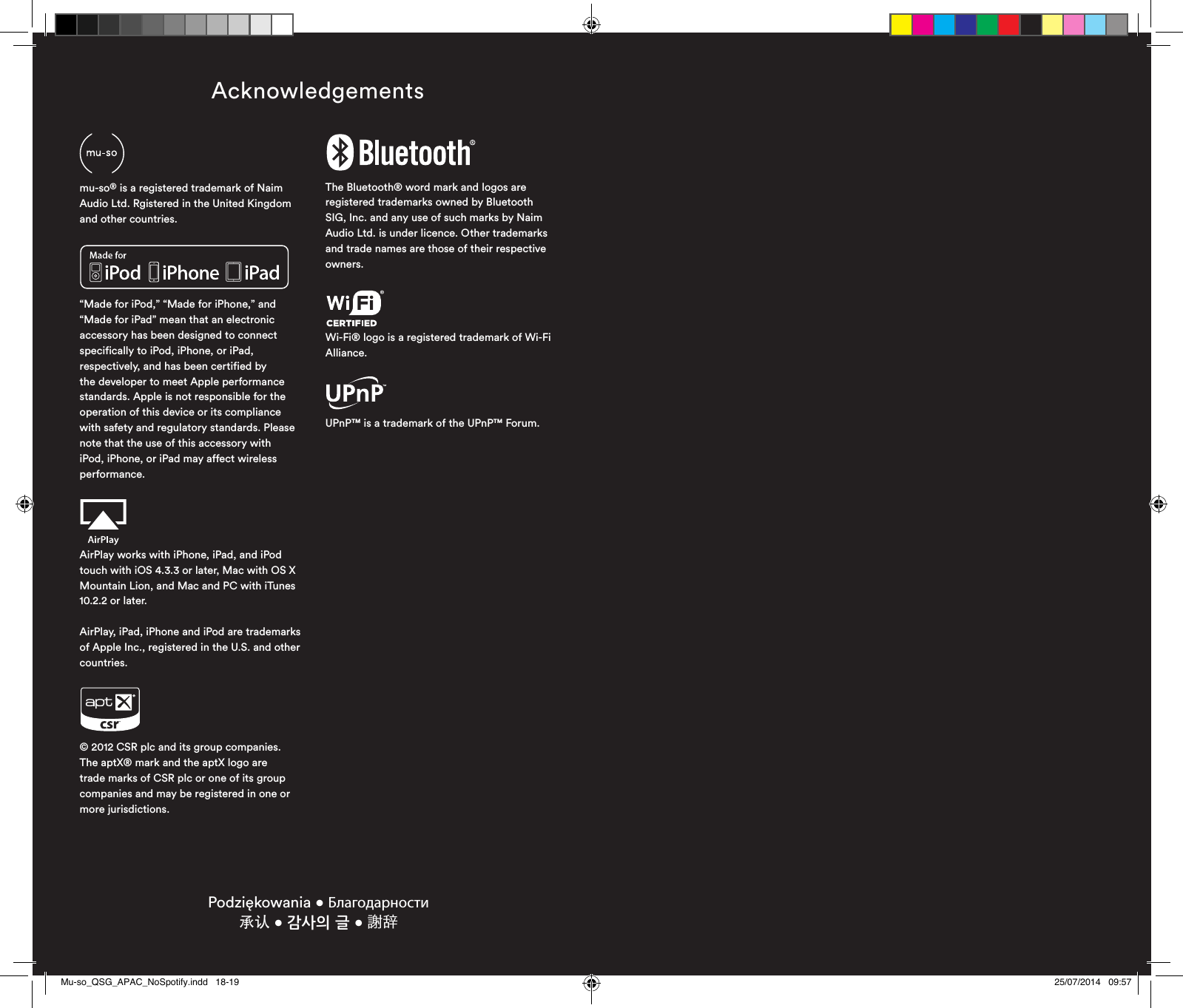 Podziękowania • Благодарности  承认 • 감사의 글 • 謝辞Acknowledgements“Made for iPod,” “Made for iPhone,” and “Made for iPad” mean that an electronic accessory has been designed to connect specifically to iPod, iPhone, or iPad, respectively, and has been certified by the developer to meet Apple performance standards. Apple is not responsible for the operation of this device or its compliance with safety and regulatory standards. Please note that the use of this accessory with iPod, iPhone, or iPad may affect wireless performance.© 2012 CSR plc and its group companies.The aptX® mark and the aptX logo are trade marks of CSR plc or one of its group companies and may be registered in one or more jurisdictions.The Bluetooth® word mark and logos are registered trademarks owned by Bluetooth SIG, Inc. and any use of such marks by Naim Audio Ltd. is under licence. Other trademarks and trade names are those of their respective owners.Wi-Fi® logo is a registered trademark of Wi-Fi Alliance.UPnP™ is a trademark of the UPnP™ Forum.AirPlay works with iPhone, iPad, and iPod touch with iOS 4.3.3 or later, Mac with OS X Mountain Lion, and Mac and PC with iTunes 10.2.2 or later.AirPlay, iPad, iPhone and iPod are trademarks of Apple Inc., registered in the U.S. and other countries.mu-so® is a registered trademark of Naim Audio Ltd. Rgistered in the United Kingdom and other countries.Mu-so_QSG_APAC_NoSpotify.indd   18-19 25/07/2014   09:57