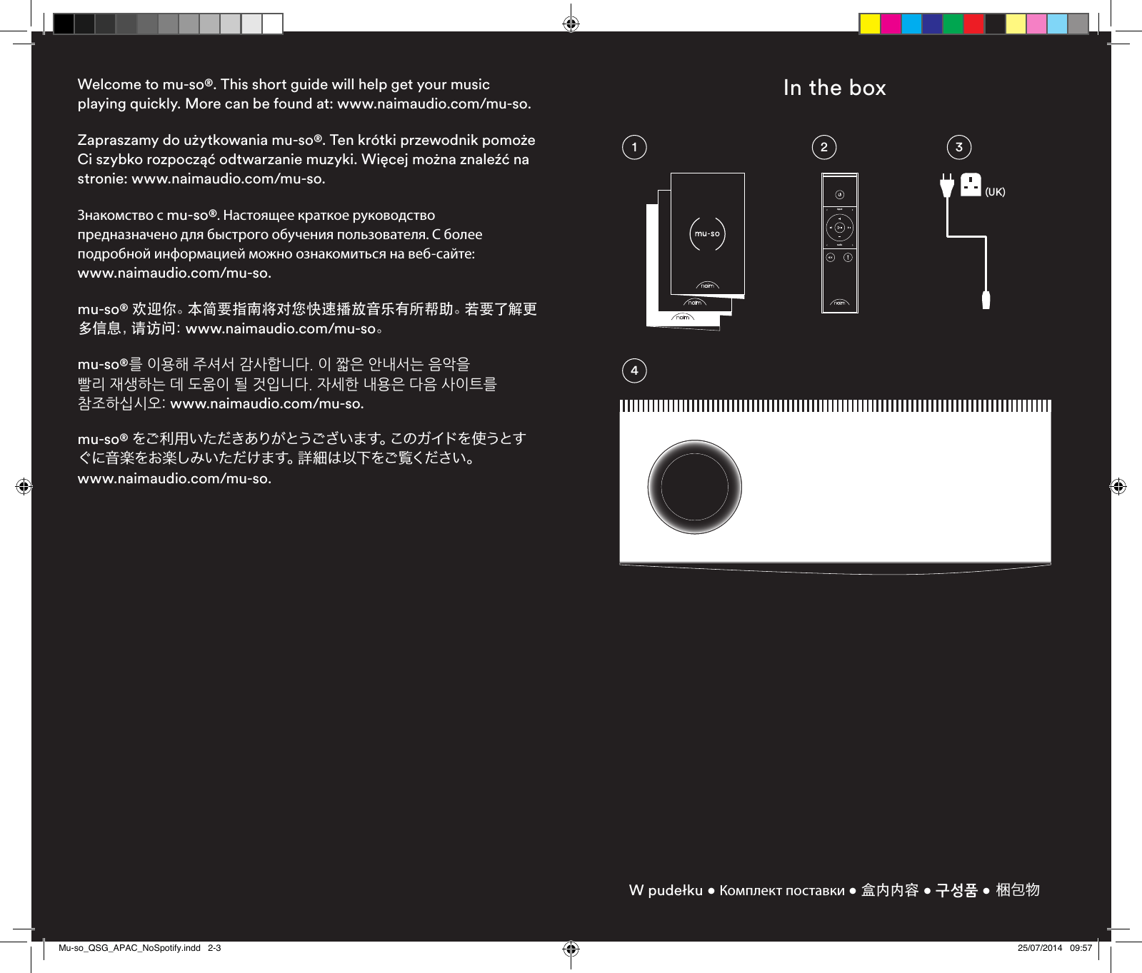 Welcome to mu-so®. This short guide will help get your music playing quickly. More can be found at: www.naimaudio.com/mu-so.Zapraszamy do użytkowania mu-so®. Ten krótki przewodnik pomoże Ci szybko rozpocząć odtwarzanie muzyki. Więcej można znaleźć na stronie: www.naimaudio.com/mu-so.Знакомство с mu-so®. Настоящее краткое руководство предназначено для быстрого обучения пользователя. С более подробной информацией можно ознакомиться на веб-сайте:  www.naimaudio.com/mu-so.mu-so® 欢迎你。本简要指南将对您快速播放音乐有所帮助。若要了解更多 信 息 ，请 访 问 ：www.naimaudio.com/mu-so。mu-so®를 이용해 주셔서 감사합니다. 이 짧은 안내서는 음악을 빨리 재생하는 데 도움이 될 것입니다. 자세한 내용은 다음 사이트를 참조하십시오: www.naimaudio.com/mu-so.mu-so® をご利用いただきありがとうございます。このガイドを使うとすぐに音楽をお楽しみいただけます。詳細は以下をご覧ください。  www.naimaudio.com/mu-so.In the boxW pudełku • Комплект поставки • 盒内内容 • 구성품 • 梱包物3214inputradio(UK)Mu-so_QSG_APAC_NoSpotify.indd   2-3 25/07/2014   09:57