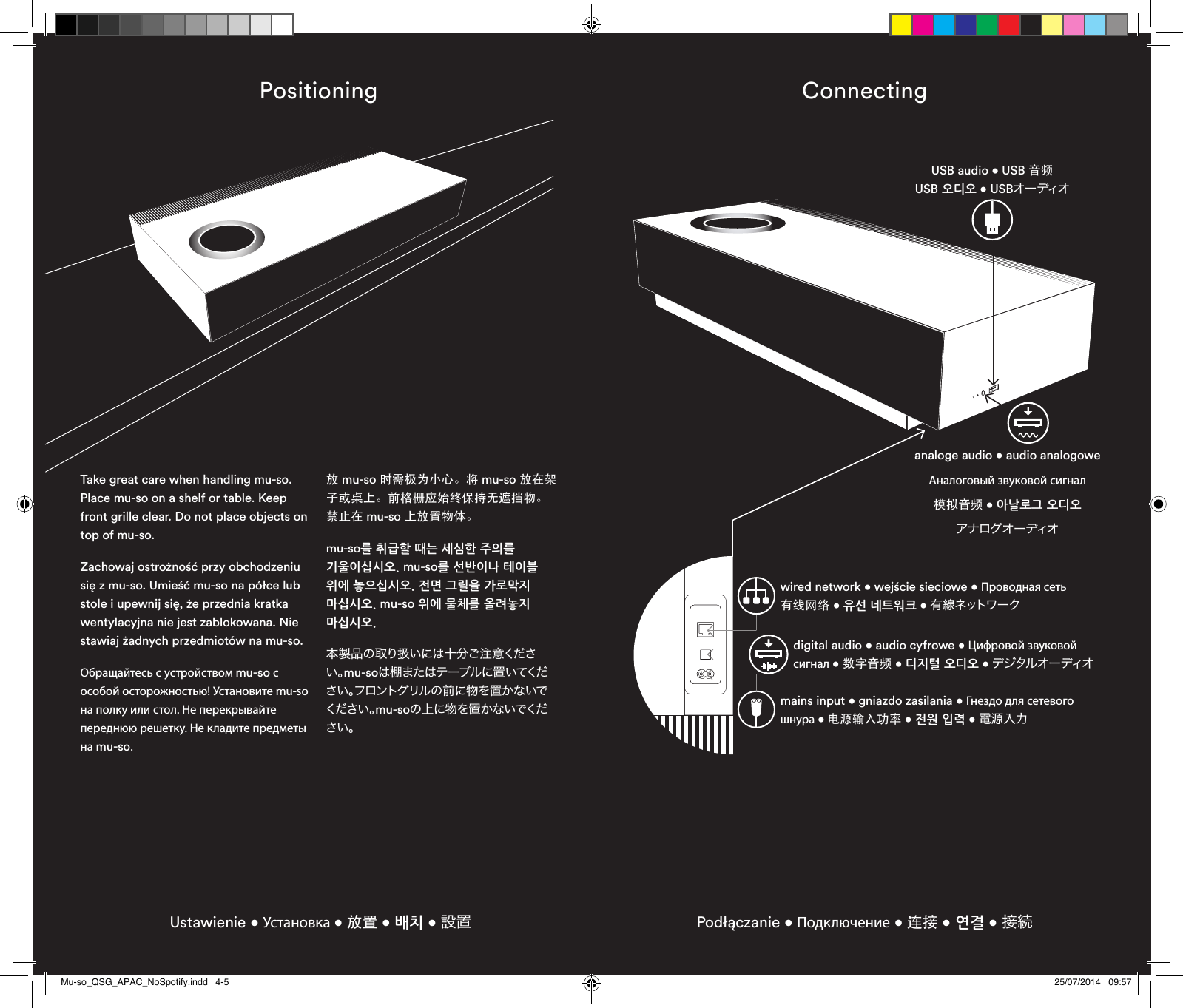 Positioning Connecting Ustawienie • Установка • 放置 • 배치 • 設置 Podłączanie • Подключение • 连接 • 연결 • 接続USB audio • USB 音频   USB 오디오 • USBオー ディオanaloge audio • audio analogowe Аналоговый звуковой сигнал 模拟音频 • 아날로그 오디오 アナログオーディオwired network • wejście sieciowe • Проводная сеть 有线网络 • 유선 네트워크 • 有 線 ネットワ ー クmains input • gniazdo zasilania • Гнездо для сетевого шнура • 电源输入功率 • 전원 입력 • 電源入力digital audio • audio cyfrowe • Цифровой звуковой  сигнал • 数字音频 • 디지털 오디오 • デジタルオーディオTake great care when handling mu-so. Place mu-so on a shelf or table. Keep front grille clear. Do not place objects on top of mu-so.Zachowaj ostrożność przy obchodzeniu się z mu-so. Umieść mu-so na półce lub stole i upewnij się, że przednia kratka wentylacyjna nie jest zablokowana. Nie stawiaj żadnych przedmiotów na mu-so.Обращайтесь с устройством mu-so с особой осторожностью! Установите mu-so на полку или стол. Не перекрывайте переднюю решетку. Не кладите предметы на mu-so.放 mu-so 时需极为小心。将 mu-so 放在架子或桌上。前格栅应始终保持无遮挡物。禁止在 mu-so 上放置物体。mu-so를 취급할 때는 세심한 주의를 기울이십시오. mu-so를 선반이나 테이블 위에 놓으십시오. 전면 그릴을 가로막지 마십시오. mu-so 위에 물체를 올려놓지 마십시오.本製品の取り扱いには十分ご注意ください。mu-soは 棚 ま た は テ ーブ ル に 置 いてください。フロントグリルの前に物を置かないでください 。mu-soの上に物を置かないでください。Mu-so_QSG_APAC_NoSpotify.indd   4-5 25/07/2014   09:57