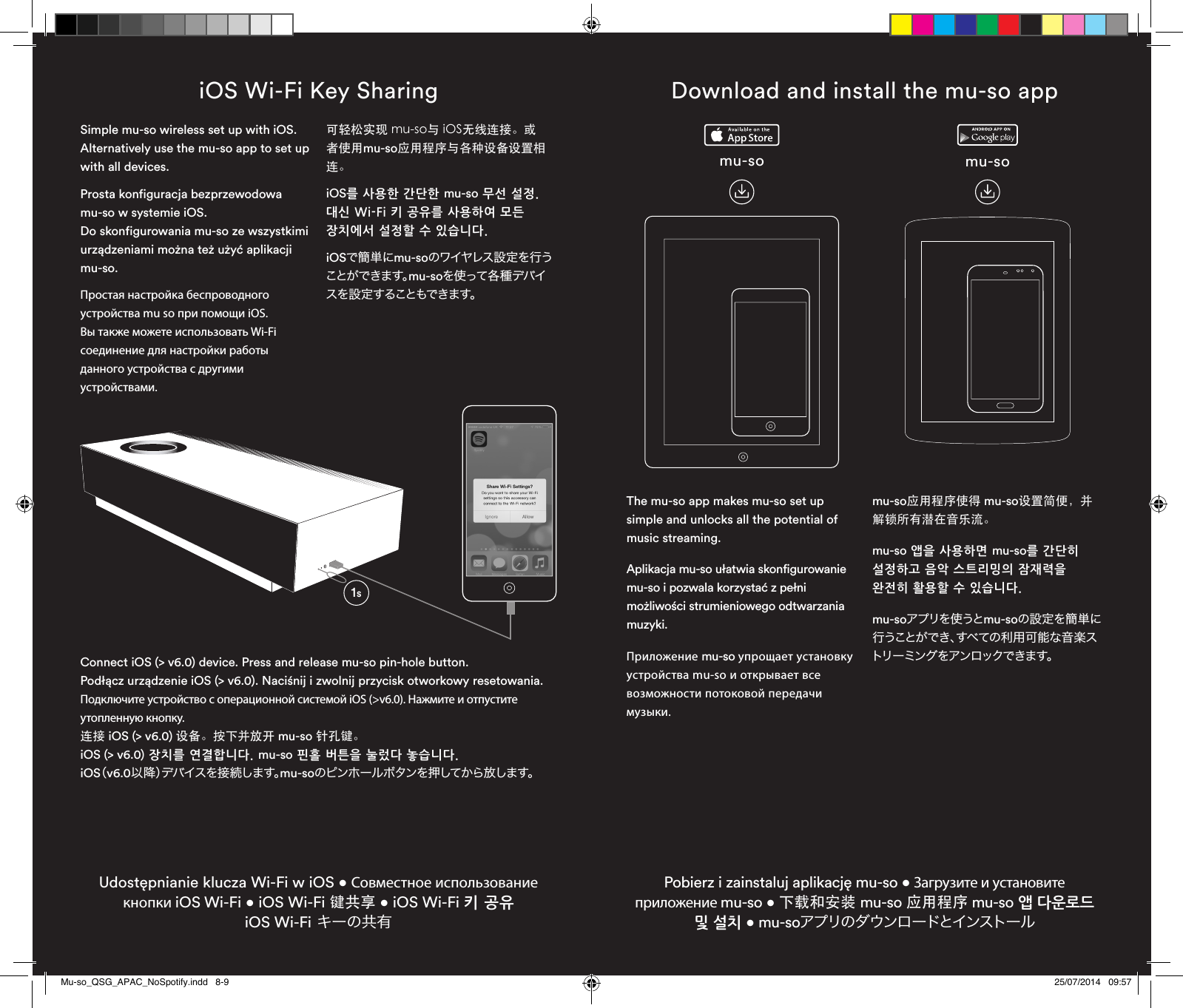 iOS Wi-Fi Key SharingUdostępnianie klucza Wi-Fi w iOS • Совместное использование кнопки iOS Wi-Fi • iOS Wi-Fi 键共享 • iOS Wi-Fi 키 공유 iOS Wi-Fi キーの共有Connect iOS (&gt; v6.0) device. Press and release mu-so pin-hole button.Podłącz urządzenie iOS (&gt; v6.0). Naciśnij i zwolnij przycisk otworkowy resetowania.Подключите устройство с операционной системой iOS (&gt;v6.0). Нажмите и отпустите утопленную кнопку.连接 iOS (&gt; v6.0) 设备。按下并放开 mu-so 针孔键。iOS (&gt; v6.0) 장치를 연결합니다. mu-so 핀홀 버튼을 눌렀다 놓습니다.iOS（v6.0以降）デバイスを接続します。mu-soのピンホールボタンを押してから放します。mu-so mu-soDownload and install the mu-so appPobierz i zainstaluj aplikację mu-so • Загрузите и установите приложение mu-so • 下载和安装 mu-so 应用程序 mu-so 앱 다운로드 및 설치 • mu-soアプリのダウンロードとインストールThe mu-so app makes mu-so set up simple and unlocks all the potential of music streaming.Aplikacja mu-so ułatwia skonfigurowanie mu-so i pozwala korzystać z pełni możliwości strumieniowego odtwarzania muzyki. Приложение mu-so упрощает установку устройства mu-so и открывает все возможности потоковой передачи музыки.mu-so应用程序使得 mu-so设置简便，并解锁所有潜在音乐流。mu-so 앱을 사용하면 mu-so를 간단히 설정하고 음악 스트리밍의 잠재력을 완전히 활용할 수 있습니다.mu-soアプリを使うとmu-soの設定を簡単に行うことができ、すべての利用可能な音楽ストリー ミング をアン ロックで きます。Simple mu-so wireless set up with iOS. Alternatively use the mu-so app to set up with all devices.Prosta konfiguracja bezprzewodowa mu-so w systemie iOS.  Do skonfigurowania mu-so ze wszystkimi urządzeniami można też użyć aplikacji mu-so.Простая настройка беспроводного устройства mu so при помощи iOS.  Вы также можете использовать Wi-Fi соединение для настройки работы данного устройства с другими устройствами.可轻松实现 mu-so与 iOS无线连接。或者使用mu-so应用程序与各种设备设置相连。iOS를 사용한 간단한 mu-so 무선 설정. 대신 Wi-Fi 키 공유를 사용하여 모든 장치에서 설정할 수 있습니다.iOSで簡単にmu-soのワイヤレス 設 定を行うことができます。mu-soを使って各 種 デバイスを 設 定 することもできま す。1sMu-so_QSG_APAC_NoSpotify.indd   8-9 25/07/2014   09:57