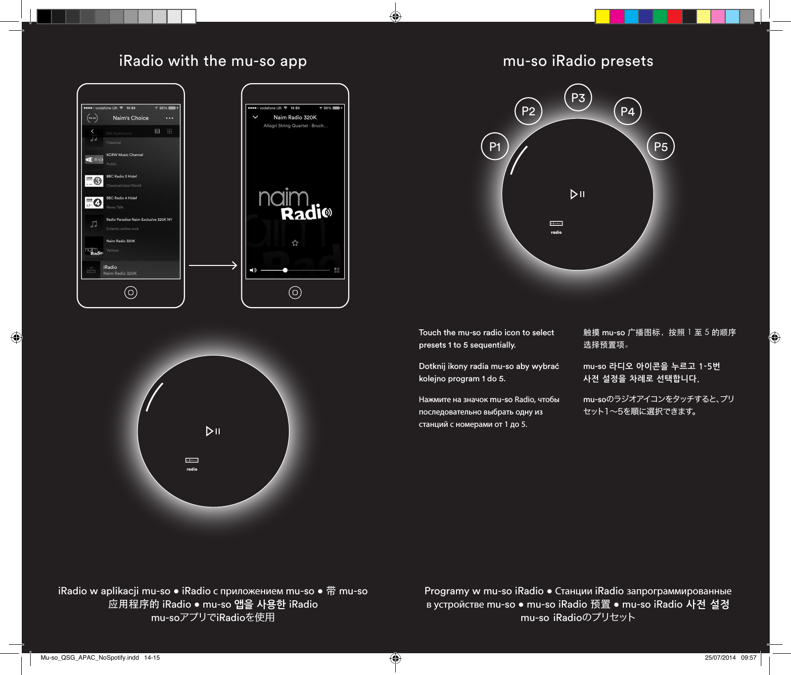 iRadio with the mu-so appiRadio w aplikacji mu-so • iRadio с приложением mu-so • 带 mu-so 应用程序的 iRadio • mu-so 앱을 사용한 iRadio  mu-soアプリでiRadioを使用mu-so iRadio presets Programy w mu-so iRadio • Станции iRadio запрограммированные в устройстве mu-so • mu-so iRadio 预置 • mu-so iRadio 사전 설정 mu-so iRadioのプリセットP3P4P2P1 P5Touch the mu-so radio icon to select presets 1 to 5 sequentially.Dotknij ikony radia mu-so aby wybrać kolejno program 1 do 5.Нажмите на значок mu-so Radio, чтобы последовательно выбрать одну из станций с номерами от 1 до 5.触摸 mu-so 广播图标，按照 1 至 5 的顺序选择预置项。mu-so 라디오 아이콘을 누르고 1-5번 사전 설정을 차례로 선택합니다.mu-soの ラ ジ オ ア イ コ ン を タ ッ チ す る と 、プ リセット1～5を順に選択できます。Mu-so_QSG_APAC_NoSpotify.indd   14-15 25/07/2014   09:57