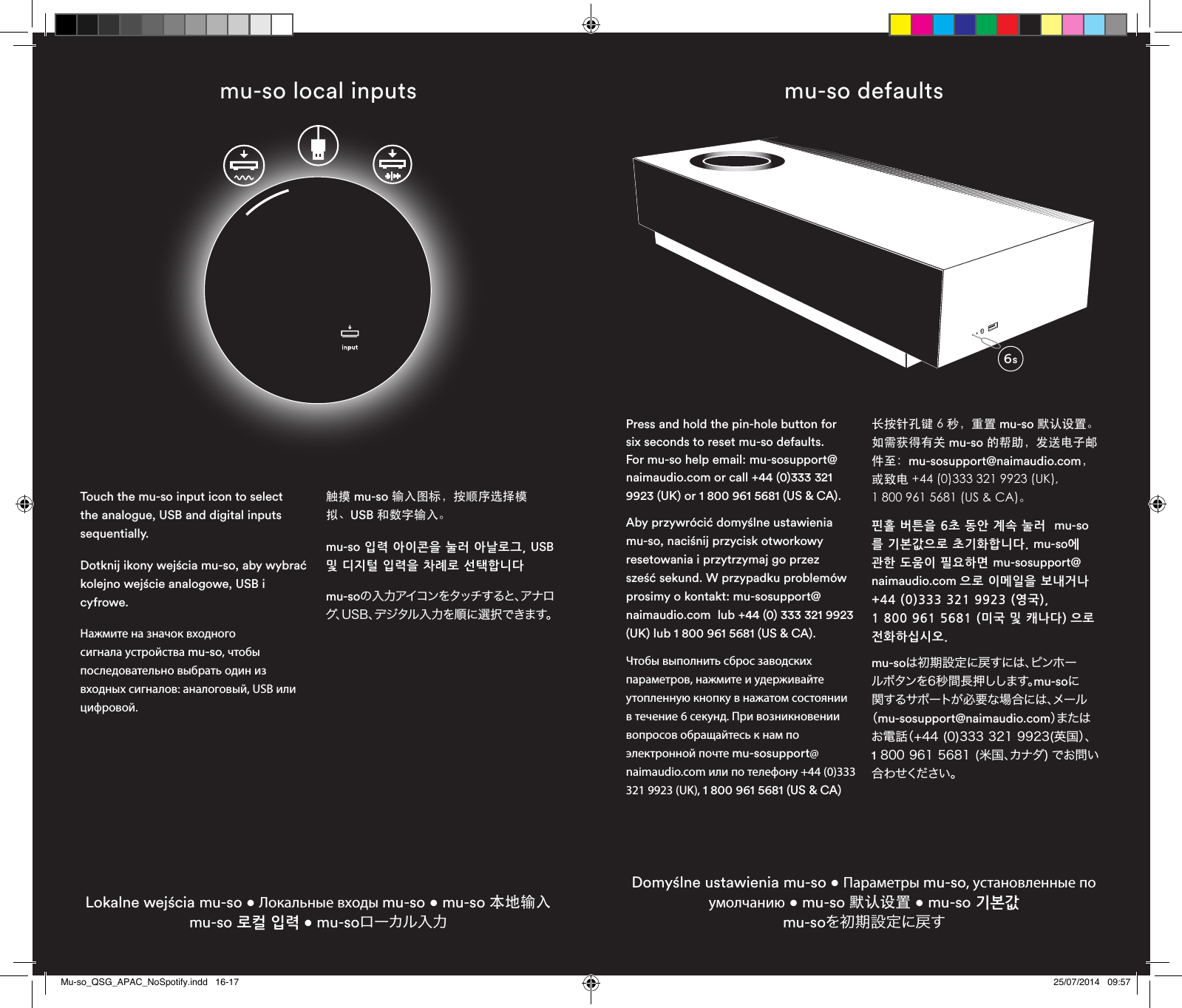 mu-so local inputsLokalne wejścia mu-so • Локальные входы mu-so • mu-so 本地输入 mu-so 로컬 입력 • mu-soローカル入力Touch the mu-so input icon to select the analogue, USB and digital inputs sequentially.Dotknij ikony wejścia mu-so, aby wybrać kolejno wejście analogowe, USB i cyfrowe.Нажмите на значок входного сигнала устройства mu-so, чтобы последовательно выбрать один из входных сигналов: аналоговый, USB или цифровой.触摸 mu-so 输入图标，按顺序选择模拟、USB 和数字输入。mu-so 입력 아이콘을 눌러 아날로그, USB 및 디지털 입력을 차례로 선택합니다mu-soの入力アイコンをタッチすると、アナログ、USB、デジタル入力を順に選択できます。mu-so defaultsDomyślne ustawienia mu-so • Параметры mu-so, установленные по умолчанию • mu-so 默认设置 • mu-so 기본값  mu-soを初期設定に戻すPress and hold the pin-hole button for six seconds to reset mu-so defaults. For mu-so help email: mu-sosupport@naimaudio.com or call +44 (0)333 321 9923 (UK) or 1 800 961 5681 (US &amp; CA).Aby przywrócić domyślne ustawienia mu-so, naciśnij przycisk otworkowy resetowania i przytrzymaj go przez sześć sekund. W przypadku problemów prosimy o kontakt: mu-sosupport@naimaudio.com  lub +44 (0) 333 321 9923 (UK) lub 1 800 961 5681 (US &amp; CA).Чтобы выполнить сброс заводских параметров, нажмите и удерживайте утопленную кнопку в нажатом состоянии в течение 6 секунд. При возникновении вопросов обращайтесь к нам по электронной почте mu-sosupport@naimaudio.com или по телефону +44 (0)333 321 9923 (UK), 1 800 961 5681 (US &amp; CA)长按针孔键 6 秒，重置 mu-so 默认设置。如需获得有关 mu-so 的帮助，发送电子邮件至：mu-sosupport@naimaudio.com， 或致电 +44 (0)333 321 9923 (UK),  1 800 961 5681 (US &amp; CA)。핀홀 버튼을 6초 동안 계속 눌러  mu-so를 기본값으로 초기화합니다. mu-so에 관한 도움이 필요하면 mu-sosupport@naimaudio.com 으로 이메일을 보내거나 +44 (0)333 321 9923 (영국),  1 800 961 5681 (미국 및 캐나다) 으로 전화하십시오.mu-soは初期設定に戻すには、ピンホールボタンを6秒間長押しします。mu-soに関するサポートが必要な場合には、メール（mu-sosupport@naimaudio.com）ま た はお電話（+44 (0)333 321 9923(英国）、  1 800 961 5681 (米国、カナダ) でお問い合 わ せください 。6sMu-so_QSG_APAC_NoSpotify.indd   16-17 25/07/2014   09:57