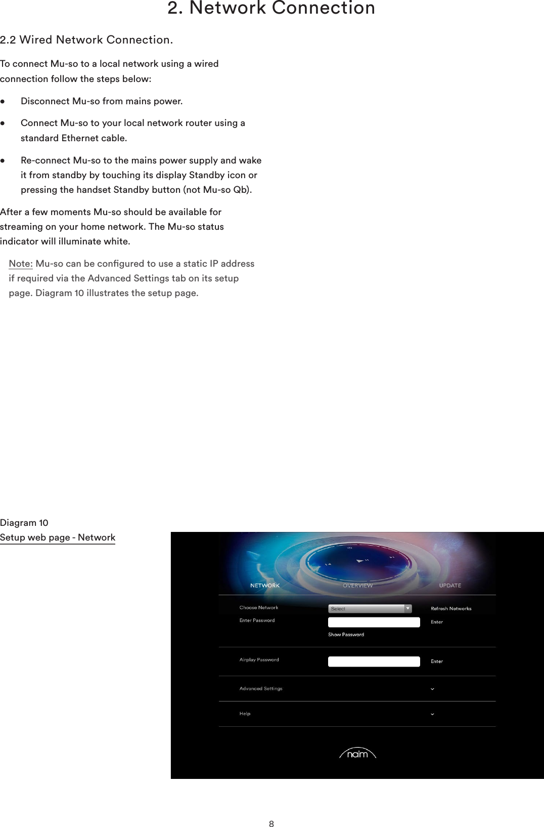 82. Network ConnectionDiagram 10 Setup web page - Network2.2 Wired Network Connection.To connect Mu-so to a local network using a wired connection follow the steps below:•  Disconnect Mu-so from mains power.•   Connect Mu-so to your local network router using a standard Ethernet cable.•   Re-connect Mu-so to the mains power supply and wake it from standby by touching its display Standby icon or pressing the handset Standby button (not Mu-so Qb).After a few moments Mu-so should be available for streaming on your home network. The Mu-so status indicator will illuminate white.Note: Mu-so can be congured to use a static IP address if required via the Advanced Settings tab on its setup page. Diagram 10 illustrates the setup page.