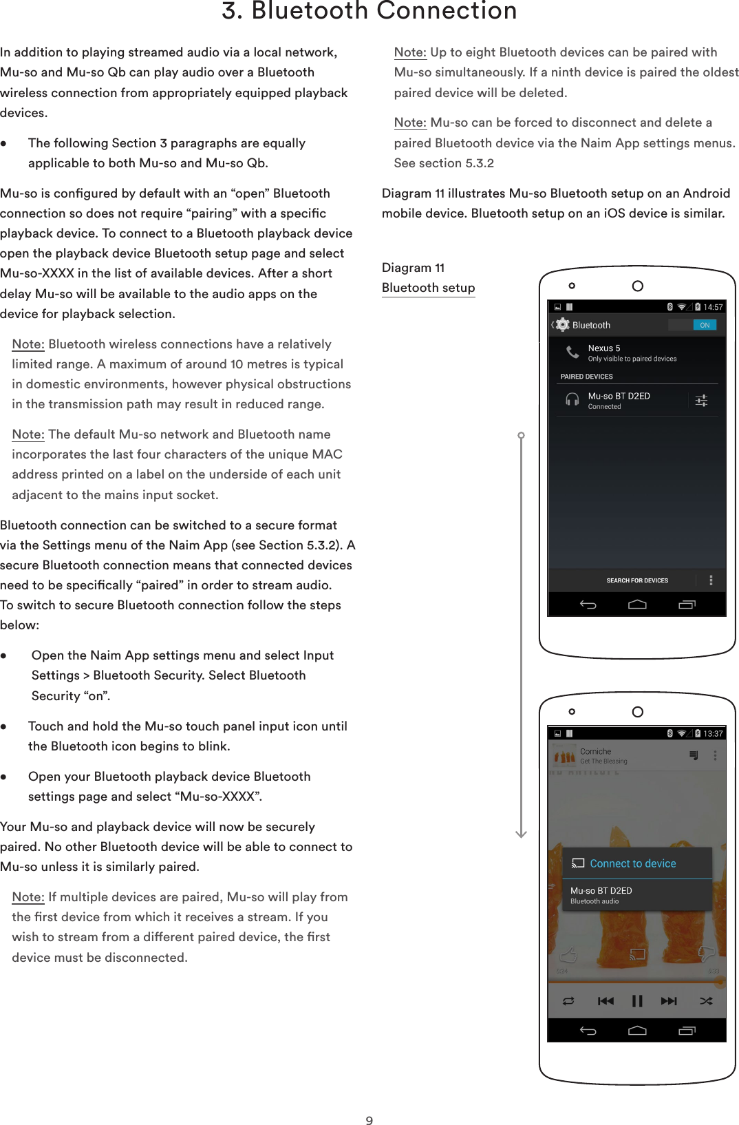 93. Bluetooth ConnectionIn addition to playing streamed audio via a local network, Mu-so and Mu-so Qb can play audio over a Bluetooth wireless connection from appropriately equipped playback devices. •   The following Section 3 paragraphs are equally applicable to both Mu-so and Mu-so Qb.Mu-so is congured by default with an “open” Bluetooth connection so does not require “pairing” with a specic playback device. To connect to a Bluetooth playback device open the playback device Bluetooth setup page and select Mu-so-XXXX in the list of available devices. After a short delay Mu-so will be available to the audio apps on the device for playback selection.Note: Bluetooth wireless connections have a relatively limited range. A maximum of around 10 metres is typical in domestic environments, however physical obstructions in the transmission path may result in reduced range. Note: The default Mu-so network and Bluetooth name incorporates the last four characters of the unique MAC address printed on a label on the underside of each unit adjacent to the mains input socket.Bluetooth connection can be switched to a secure format via the Settings menu of the Naim App (see Section 5.3.2). A secure Bluetooth connection means that connected devices need to be specically “paired” in order to stream audio. To switch to secure Bluetooth connection follow the steps below:•    Open the Naim App settings menu and select Input Settings &gt; Bluetooth Security. Select Bluetooth Security “on”.•   Touch and hold the Mu-so touch panel input icon until the Bluetooth icon begins to blink.•   Open your Bluetooth playback device Bluetooth settings page and select “Mu-so-XXXX”.Your Mu-so and playback device will now be securely paired. No other Bluetooth device will be able to connect to Mu-so unless it is similarly paired.Note: If multiple devices are paired, Mu-so will play from the rst device from which it receives a stream. If you wish to stream from a dierent paired device, the rst device must be disconnected.Diagram 11 Bluetooth setupNote: Up to eight Bluetooth devices can be paired with Mu-so simultaneously. If a ninth device is paired the oldest paired device will be deleted.Note: Mu-so can be forced to disconnect and delete a paired Bluetooth device via the Naim App settings menus. See section 5.3.2Diagram 11 illustrates Mu-so Bluetooth setup on an Android mobile device. Bluetooth setup on an iOS device is similar.