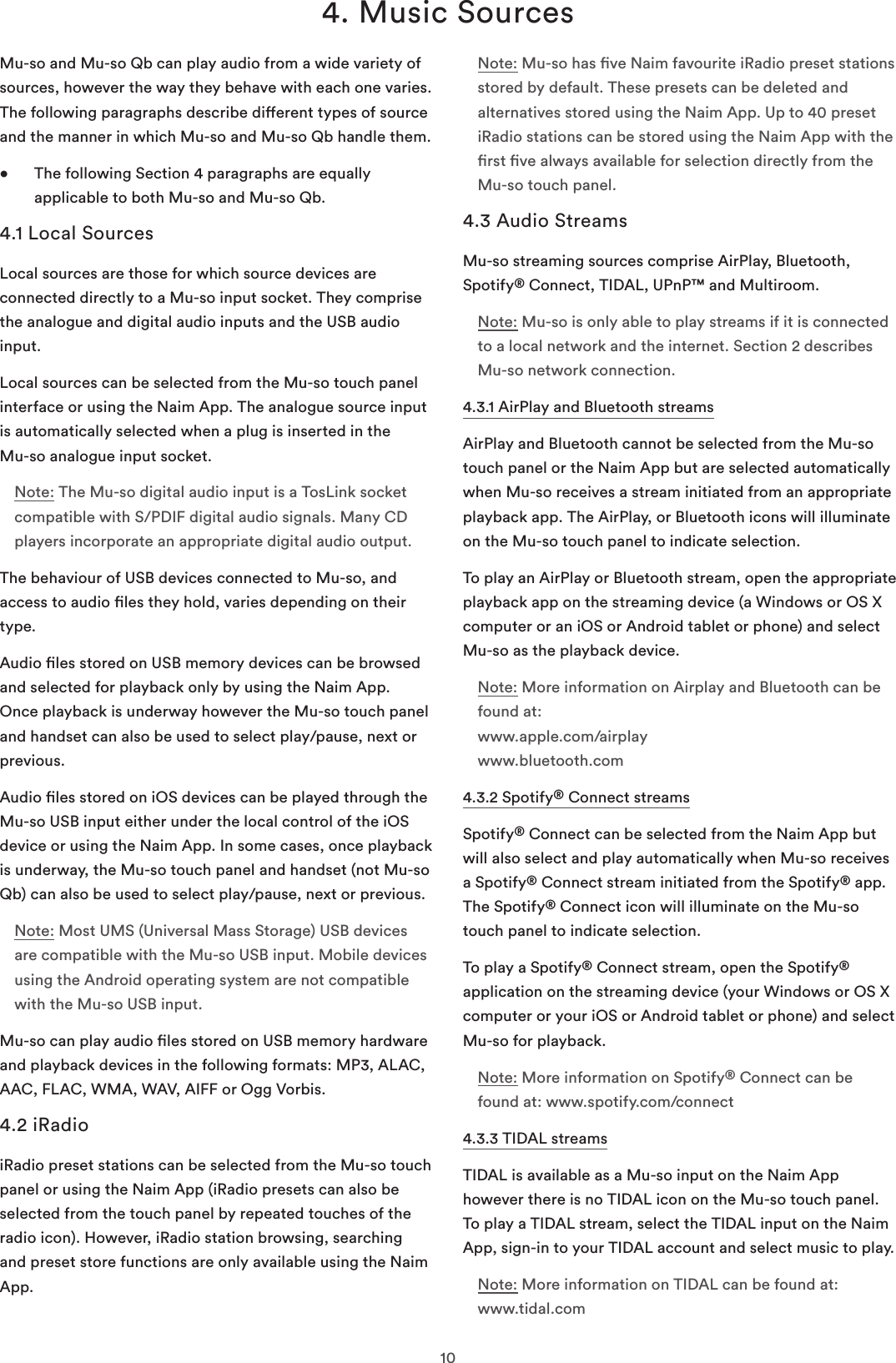 104. Music SourcesMu-so and Mu-so Qb can play audio from a wide variety of sources, however the way they behave with each one varies. The following paragraphs describe dierent types of source and the manner in which Mu-so and Mu-so Qb handle them.•   The following Section 4 paragraphs are equally applicable to both Mu-so and Mu-so Qb.4.1 Local SourcesLocal sources are those for which source devices are connected directly to a Mu-so input socket. They comprise the analogue and digital audio inputs and the USB audio input.Local sources can be selected from the Mu-so touch panel interface or using the Naim App. The analogue source input is automatically selected when a plug is inserted in the  Mu-so analogue input socket. Note: The Mu-so digital audio input is a TosLink socket compatible with S/PDIF digital audio signals. Many CD players incorporate an appropriate digital audio output.The behaviour of USB devices connected to Mu-so, and access to audio les they hold, varies depending on their type.Audio les stored on USB memory devices can be browsed and selected for playback only by using the Naim App. Once playback is underway however the Mu-so touch panel and handset can also be used to select play/pause, next or previous.Audio les stored on iOS devices can be played through the Mu-so USB input either under the local control of the iOS device or using the Naim App. In some cases, once playback is underway, the Mu-so touch panel and handset (not Mu-so Qb) can also be used to select play/pause, next or previous.Note: Most UMS (Universal Mass Storage) USB devices are compatible with the Mu-so USB input. Mobile devices using the Android operating system are not compatible with the Mu-so USB input.Mu-so can play audio les stored on USB memory hardware and playback devices in the following formats: MP3, ALAC, AAC, FLAC, WMA, WAV, AIFF or Ogg Vorbis.4.2 iRadioiRadio preset stations can be selected from the Mu-so touch panel or using the Naim App (iRadio presets can also be selected from the touch panel by repeated touches of the radio icon). However, iRadio station browsing, searching and preset store functions are only available using the Naim App.Note: Mu-so has ve Naim favourite iRadio preset stations stored by default. These presets can be deleted and alternatives stored using the Naim App. Up to 40 preset iRadio stations can be stored using the Naim App with the rst ve always available for selection directly from the Mu-so touch panel.4.3 Audio StreamsMu-so streaming sources comprise AirPlay, Bluetooth, Spotify® Connect, TIDAL, UPnP™ and Multiroom. Note: Mu-so is only able to play streams if it is connected to a local network and the internet. Section 2 describes Mu-so network connection.4.3.1 AirPlay and Bluetooth streamsAirPlay and Bluetooth cannot be selected from the Mu-so touch panel or the Naim App but are selected automatically when Mu-so receives a stream initiated from an appropriate playback app. The AirPlay, or Bluetooth icons will illuminate on the Mu-so touch panel to indicate selection. To play an AirPlay or Bluetooth stream, open the appropriate playback app on the streaming device (a Windows or OS X computer or an iOS or Android tablet or phone) and select Mu-so as the playback device. Note: More information on Airplay and Bluetooth can be found at: www.apple.com/airplay www.bluetooth.com4.3.2 Spotify® Connect streamsSpotify® Connect can be selected from the Naim App but will also select and play automatically when Mu-so receives a Spotify® Connect stream initiated from the Spotify® app. The Spotify® Connect icon will illuminate on the Mu-so touch panel to indicate selection.To play a Spotify® Connect stream, open the Spotify® application on the streaming device (your Windows or OS X computer or your iOS or Android tablet or phone) and select Mu-so for playback.Note: More information on Spotify® Connect can be found at: www.spotify.com/connect4.3.3 TIDAL streamsTIDAL is available as a Mu-so input on the Naim App however there is no TIDAL icon on the Mu-so touch panel. To play a TIDAL stream, select the TIDAL input on the Naim App, sign-in to your TIDAL account and select music to play.Note: More information on TIDAL can be found at: www.tidal.com 