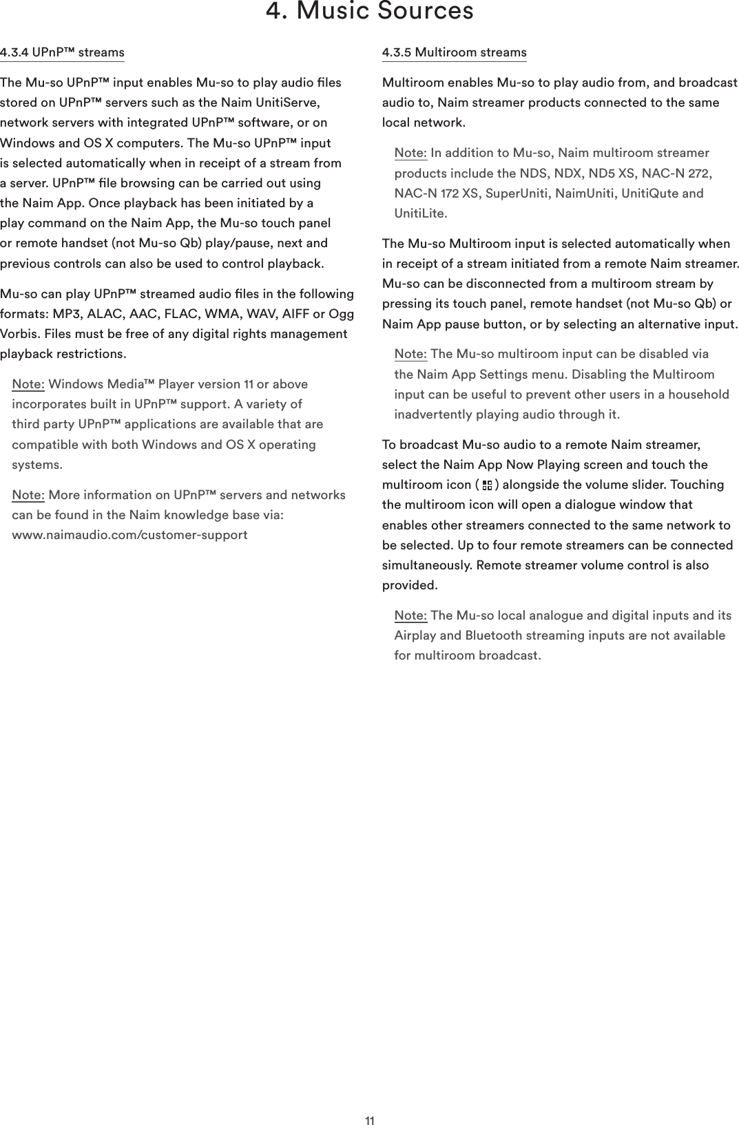 114. Music Sources4.3.4 UPnP™ streamsThe Mu-so UPnP™ input enables Mu-so to play audio les stored on UPnP™ servers such as the Naim UnitiServe, network servers with integrated UPnP™ software, or on Windows and OS X computers. The Mu-so UPnP™ input is selected automatically when in receipt of a stream from a server. UPnP™ le browsing can be carried out using the Naim App. Once playback has been initiated by a play command on the Naim App, the Mu-so touch panel or remote handset (not Mu-so Qb) play/pause, next and previous controls can also be used to control playback.Mu-so can play UPnP™ streamed audio les in the following formats: MP3, ALAC, AAC, FLAC, WMA, WAV, AIFF or Ogg Vorbis. Files must be free of any digital rights management playback restrictions.Note: Windows Media™ Player version 11 or above incorporates built in UPnP™ support. A variety of third party UPnP™ applications are available that are compatible with both Windows and OS X operating systems.Note: More information on UPnP™ servers and networks can be found in the Naim knowledge base via:  www.naimaudio.com/customer-support4.3.5 Multiroom streamsMultiroom enables Mu-so to play audio from, and broadcast audio to, Naim streamer products connected to the same local network.Note: In addition to Mu-so, Naim multiroom streamer products include the NDS, NDX, ND5 XS, NAC-N 272, NAC-N 172 XS, SuperUniti, NaimUniti, UnitiQute and UnitiLite. The Mu-so Multiroom input is selected automatically when in receipt of a stream initiated from a remote Naim streamer. Mu-so can be disconnected from a multiroom stream by pressing its touch panel, remote handset (not Mu-so Qb) or Naim App pause button, or by selecting an alternative input.Note: The Mu-so multiroom input can be disabled via the Naim App Settings menu. Disabling the Multiroom input can be useful to prevent other users in a household inadvertently playing audio through it.To broadcast Mu-so audio to a remote Naim streamer, select the Naim App Now Playing screen and touch the multiroom icon (   ) alongside the volume slider. Touching the multiroom icon will open a dialogue window that enables other streamers connected to the same network to be selected. Up to four remote streamers can be connected simultaneously. Remote streamer volume control is also provided. Note: The Mu-so local analogue and digital inputs and its Airplay and Bluetooth streaming inputs are not available for multiroom broadcast.