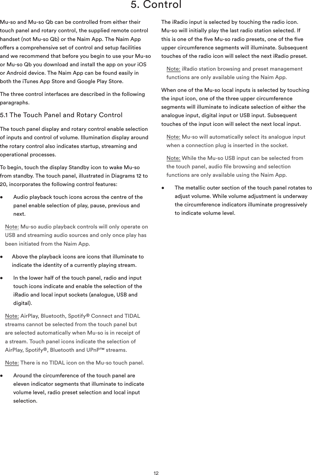 125. ControlMu-so and Mu-so Qb can be controlled from either their touch panel and rotary control, the supplied remote control handset (not Mu-so Qb) or the Naim App. The Naim App oers a comprehensive set of control and setup facilities and we recommend that before you begin to use your Mu-so or Mu-so Qb you download and install the app on your iOS or Android device. The Naim App can be found easily in both the iTunes App Store and Google Play Store.The three control interfaces are described in the following paragraphs.5.1 The Touch Panel and Rotary ControlThe touch panel display and rotary control enable selection of inputs and control of volume. Illumination display around the rotary control also indicates startup, streaming and operational processes. To begin, touch the display Standby icon to wake Mu-so from standby. The touch panel, illustrated in Diagrams 12 to 20, incorporates the following control features:•    Audio playback touch icons across the centre of the panel enable selection of play, pause, previous and next.Note: Mu-so audio playback controls will only operate on USB and streaming audio sources and only once play has been initiated from the Naim App.•   Above the playback icons are icons that illuminate to indicate the identity of a currently playing stream.•    In the lower half of the touch panel, radio and input touch icons indicate and enable the selection of the iRadio and local input sockets (analogue, USB and digital).Note: AirPlay, Bluetooth, Spotify® Connect and TIDAL streams cannot be selected from the touch panel but are selected automatically when Mu-so is in receipt of a stream. Touch panel icons indicate the selection of AirPlay, Spotify®, Bluetooth and UPnP™ streams.Note: There is no TIDAL icon on the Mu-so touch panel.•    Around the circumference of the touch panel are eleven indicator segments that illuminate to indicate volume level, radio preset selection and local input selection. The iRadio input is selected by touching the radio icon. Mu-so will initially play the last radio station selected. If this is one of the ve Mu-so radio presets, one of the ve upper circumference segments will illuminate. Subsequent touches of the radio icon will select the next iRadio preset. Note: iRadio station browsing and preset management functions are only available using the Naim App.When one of the Mu-so local inputs is selected by touching the input icon, one of the three upper circumference segments will illuminate to indicate selection of either the analogue input, digital input or USB input. Subsequent touches of the input icon will select the next local input.Note: Mu-so will automatically select its analogue input when a connection plug is inserted in the socket.Note: While the Mu-so USB input can be selected from the touch panel, audio le browsing and selection functions are only available using the Naim App.•    The metallic outer section of the touch panel rotates to adjust volume. While volume adjustment is underway the circumference indicators illuminate progressively to indicate volume level.