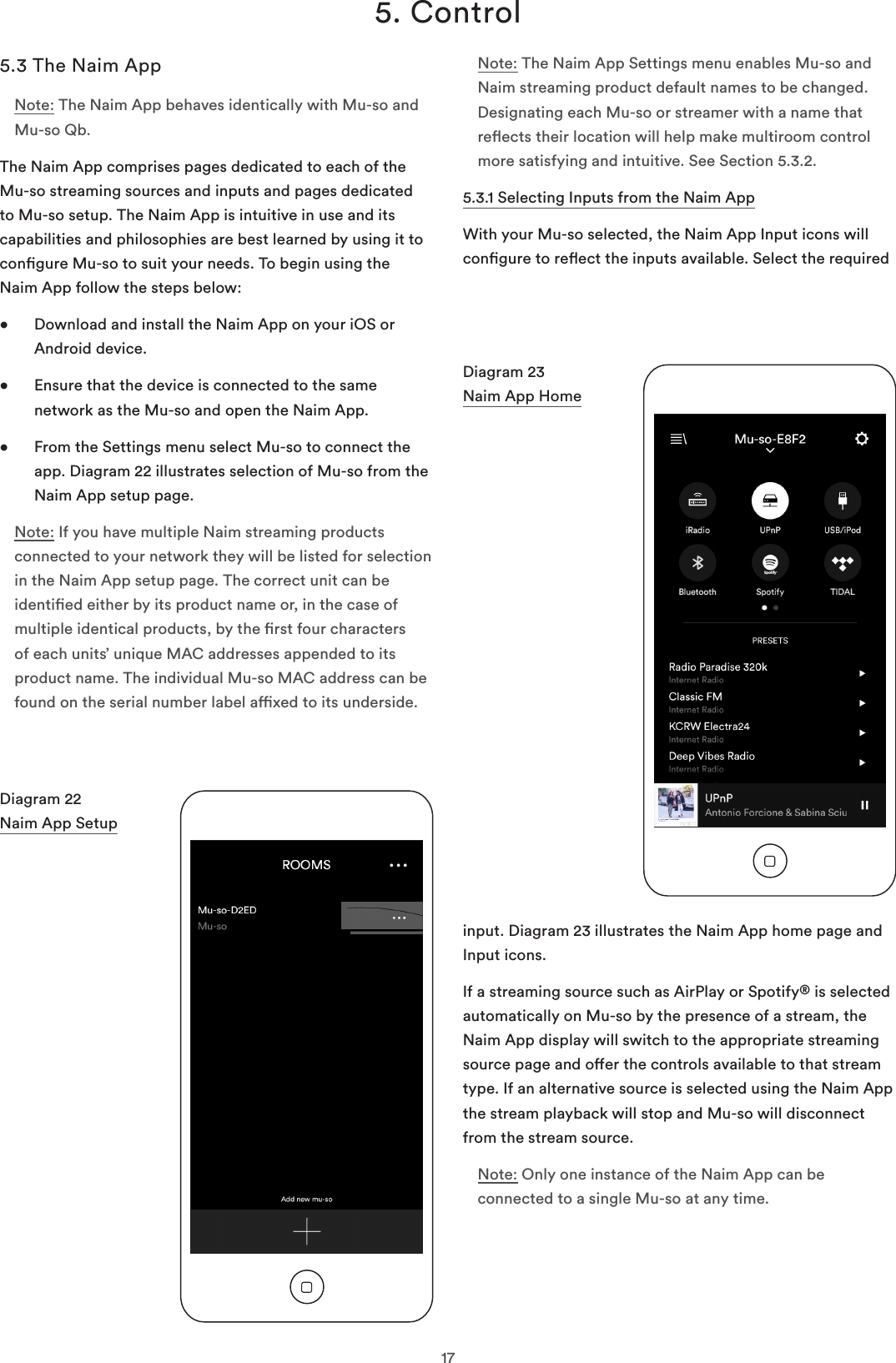 175. Control5.3 The Naim AppNote: The Naim App behaves identically with Mu-so and Mu-so Qb.The Naim App comprises pages dedicated to each of the Mu-so streaming sources and inputs and pages dedicated to Mu-so setup. The Naim App is intuitive in use and its capabilities and philosophies are best learned by using it to congure Mu-so to suit your needs. To begin using the  Naim App follow the steps below:•   Download and install the Naim App on your iOS or Android device.•   Ensure that the device is connected to the same network as the Mu-so and open the Naim App.•   From the Settings menu select Mu-so to connect the app. Diagram 22 illustrates selection of Mu-so from the Naim App setup page.Note: If you have multiple Naim streaming products connected to your network they will be listed for selection in the Naim App setup page. The correct unit can be identied either by its product name or, in the case of multiple identical products, by the rst four characters of each units’ unique MAC addresses appended to its product name. The individual Mu-so MAC address can be found on the serial number label axed to its underside. Note: The Naim App Settings menu enables Mu-so and Naim streaming product default names to be changed. Designating each Mu-so or streamer with a name that reects their location will help make multiroom control more satisfying and intuitive. See Section 5.3.2.5.3.1 Selecting Inputs from the Naim AppWith your Mu-so selected, the Naim App Input icons will congure to reect the inputs available. Select the required Diagram 22 Naim App SetupDiagram 23 Naim App Homeinput. Diagram 23 illustrates the Naim App home page and Input icons.If a streaming source such as AirPlay or Spotify® is selected automatically on Mu-so by the presence of a stream, the Naim App display will switch to the appropriate streaming source page and oer the controls available to that stream type. If an alternative source is selected using the Naim App the stream playback will stop and Mu-so will disconnect from the stream source.Note: Only one instance of the Naim App can be connected to a single Mu-so at any time.RoomsSetup new Mu-soRoomsSetup new Mu-so