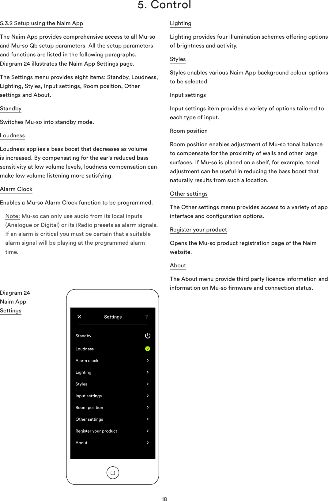 185. Control5.3.2 Setup using the Naim AppThe Naim App provides comprehensive access to all Mu-so and Mu-so Qb setup parameters. All the setup parameters and functions are listed in the following paragraphs. Diagram 24 illustrates the Naim App Settings page.The Settings menu provides eight items: Standby, Loudness, Lighting, Styles, Input settings, Room position, Other settings and About.StandbySwitches Mu-so into standby mode.LoudnessLoudness applies a bass boost that decreases as volume is increased. By compensating for the ear’s reduced bass sensitivity at low volume levels, loudness compensation can make low volume listening more satisfying.Alarm ClockEnables a Mu-so Alarm Clock function to be programmed.Note: Mu-so can only use audio from its local inputs (Analogue or Digital) or its iRadio presets as alarm signals. If an alarm is critical you must be certain that a suitable alarm signal will be playing at the programmed alarm time.Diagram 24 Naim App  SettingsLightingLighting provides four illumination schemes oering options of brightness and activity.StylesStyles enables various Naim App background colour options to be selected.Input settings Input settings item provides a variety of options tailored to each type of input. Room positionRoom position enables adjustment of Mu-so tonal balance to compensate for the proximity of walls and other large surfaces. If Mu-so is placed on a shelf, for example, tonal adjustment can be useful in reducing the bass boost that naturally results from such a location.Other settings The Other settings menu provides access to a variety of app interface and conguration options. Register your product Opens the Mu-so product registration page of the Naim website. About The About menu provide third party licence information and information on Mu-so rmware and connection status.