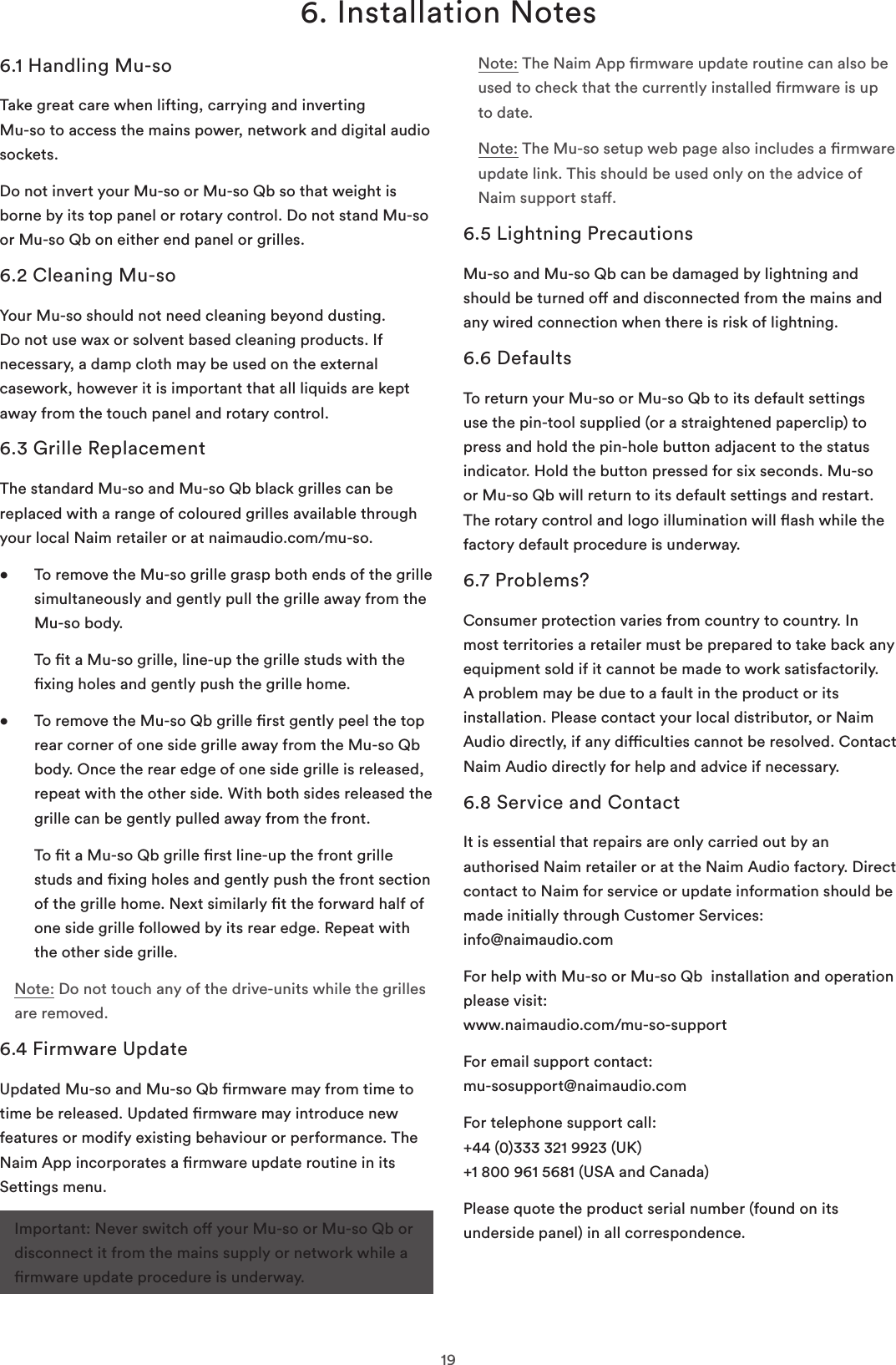 196. Installation Notes6.1 Handling Mu-soTake great care when lifting, carrying and inverting  Mu-so to access the mains power, network and digital audio sockets. Do not invert your Mu-so or Mu-so Qb so that weight is borne by its top panel or rotary control. Do not stand Mu-so or Mu-so Qb on either end panel or grilles.6.2 Cleaning Mu-soYour Mu-so should not need cleaning beyond dusting. Do not use wax or solvent based cleaning products. If necessary, a damp cloth may be used on the external casework, however it is important that all liquids are kept away from the touch panel and rotary control.6.3 Grille ReplacementThe standard Mu-so and Mu-so Qb black grilles can be replaced with a range of coloured grilles available through your local Naim retailer or at naimaudio.com/mu-so. •   To remove the Mu-so grille grasp both ends of the grille simultaneously and gently pull the grille away from the Mu-so body.   To t a Mu-so grille, line-up the grille studs with the xing holes and gently push the grille home. •   To remove the Mu-so Qb grille rst gently peel the top rear corner of one side grille away from the Mu-so Qb body. Once the rear edge of one side grille is released, repeat with the other side. With both sides released the grille can be gently pulled away from the front.   To t a Mu-so Qb grille rst line-up the front grille studs and xing holes and gently push the front section of the grille home. Next similarly t the forward half of one side grille followed by its rear edge. Repeat with the other side grille.Note: Do not touch any of the drive-units while the grilles are removed.6.4 Firmware UpdateUpdated Mu-so and Mu-so Qb rmware may from time to time be released. Updated rmware may introduce new features or modify existing behaviour or performance. The Naim App incorporates a rmware update routine in its Settings menu. Note: The Naim App rmware update routine can also be used to check that the currently installed rmware is up to date.Note: The Mu-so setup web page also includes a rmware update link. This should be used only on the advice of Naim support sta.6.5 Lightning PrecautionsMu-so and Mu-so Qb can be damaged by lightning and should be turned o and disconnected from the mains and any wired connection when there is risk of lightning.6.6 DefaultsTo return your Mu-so or Mu-so Qb to its default settings use the pin-tool supplied (or a straightened paperclip) to press and hold the pin-hole button adjacent to the status indicator. Hold the button pressed for six seconds. Mu-so or Mu-so Qb will return to its default settings and restart. The rotary control and logo illumination will ash while the factory default procedure is underway.6.7 Problems?Consumer protection varies from country to country. In most territories a retailer must be prepared to take back any equipment sold if it cannot be made to work satisfactorily. A problem may be due to a fault in the product or its installation. Please contact your local distributor, or Naim Audio directly, if any diculties cannot be resolved. Contact Naim Audio directly for help and advice if necessary.6.8 Service and ContactIt is essential that repairs are only carried out by an authorised Naim retailer or at the Naim Audio factory. Direct contact to Naim for service or update information should be made initially through Customer Services: info@naimaudio.comFor help with Mu-so or Mu-so Qb  installation and operation please visit: www.naimaudio.com/mu-so-supportFor email support contact:  mu-sosupport@naimaudio.comFor telephone support call: +44 (0)333 321 9923 (UK)  +1 800 961 5681 (USA and Canada)Please quote the product serial number (found on its underside panel) in all correspondence.Important: Never switch o your Mu-so or Mu-so Qb or disconnect it from the mains supply or network while a rmware update procedure is underway.